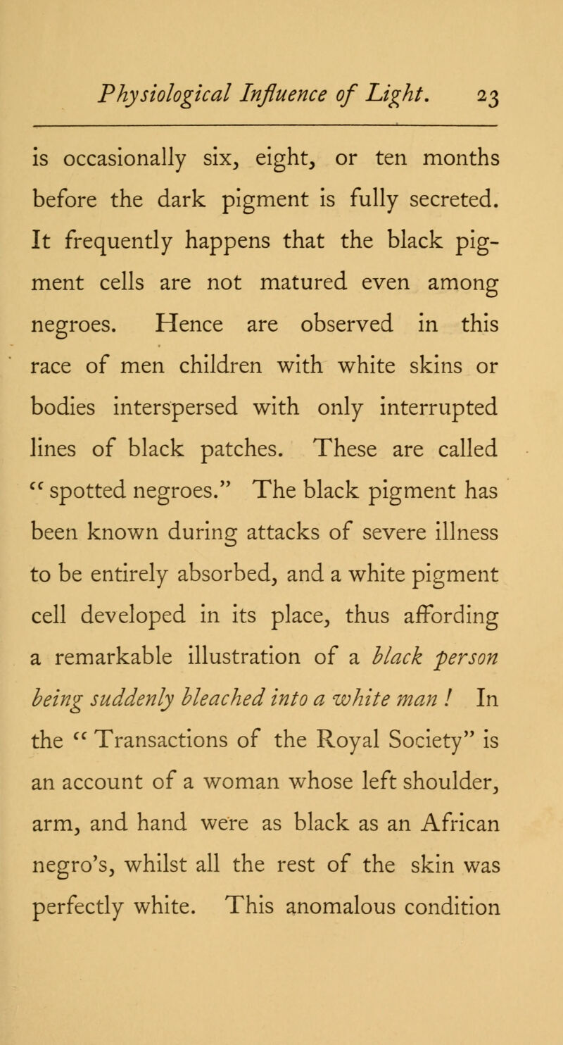 is occasionally six, eight, or ten months before the dark pigment is fully secreted. It frequently happens that the black pig- ment cells are not matured even among negroes. Hence are observed in this race of men children with white skins or bodies interspersed with only interrupted lines of black patches. These are called cf spotted negroes. The black pigment has been known during attacks of severe illness to be entirely absorbed, and a white pigment cell developed in its place, thus affording a remarkable illustration of a black person being suddenly bleached into a white man I In the cc Transactions of the Royal Society is an account of a woman whose left shoulder, arm, and hand were as black as an African negro's, whilst all the rest of the skin was perfectly white. This anomalous condition