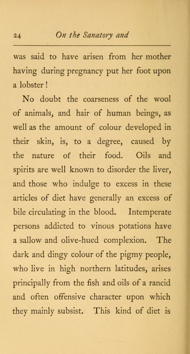 was said to have arisen from her mother having during pregnancy put her foot upon a lobster! No doubt the coarseness of the wool of animals, and hair of human beings, as well as the amount of colour developed in their skin, is, to a degree, caused by the nature of their food. Oils and spirits are well known to disorder the liver, and those who indulge to excess in these articles of diet have generally an excess of bile circulating in the blood. Intemperate persons addicted to vinous potations have a sallow and olive-hued complexion. The dark and dingy colour of the pigmy people, who live in high northern latitudes, arises principally from the fish and oils of a rancid and often offensive character upon which they mainly subsist. This kind of diet is