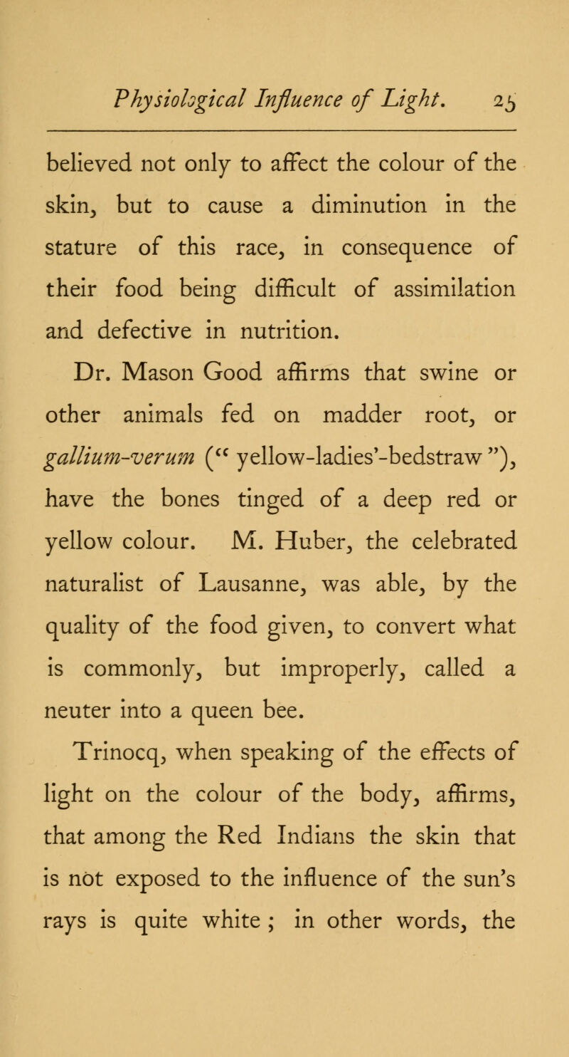 believed not only to affect the colour of the skin, but to cause a diminution in the stature of this race, in consequence of their food being difficult of assimilation and defective in nutrition. Dr. Mason Good affirms that swine or other animals fed on madder root, or gallium-verum (cc yellow-ladies'-bedstraw ), have the bones tinged of a deep red or yellow colour. M. Huber, the celebrated naturalist of Lausanne, was able, by the quality of the food given, to convert what is commonly, but improperly, called a neuter into a queen bee. Trinocq, when speaking of the effects of light on the colour of the body, affirms, that among the Red Indians the skin that is not exposed to the influence of the sun's rays is quite white ; in other words, the