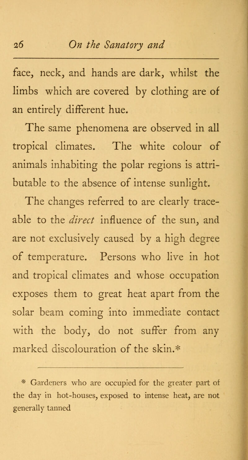 face, neck, and hands are dark, whilst the limbs which are covered by clothing are of an entirely different hue. The same phenomena are observed in all tropical climates. The white colour of animals inhabiting the polar regions is attri- butable to the absence of intense sunlight. The changes referred to are clearly trace- able to the direct influence of the sun, and are not exclusively caused by a high degree of temperature. Persons who live in hot and tropical climates and whose occupation exposes them to great heat apart from the solar beam coming into immediate contact with the body, do not suffer from any marked discolouration of the skin.* * Gardeners who are occupied for the greater part of the day in hot-houses, exposed to intense heat, are not generally tanned