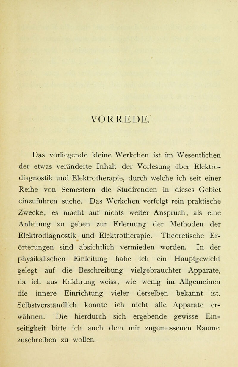 VORREDE. Das vorliegende kleine Werkchen ist im Wesentlichen der etwas veränderte Inhalt der Vorlesung über Elektro- diagnostik und Elektrotherapie, durch welche ich seit einer Reihe von Semestern die Studirenden in dieses Gebiet einzuführen suche. Das Werkchen verfolgt rein praktische Zwecke, es macht auf nichts weiter Anspruch, als eine Anleitung zu geben zur Erlernung der Methoden der Elektrodiagnostik und Elektrotherapie. Theoretische Er- örterungen sind absichtlich vermieden worden. In der physikalischen Einleitung habe ich ein Hauptgewicht gelegt auf die Beschreibung vielgebrauchter Apparate, da ich aus Erfahrung weiss, wie wenig im Allgemeinen die innere Einrichtung vieler derselben bekannt ist. Selbstverständlich konnte ich nicht alle Apparate er- wähnen. Die hierdurch sich ergebende gewisse Ein- seitigkeit bitte ich auch dem mir zugemessenen Räume zuschreiben zu wollen.