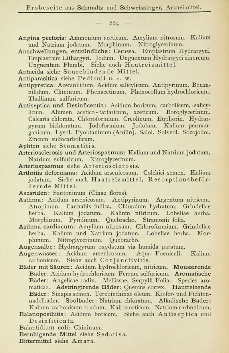 — 224 — Angina pectoris: Ammonium aceticum. Amylium nitrosum. Kalium und Natrium jodatum. Morphinum. Nitroglycerinum. Anschwellungen, entzündliche: Cerussa. Emplastrum Hydrargyri. Emplastrum Lithargyri. Jodum. Unguentum Hydrargyri cinereum. Unguentum Plumbi. Siehe auch Hautreizmittel. Antacida siehe Säurebiudende Mittel. Antiparasitica siehe Pediculi u. ». w. Antipyretica: Acetanilidum. Acidum salicylicum. Antipyrinum. Benza- nilidum. Chininum. Phenacetinum. Phenocollum hydrochloricum. Thallinum sulfuricum. Antiseptica und Desinficentia: Acidum boricum, carbolicum, salicy- licum. Alumen acetico - tartaricum, aceticum. Boroglycerinum. Calcaria chlorata. Chloroformium. Creolinum. Euphorin. Hydrar- gyrum bichloratum. Jodoformium. Jodolum. Kalium perman- ganicum. Lysol. Pyoktaninum (Anilin). Salol. Solveol. Sozojodol. Zincum sulfocarbolicum. Aphten siehe Stomatitis. Arteriosclerosis und Arteriospasmus: Kalium und Natrium jodatum. Natrium sulfuricum. Nitroglycerinum. Arteriospasmus siehe Arteriosclerosis. Arthritis deformans: Acidum arsenicosum. Colchici semen. Kalium jodatum. Siehe auch Hautreizmittel, Resorptionsbeför- dernde Mittel. Ascariden: Santoninum (Cinae flores). Asthma: Acidum arsenicosum. Antipyrinum. Argentum nitricum. Atropinum. Cannabis indica. Chloralum hydratum. Grindeliae herba. Kalium jodatum. Kalium nitricum. Lobeliae herba. Morphinum. Pyridinum. Quebracho. Stramonii folia. Asthma cardiacum: Amylium Ditrosum. Chloroformium. Grindeliae herba. Kalium und Natrium jodatum. Lobeliae herba. Mor- phinum. Nitroglycerinum. Quebracho. Augensalbe: Hydrargyrum oxydatum via humida paratum. Augenwässer: Acidum arsenicosum. Aqua Foeniculi. Kalium cavbonicum. Siehe auch Conjunctivitis. Bäder mit Säuren: Acidum hydrochloricum, nitricum. Moussirende Bäder: Acidum hydrochloricum. Ferrum sulfuricum. Aromatische Bäder: Angelicae radix. Mellissae, Serpylli Folia. Species aro- maticae. Adstringirende Bäder: Quercus cortex. Hautreizende Bäder: Sinapis semen. Terebinthinae oleum. Kiefer-und Fichten- nadelbäder. Soolbäder: Natrium chloratum. Alkalische Bäder: Kalium carbonicum crudum. Kali causticum. Natrium carbonicum. Balanoposthitis: Acidum boricum. Siehe auch Antiseptica und Desinfitienta. Balantidium coli: Chininum. Beruhigende Mittel siehe Sedativa. Bittermittel siehe Amara.