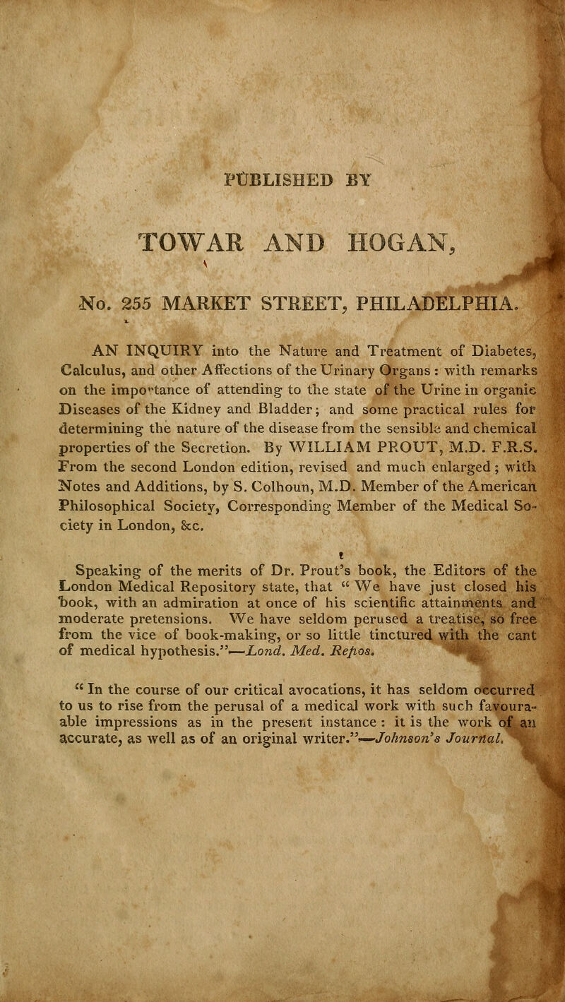 PUBLISHED BY TOWAR AND HOGAN, V No. 255 MARKET STREET, PHILADELPHIA. AN INQUIRY into the Nature and Treatment of Diabetes, Calculus, and other Affections of the Urinary Organs : with remarks on the importance of attending to the state of the Urine in organic Diseases of the Kidney and Bladder; and some practical rules for determining the nature of the disease from the sensible and chemical properties of the Secretion. By WILLIAM PROUT, M.D. F.R.S. From the second London edition, revised and much enlarged; with Notes and Additions, by S. Colhoun, M.D. Member of the American Philosophical Society, Corresponding Member of the Medical So- ciety in London, 8cc. i Speaking of the merits of Dr. Prout's book, the Editors of the London Medical Repository state, that  We have just closed his foook, with an admiration at once of his scientific attainments and moderate pretensions. We have seldom perused a treatise, so free from the vice of book-making, or so little tinctured with the cant of medical hypothesis.—Lond. Med. Refios.  In the course of our critical avocations, it has seldom occurred to us to rise from the perusal of a medical work with such favoura- able impressions as in the present instance: it is the work of aw accurate, as well as of an original writer.*—Johnson's Journal, '*