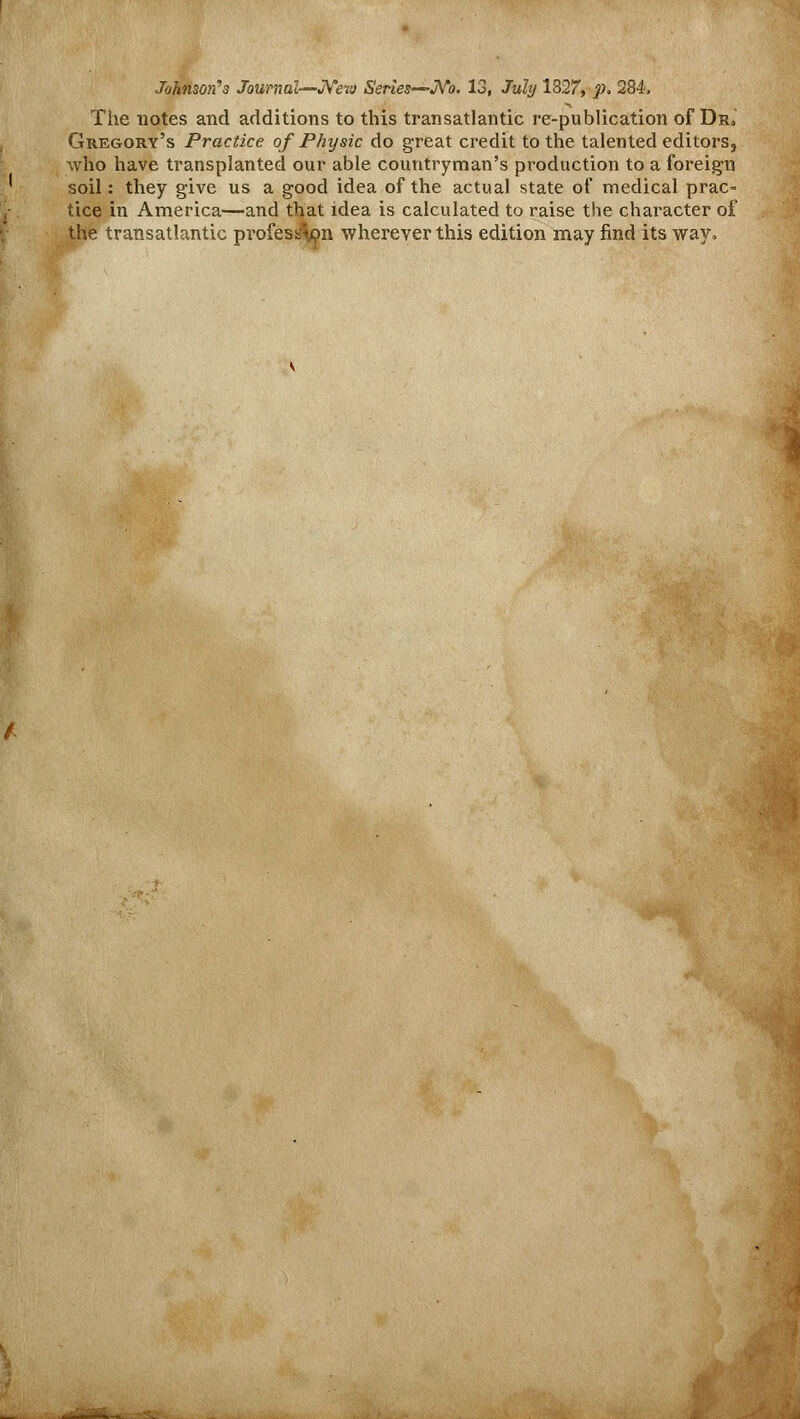 Johnson's Journal—New Series-~No. 13, July 1827, p. 284. The notes and additions to this transatlantic re-publication of Dr„ Gregory's Practice of Physic do great credit to the talented editors, who have transplanted our able countryman's production to a foreign soil: they give us a good idea of the actual state of medical prac= tice in America—and that idea is calculated to raise the character of the transatlantic profes$on wherever this edition may find its way.