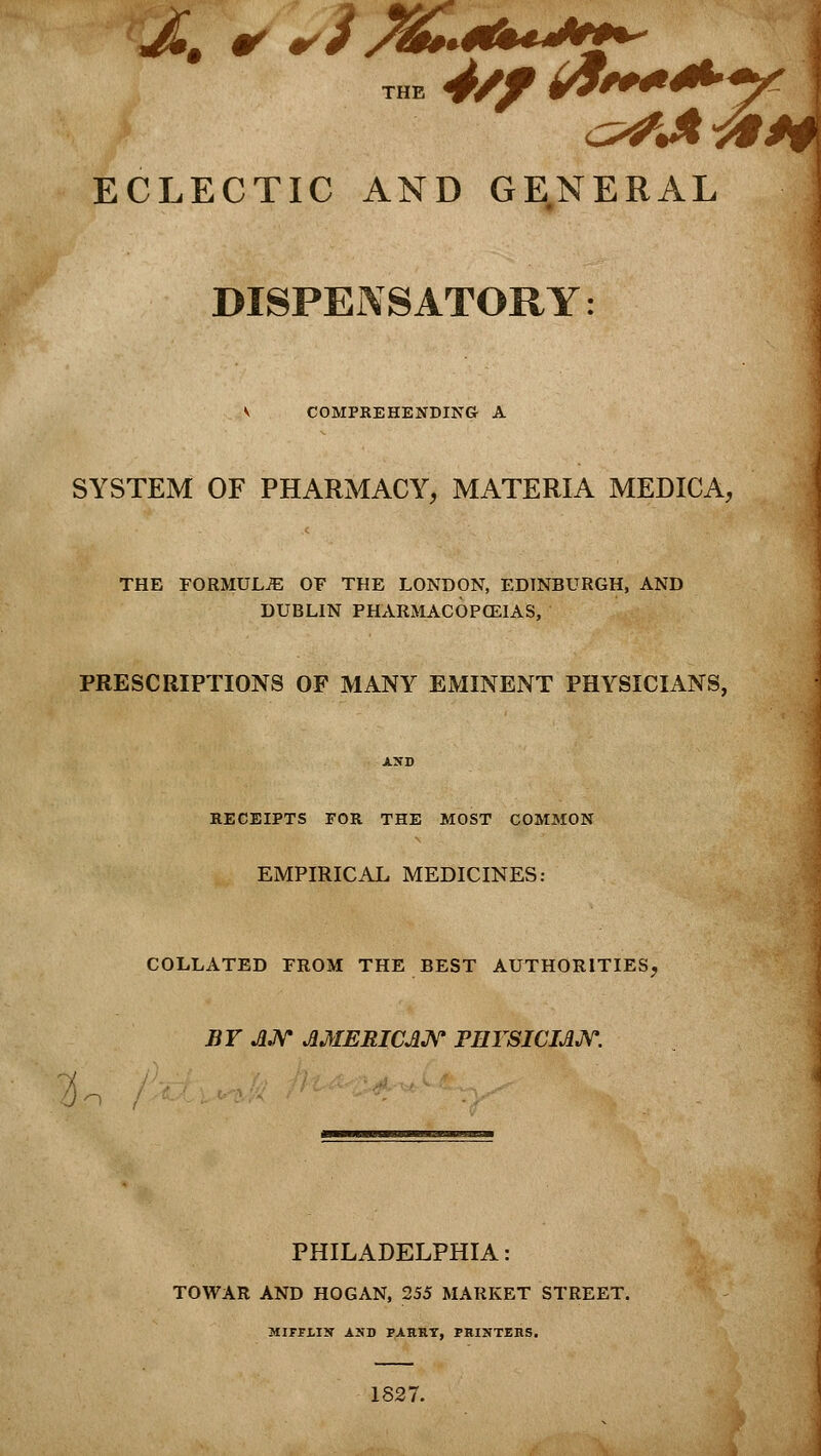 THE 4/f &**/ ECLECTIC AND GENERAL ] DISPENSATORY: V COMPREHENDING A SYSTEM OF PHARMACY, MATERIA MEDICA, THE FORMULAE OF THE LONDON, EDINBURGH, AND DUBLIN PHARMACOPOEIAS, PRESCRIPTIONS OF MANY EMINENT PHYSICIANS, AND RECEIPTS FOR THE MOST COMMON EMPIRICAL MEDICINES: COLLATED FROM THE BEST AUTHORITIES, BY AN AMERICAN PHYSICIAN. PHILADELPHIA: TOWAR AND HOGAN, 255 MARKET STREET. MIFFLIN AND PARRY, PRINTERS. 1827.