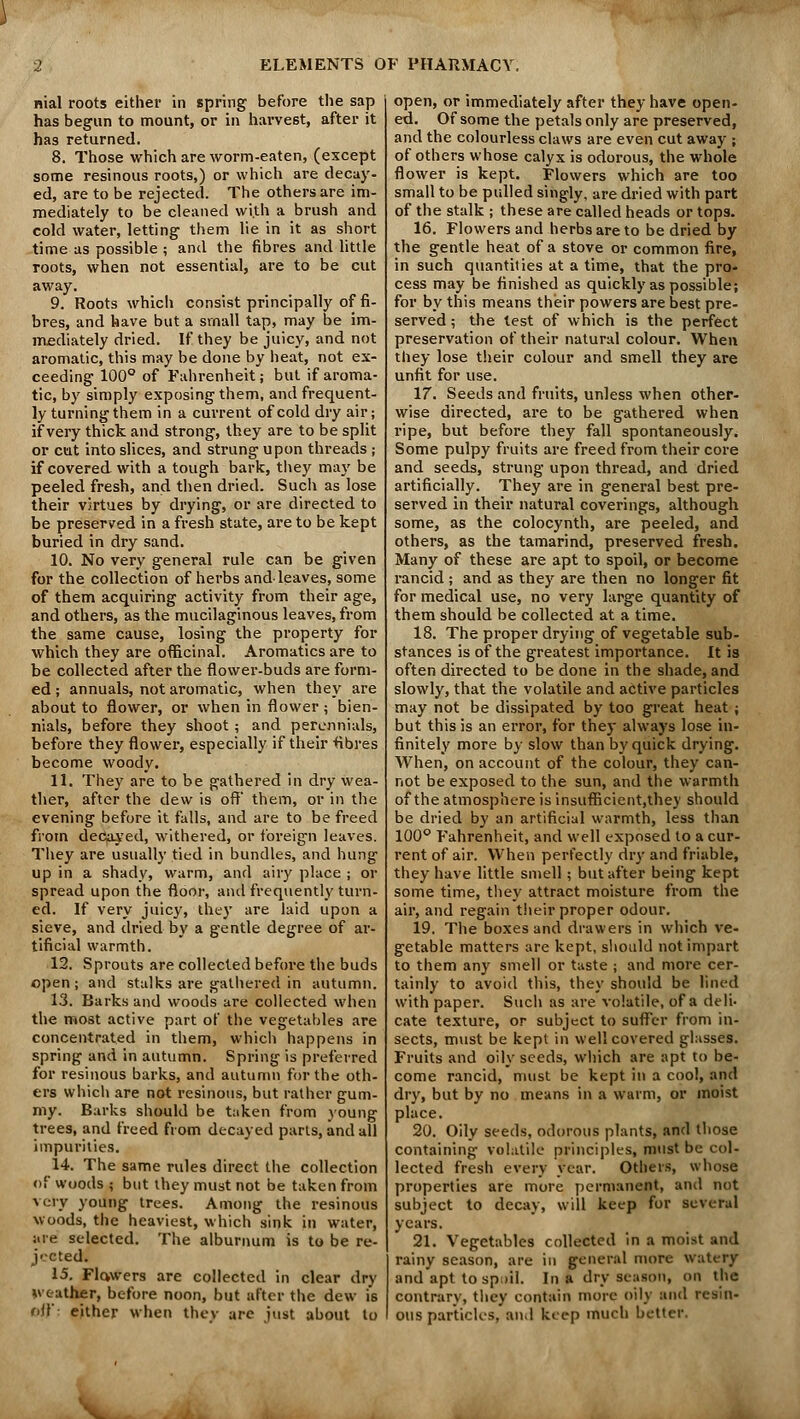 nial roots either in spring before the sap has begun to mount, or in harvest, after it has returned. 8. Those which are worm-eaten, (except some resinous roots,) or which are decay- ed, are to be rejected. The others are im- mediately to be cleaned with a brush and cold water, letting them lie in it as short time as possible ; and the fibres and little roots, when not essential, are to be cut away. 9. Roots whicli consist principally of fi- bres, and have but a small tap, may be im- mediately dried. If they be juicy, and not aromatic, this may be done by heat, not ex- ceeding 100° of Fahrenheit; but if aroma- tic, by simply exposing them, and frequent- ly turning them in a current of cold dry air; if very thick and strong, they are to be split or cut into slices, and strung upon threads ; if covered with a tough bark, they may be peeled fresh, and then dried. Such as lose their virtues by drying, or are directed to be preserved in a fresh state, are to be kept buried in dry sand. 10. No very general rule can be given for the collection of herbs and leaves, some of them acquiring activity from their age, and others, as the mucilaginous leaves, from the same cause, losing the property for which they are officinal. Aromatics are to be collected after the flower-buds are form- ed ; annuals, not aromatic, when they are about to flower, or when in flower ; bien- nials, before they shoot; and perennials, before they flower, especially if their fibres become woody. 11. They are to be gathered in dry wea- ther, after the dew is off' them, or in the evening before it falls, and are to be freed from decayed, withered, or foreign leaves. They are usually tied in bundles, and hung up in a shady, warm, and airy place ; or spread upon the floor, and frequently turn- ed. If very juicy, they are laid upon a sieve, and dried by a gentle degree of ar- tificial warmth. 12. Sprouts are collected before the buds open; and stalks are gathered in autumn. 13. Barks and woods are collected when the most active part of the vegetables are concentrated in them, which happens in spring and in autumn. Spring is preferred for resinous barks, and autumn for the oth- ers which are not resinous, but rather gum- my. Barks should be taken from young trees, and freed from decayed parts, and all impurities. 14. The same rules direct the collection of woods ; but they must not be taken from very young trees. Among the resinous woods, the heaviest, which sink in water, are selected. The alburnum is to be re- jected. 15. Flowers are collected in clear dry weather, before noon, but after the dew is olY- either when they are just about to open, or immediately after they have open- ed. Of some the petals only are preserved, and the colourless claws are even cut away ; of others whose calyx is odorous, the whole flower is kept. Flowers which are too small to be pulled singly, are dried with part of the stalk ; these are called heads or tops. 16. Flowers and herbs are to be dried by the gentle heat of a stove or common fire, in such quantities at a time, that the pro* cess may be finished as quickly as possible; for by this means their powers are best pre- served ; the test of which is the perfect preservation of their natural colour. When they lose their colour and smell they are unfit for use. 17. Seeds and fruits, unless when other- wise directed, are to be gathered when ripe, but before they fall spontaneously. Some pulpy fruits are freed from their core and seeds, strung upon thread, and dried artificially. They are in general best pre- served in their natural coverings, although some, as the colocynth, are peeled, and others, as the tamarind, preserved fresh. Many of these are apt to spoil, or become rancid ; and as they are then no longer fit for medical use, no very large quantity of them should be collected at a time. 18. The proper drying of vegetable sub- stances is of the greatest importance. It is often directed to be done in the shade, and slowly, that the volatile and active particles may not be dissipated by too great heat ; but this is an error, for they always lose in- finitely more by slow than by quick drying. When, on account of the colour, they can- not be exposed to the sun, and the warmth of the atmosphere is insufficient.they should be dried by an artificial warmth, less than 100° Fahrenheit, and well exposed to a cur- rent of air. When perfectly dry and friable, they have little smell; but after being kept some time, they attract moisture from the air, and regain their proper odour. 19. The boxes and drawers in which ve- getable matters are kept, should not impart to them any smell or taste ; and more cer- tainly to avoid this, they should be lined with paper. Such as are volatile, of a deli- cate texture, or subject to suffer from in- sects, must be kept in well covered glasses. Fruits and oily seeds, which are apt to be- come rancid, must be kept in a cool, and dry, but by no means in a warm, or moist place. 20. Oily seeds, odorous plants, and those containing volatile principles, must be col- lected fresh every year. Others, whose properties are more permanent, and not subject to decay, will keep for several years. 21. Vegetables collected in a moist and rainy season, are in general more watery and apt to sp>ii. In a dry season, on the contrary, they contain more oily and resin- ous particles, and keep much better.