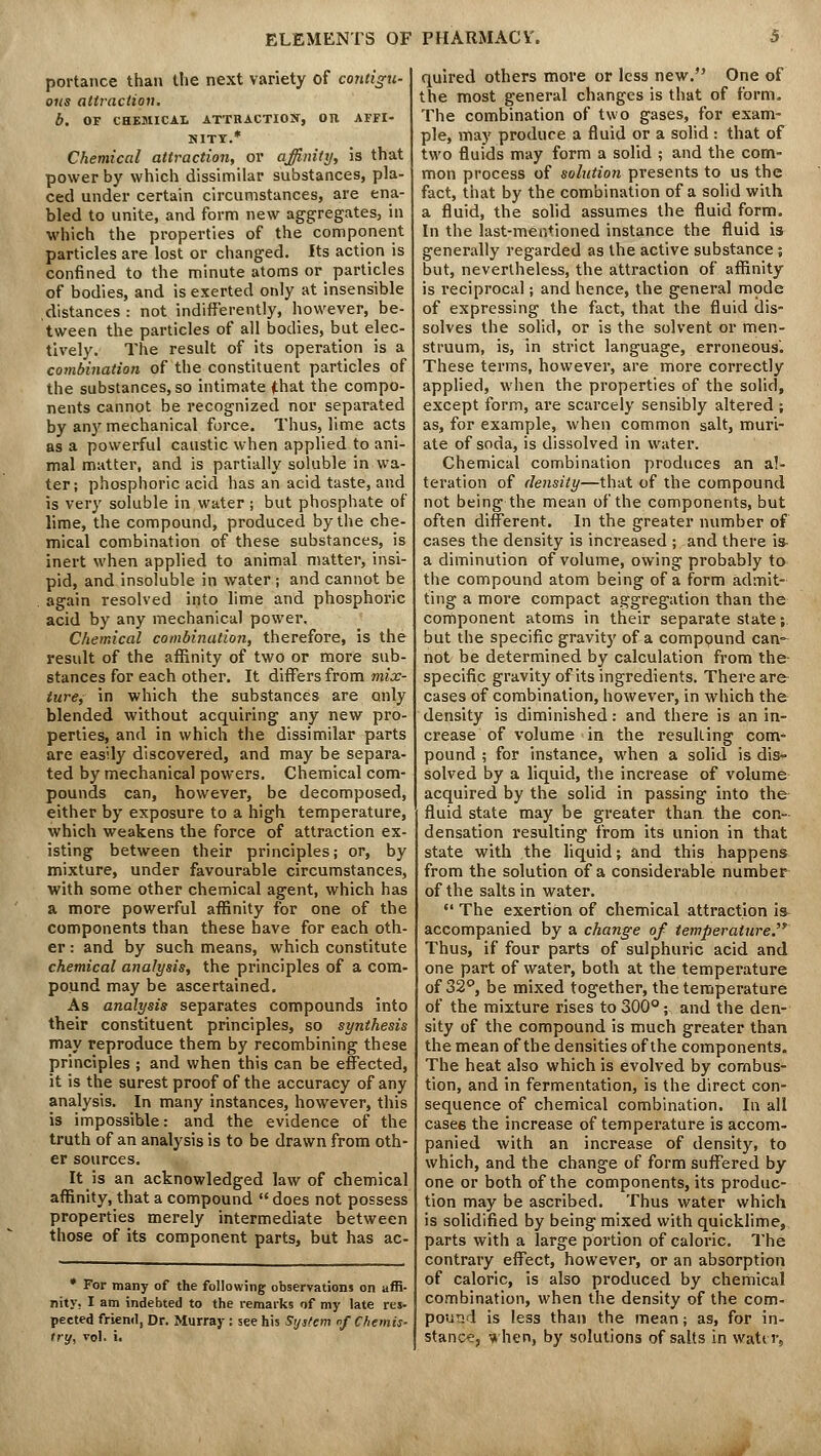 portance than the next variety of contigu- ous attraction. b. OF CHEMICAL ATTHACTIOJT, On AFFI- HITT.* Chemical attraction, or affinity, is that power by which dissimilar substances, pla- ced under certain circumstances, are ena- bled to unite, and form new aggregates, in which the properties of the component particles are lost or changed. Its action is confined to the minute atoms or particles of bodies, and is exerted only at insensible distances : not indifferently, however, be- tween the particles of all bodies, but elec- tively. The result of its operation is a combination of the constituent particles of the substances, so intimate (that the compo- nents cannot be recognized nor separated by any mechanical force. Thus, lime acts as a powerful caustic when applied to ani- mal matter, and is partially soluble in wa- ter; phosphoric acid has an acid taste, and is very soluble in water; but phosphate of lime, the compound, produced by the che- mical combination of these substances, is inert when applied to animal matter, insi- pid, and insoluble in water ; and cannot be again resolved into lime and phosphoric acid by any mechanical power. Chemical combination, therefore, is the result of the affinity of two or more sub- stances for each other. It differs from mix- ttire, in which the substances are only blended without acquiring any new pro- perties, and in which the dissimilar parts are easily discovered, and may be separa- ted by mechanical powers. Chemical com- pounds can, however, be decomposed, either by exposure to a high temperature, which weakens the force of attraction ex- isting between their principles; or, by mixture, under favourable circumstances, with some other chemical agent, which has a more powerful affinity for one of the components than these have for each oth- er : and by such means, which constitute chemical analysis, the principles of a com- pound may be ascertained. As analysis separates compounds into their constituent principles, so synthesis may reproduce them by recombining these principles ; and when this can be effected, it is the surest proof of the accuracy of any analysis. In many instances, however, this is impossible: and the evidence of the truth of an analysis is to be drawn from oth- er sources. It is an acknowledged law of chemical affinity, that a compound  does not possess properties merely intermediate between those of its component parts, but has ac- • For many of the following observations on affi- nity, I am indebted to the remarks of my late res- pected friend, Dr. Murray : see his System tf Chemis- try, vol. i. quired others more or less new. One of the most general changes is that of form. The combination of two gases, for exam- ple, may produce a fluid or a solid: that of two fluids may form a solid ; and the com- mon process of solution presents to us the fact, that by the combination of a solid with a fluid, the solid assumes the fluid form. In the last-mentioned instance the fluid is generally regarded as the active substance ; but, nevertheless, the attraction of affinity is reciprocal; and hence, the general mode of expressing the fact, that the fluid dis- solves the solid, or is the solvent or men- struum, is, in strict language, erroneous'. These terms, however, are more correctly applied, when the properties of the solid, except form, are scarcely sensibly altered ; as, for example, when common salt, muri- ate of soda, is dissolved in water. Chemical combination produces an al- teration of density—that of the compound not being the mean of the components, but often different. In the greater number of cases the density is increased ; and there is- a diminution of volume, owing probably to the compound atom being of a form admit- ting a more compact aggregation than the component atoms in their separate state; but the specific gravity of a compound can- not be determined by calculation from the specific gravity of its ingredients. There are- cases of combination, however, in which the density is diminished: and there is an in- crease of volume in the resulting com- pound ; for instance, when a solid is dis- solved by a liquid, the increase of volume acquired by the solid in passing into the fluid state may be greater than the con- densation resulting from its union in that state with the liquid; and this happens from the solution of a considerable number of the salts in water.  The exertion of chemical attraction i& accompanied by a change of temperature. Thus, if four parts of sulphuric acid and one part of water, both at the temperature of 32°, be mixed together, the temperature of the mixture rises to 300°; and the den- sity of the compound is much greater than the mean of the densities of the components. The heat also which is evolved by combus- tion, and in fermentation, is the direct con- sequence of chemical combination. In all case6 the increase of temperature is accom- panied with an increase of density, to which, and the change of form suffered by one or both of the components, its produc- tion may be ascribed. Thus water which is solidified by being mixed with quicklime, parts with a large portion of caloric. The contrary effect, however, or an absorption of caloric, is also produced by chemical combination, when the density of the com- pound is less than the mean; as, for in- stance, ^ hen, by solutions of salts in water,