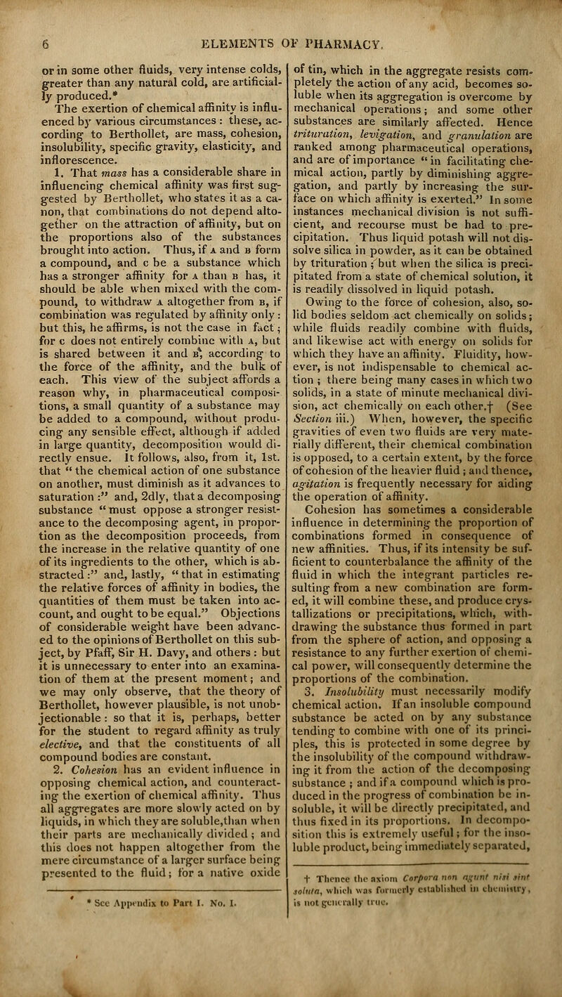 or in some other fluids, very intense colds, greater than any natural cold, are artificial- ly produced.* The exertion of chemical affinity is influ- enced by various circumstances : these, ac- cording to Berthollet, are mass, cohesion, insolubility, specific gravity, elasticity, and inflorescence. 1. That mass has a considerable share in influencing chemical affinity was first sug- gested by Berthollet, who states it as a ca- non, that combinations do not depend alto- gether on the attraction of affinity, but on the proportions also of the substances brought into action. Thus, if a and b form a compound, and c be a substance which has a stronger affinity for a than b has, it should be able when mixed with the com- pound, to withdraw a altogether from b, if combination was regulated by affinity only : but this, he affirms, is not the case in fact; for c does not entirely combine with a, but is shared between it and b* according to the force of the affinity, and the bulk of each. This view of the subject affords a reason why, in pharmaceutical composi- tions, a small quantity of a substance may be added to a compound, without produ- cing any sensible effect, although if added in large quantity, decomposition would di- rectly ensue. It follows, also, from it, 1st. that  the chemical action of one substance on another, must diminish as it advances to saturation : and, 2dly, that a decomposing substance  must oppose a stronger resist- ance to the decomposing agent, in propor- tion as the decomposition proceeds, from the increase in the relative quantity of one of its ingredients to the other, which is ab- stracted : and, lastly,  that in estimating the relative forces of affinity in bodies, the quantities of them must be taken into ac- count, and ought to be equal. Objections of considerable weight have been advanc- ed to the opinions of Berthollet on this sub- ject, by Pfaff, Sir H. Davy, and others : but it is unnecessary to enter into an examina- tion of them at the present moment; and we may only observe, that the theory of Berthollet, however plausible, is not unob- jectionable : so that it is, perhaps, better for the student to regard affinity as truly elective, and that the constituents of all compound bodies are constant. 2. Cohesion has an evident influence in opposing chemical action, and counteract- ing the exertion of chemical affinity. Thus all aggregates are more slowly acted on by liquids, in which they are soluble,than when their parts are mechanically divided ; and this does not happen altogether from the mere circumstance of a larger surface being presented to the fluid; for a native oxide Sec Appendix to Part I. No. I. of tin, which in the aggregate resists com- pletely the action of any acid, becomes so- luble when its aggregation is overcome by mechanical operations; and some other substances are similarly affected. Hence trituration, levigation, and granulation are ranked among pharmaceutical operations, and are of importance in facilitating che- mical action, partly by diminishing aggre- gation, and partly by increasing the sur- face on which affinity is exerted. In some instances mechanical division is not suffi- cient, and recourse must be had to pre- cipitation. Thus liquid potash will not dis- solve silica in powder, as it can be obtained by trituration ; but when the silica is preci- pitated from a state of chemical solution, it is readily dissolved in liquid potash. Owing to the force of cohesion, also, so- lid bodies seldom act chemically on solids; while fluids readily combine with fluids, and likewise act with energy on solids for which they have an affinity. Fluidity, how- ever, is not indispensable to chemical ac- tion ; there being many cases in which two solids, in a state of minute mechanical divi- sion, act chemically on each other.\ (See Section iii.) When, however, the specific gravities of even two fluids are very mate- rially different, their chemical combination is opposed, to a certain extent, by the force of cohesion of the heavier fluid; and thence, agitation is frequently necessary for aiding the operation of affinity. Cohesion has sometimes a considerable influence in determining the proportion of combinations formed in consequence of new affinities. Thus, if its intensity be suf- ficient to counterbalance the affinity of the fluid in which the integrant particles re- sulting from a new combination are form- ed, it will combine these, and produce crys- tallizations or precipitations, which, with- drawing the substance thus formed in part from the sphere of action, and opposing a resistance to any further exertion of chemi- cal power, will consequently determine the proportions of the combination. 3. Insolubility must necessarily modify chemical action. If an insoluble compound substance be acted on by any substance tending to combine with one of its princi- ples, this is protected in some degree by the insolubility of the compound withdraw- ing it from the action of the decomposing substance ; and if a compound which is pro- duced in the progress of combination be in- soluble, it will be directly precipitated, and thus fixed in its proportions. In decompo- sition this is extremely useful; for the inso- luble product, being immediately separated, t Thence the axiom Corpora nan agunt nhi .tint solum, which was formerly established in chemistry, is not generally truti