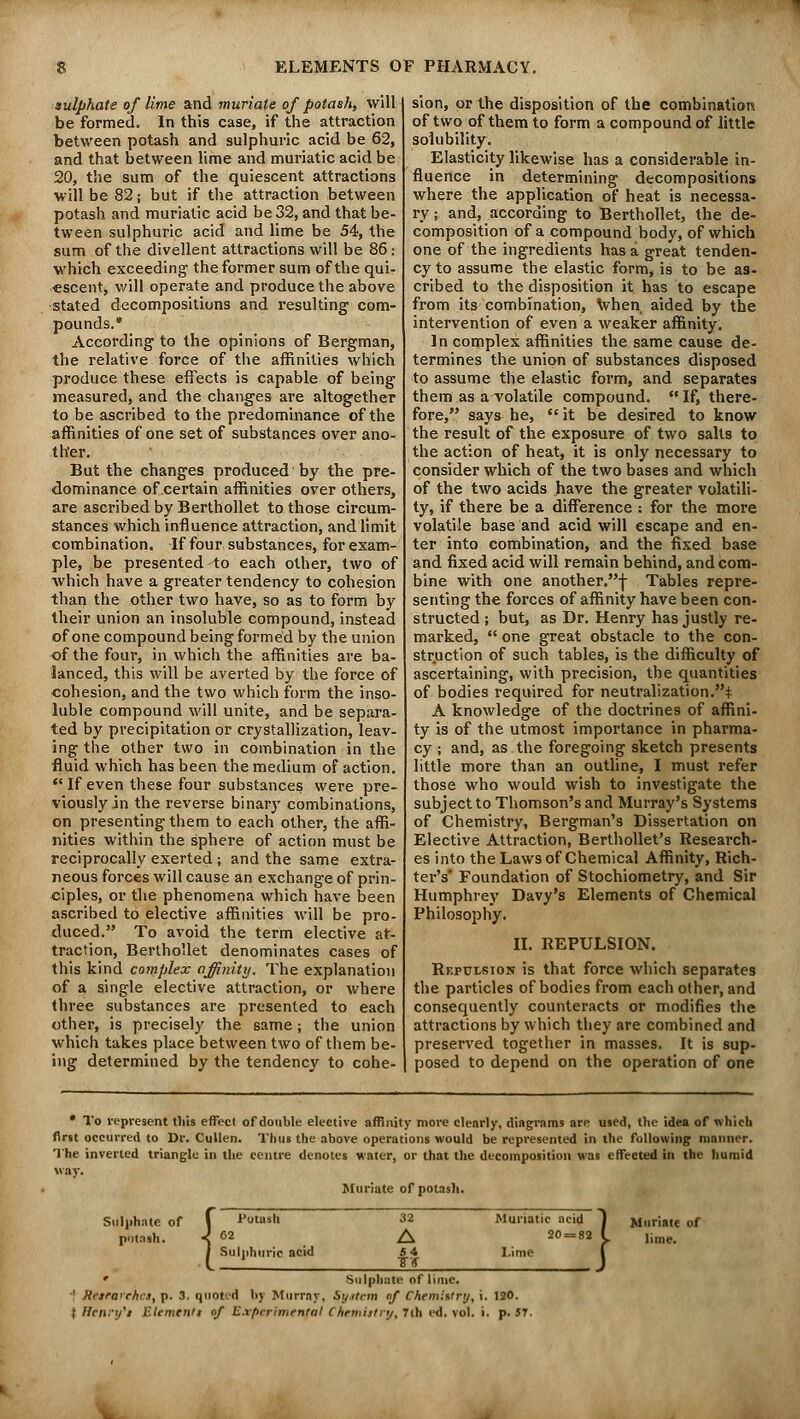 sulphate of lime and muriate of potash, will be formed. In this case, if the attraction between potash and sulphuric acid be 62, and that between lime and muriatic acid be 20, the sum of the quiescent attractions will be 82; but if the attraction between potash and muriatic acid be 32, and that be- tween sulphuric acid and lime be 54, the sum of the divellent attractions will be 86: which exceeding the former sum of the qui- escent, will operate and produce the above stated decompositions and resulting com- pounds.* According to the opinions of Bergman, the relative force of the affinities which produce these effects is capable of being measured, and the changes are altogether to be ascribed to the predominance of the affinities of one set of substances over ano- ther. But the changes produced by the pre- dominance of .certain affinities over others, are ascribed by Berthollet to those circum- stances which influence attraction, and limit combination. If four substances, for exam- ple, be presented to each other, two of which have a greater tendency to cohesion than the other two have, so as to form by their union an insoluble compound, instead of one compound being formed by the union of the four, in which the affinities are ba- lanced, this will be averted by the force of cohesion, and the two which form the inso- luble compound will unite, and be separa- ted by precipitation or crystallization, leav- ing the other two in combination in the fluid which has been the medium of action.  If even these four substances were pre- viously in the reverse binary combinations, on presenting them to each other, the affi- nities within the sphere of action must be reciprocally exerted ; and the same extra- neous forces will cause an exchange of prin- ciples, or the phenomena which have been ascribed to elective affinities will be pro- duced. To avoid the term elective at- traction, Berthollet denominates cases of this kind complex affinity. The explanation of a single elective attraction, or where three substances are presented to each other, is precisely the same ; the union which takes place between two of them be- ing determined by the tendency to cohe- sion, or the disposition of the combination of two of them to form a compound of little solubility. Elasticity likewise has a considerable in- fluence in determining decompositions where the application of heat is necessa- ry; and, according to Berthollet, the de- composition of a compound body, of which one of the ingredients has a great tenden- cy to assume the elastic form, is to be as- cribed to the disposition it has to escape from its combination, when aided by the intervention of even a weaker affinity. In complex affinities the same cause de- termines the union of substances disposed to assume the elastic form, and separates them as a volatile compound.  If, there- fore, says he,  it be desired to know the result of the exposure of two salts to the action of heat, it is only necessary to consider which of the two bases and which of the two acids have the greater volatili- ty, if there be a difference : for the more volatile base and acid will escape and en- ter into combination, and the fixed base and fixed acid will remain behind, and com- bine with one another.-^ Tables repre- senting the forces of affinity have been con- structed ; but, as Dr. Henry has justly re- marked,  one great obstacle to the con- struction of such tables, is the difficulty of ascertaining, with precision, the quantities of bodies required for neutralization.* A knowledge of the doctrines of affini- ty is of the utmost importance in pharma- cy ; and, as the foregoing sketch presents little more than an outline, I must refer those who would wish to investigate the subject to Thomson's and Murray's Systems of Chemistry, Bergman's Dissertation on Elective Attraction, Berthollet's Research- es into the Laws of Chemical Affinity, Rich- ter's Foundation of Stochiometry, and Sir Humphrey Davy's Elements of Chemical Philosophy. II. REPULSION. Repulsion is that force which separates the particles of bodies from each other, and consequently counteracts or modifies the attractions by which they are combined and preserved together in masses. It is sup- posed to depend on the operation of one * To represent tliis effect of double elective affinity more clearly, diagrams are used, the idea of which first occurred to Dr. Cullen. Thus the above operations would be represented in the following manner. The inverted triangle in the centre denotes water, or that the decomposition was effected in the humid way. Muriate of potash. Sulphate of potash. { i'otash Sulphuric acid 32 Muriatic acid 1 Muriate of A 20 = 82 L lime. 54 8~V J Sulphate of lime. •' Reitarchctf p. 3. quoted by Murray, Sy.ttem of Chemistry, i. 120. ; Henry't Element! of Experimental Chemistry, 7ih ed. vol. i. p. 5T.