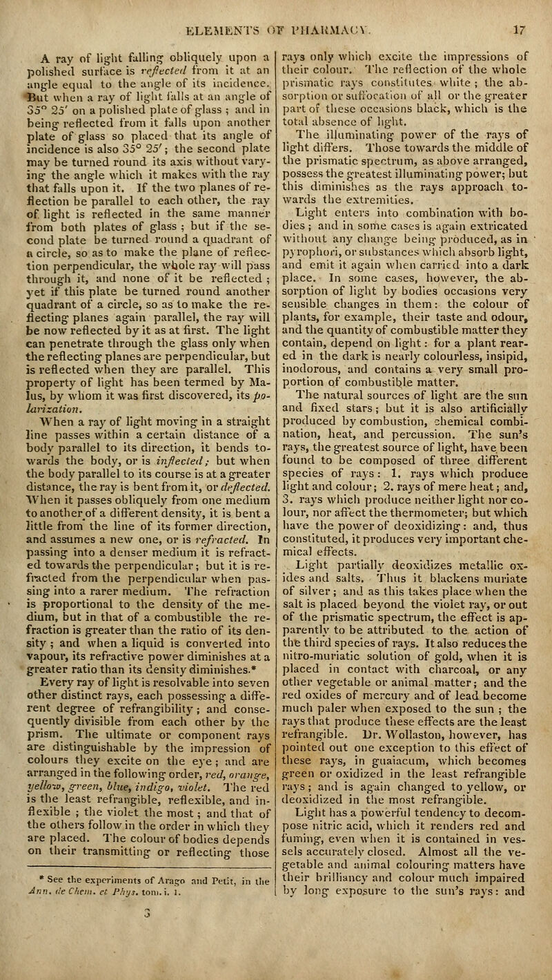 A ray of light fulling obliquely upon a polished surface is refected from it at an angle equal to the angle of its incidence. But when a ray of light falls at an angle of 35° 25' on a polished plate of glass ; and in being reflected from it falls upon another plate of glass so placed that its angle of incidence is also 35° 25'; the second plate may be turned round its axis without vary- ing the angle which it makes with the ray that falls upon it. If the two planes of re- flection be parallel to each other, the ray of. light is reflected in the same manner from both plates of glass ; but if the se- cond plate be turned round a quadrant of u circle, so as to make the plane of reflec- tion perpendicular, the whole ray will pass through it, and none of it be reflected ; yet if this plate be turned round another quadrant of a circle, so as to make the re- flecting planes again parallel, the ray will be now reflected by it as at first. The light can penetrate through the glass only when the reflecting planes are perpendicular, but is reflected when they are parallel. This property of light has been termed by Ma- lus, by whom it was first discovered, its po- larization. When a ray of light moving in a straight line passes within a certain distance of a body parallel to its direction, it bends to- wards the body, or is inflected,• but when the body parallel to its course is at a greater distance, the ray is bent from it, or deflected. When it passes obliquely from one medium toanotherof a different density, it is bent a little from the line of its former direction, and assumes a new one, or is refracted. In passing into a denser medium it is refract- ed towards the perpendicular; but it is re- fracted from the perpendicular when pas- sing into a rarer medium. The refraction is proportional to the density of the me- dium, but in that of a combustible the re- fraction is greater than the ratio of its den- sity ; and when a liquid is converted into vapour, its refractive power diminishes at a greater ratio than its density diminishes.* Every ray of light is resolvable into seven other distinct rays, each possessing a diffe- rent degree of refrangibility; and conse- quently divisible from each other by the prism. The ultimate or component rays are distinguishable by the impression of colours they excite on the eye; and are arranged in the following order, red, orange, yellow, green, blue, indigo, violet. The red is the least refrangible, reflexible, and in- flexible ; the violet the most; and that of the others follow in the order in which they are placed. The colour of bodies depends on their transmitting or reflecting those * See the experiments of Arago and Petit, in the Ann. tie C/iem. et Phys. toni.i. I. rays only which excite the impressions of their colour. The reflection of the whole prismatic rays constitutes white ; the ab- sorption or suffocation of all or the greater part of these occasions black, which is the total absence of light. The illuminating power of the rays of light differs. Those towards the middle of the prismatic spectrum, as above arranged, possess the greatest illuminating power; but this diminishes as the rays approach to- wards the extremities. Light enters into combination with bo- dies ; and in some cases is again extricated without any change being produced, as in pyrophori, or substances which absorb light, and emit it again when carried into a dark place. In some cases, however, the ab- sorption of light by bodies occasions very sensible changes in them: the colour of plants, for example, their taste and odour, and the quantity of combustible matter they contain, depend on light: for a plant rear- ed in the dark is nearly colourless, insipid, inodorous, and contains a very small pro- portion of combustible matter. The natural sources of light are the sun and fixed stars; but it is also artificially produced by combustion, chemical combi- nation, heat, and percussion. The sun's rays, the greatest source of light, have been found to be composed of three different species of rays : 1. rays which produce light and colour; 2. rays of mere heat; and, 3. rays which produce neither light nor co- lour, nor affect the thermometer; but which have the power of deoxidizing: and, thus constituted, it produces very important che- mical effects. Light partially deoxidizes metallic ox- ides and salts. Thus it blackens muriate of silver; and as this takes place when the salt is placed beyond the violet ray, or out of the prismatic spectrum, the effect is ap- parently to be attributed to the action of the third species of rays. It also reduces the nitro-muriatic solution of gold, when it is placed in contact with charcoal, or any other vegetable or animal matter; and the red oxides of mercury and of lead become much paler when exposed to the sun ; the rays that produce these effects are the least refrangible. Dr. Wollaston, however, has pointed out one exception to this effect of these rays, in guaiacum, which becomes green or oxidized in the least refrangible rays; and is again changed to yellow, or deoxidized in the most refrangible. Light has a powerful tendency to decom- pose nitric acid, which it renders red and fuming, even when it is contained in ves- sels accurately closed. Almost all the ve- getable and animal colouring matters have their brilliancy and colour much impaired by long exposure to the sun's rays: and