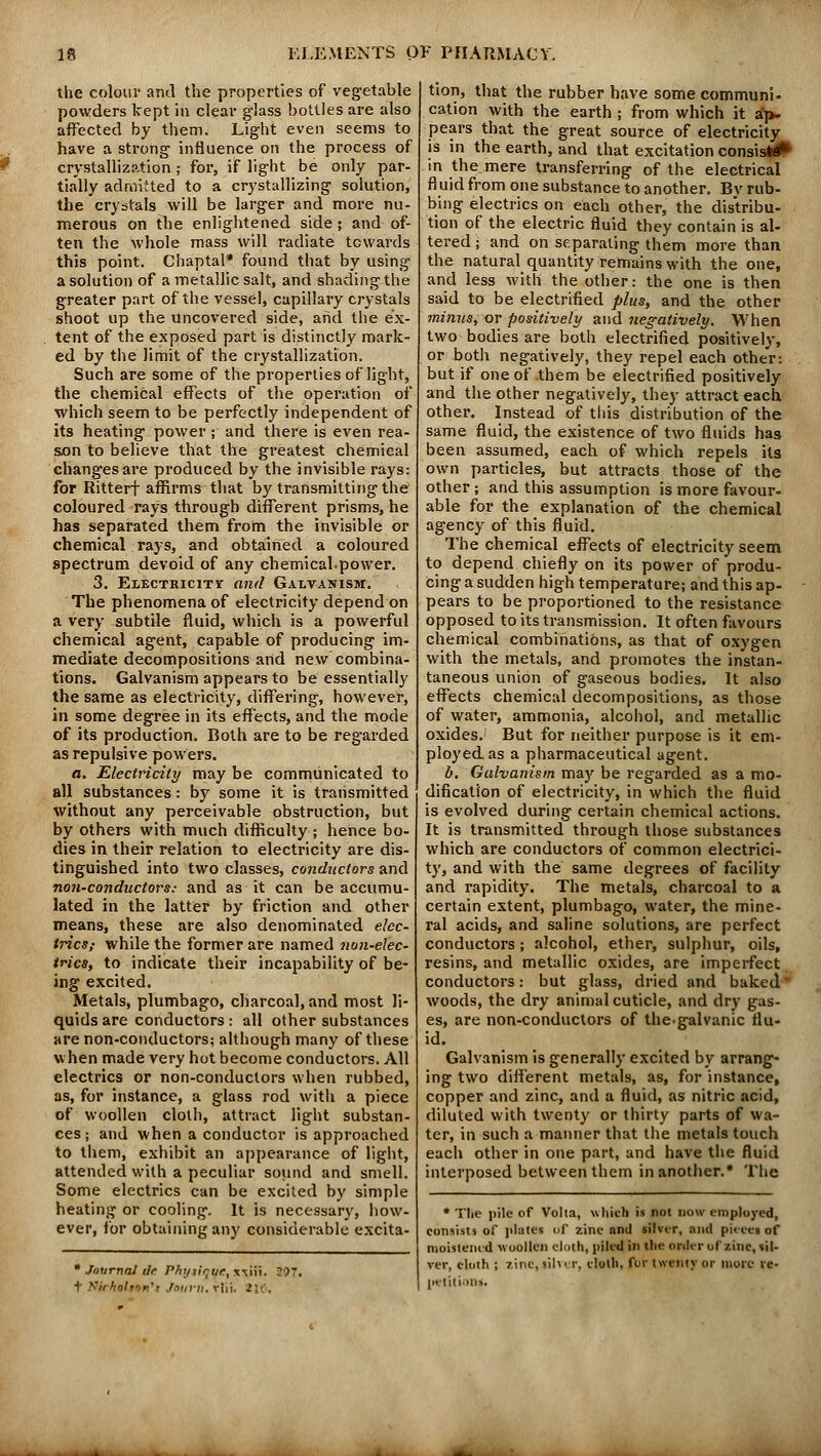 the colour and the properties of vegetable powders kept in clear glass bottles are also affected by them. Light even seems to have a strong influence on the process of crystallization; for, if light be only par- tially admitted to a crystallizing solution, the crystals will be larger and more nu- merous on the enlightened side; and of- ten the whole mass will radiate towards this point. Chaptal* found that by using a solution of a metallic salt, and shading the greater part of the vessel, capillary crystals shoot up the uncovered side, and the ex- tent of the exposed part is distinctly mark- ed by the limit of the crystallization. Such are some of the properties of light, the chemical effects of the operation of which seem to be perfectly independent of its heating power; and there is even rea- son to believe that the greatest chemical changes are produced by the invisible rays: for Ritterf affirms that by transmitting the coloured rays through different prisms, he has separated them from the invisible or chemical rays, and obtained a coloured spectrum devoid of any chemical-power. 3. Electricity and Galvanism. The phenomena of electricity depend on a very subtile fluid, which is a powerful chemical agent, capable of producing im- mediate decompositions and new combina- tions. Galvanism appears to be essentially the same as electricity, differing, however, in some degree in its effects, and the mode of its production. Both are to be regarded as repulsive powers. o. Electricity may be communicated to all substances: by some it is transmitted without any perceivable obstruction, but by others with much difficulty ; hence bo- dies in their relation to electricity are dis- tinguished into two classes, conductors and non-conductors: and as it can be accumu- lated in the latter by friction and other means, these are also denominated elec- trics; while the former are named non-elec- trics, to indicate their incapability of be- ing excited. Metals, plumbago, charcoal, and most li- quids are conductors : all other substances are non-conductors; although many of these when made very hot become conductors. All electrics or non-conductors when rubbed, as, for instance, a glass rod with a piece of woollen cloth, attract light substan- ces; and when a conductor is approached to them, exhibit an appearance of light, attended with a peculiar sound and smell. Some electrics can be excited by simple heating or cooling. It is necessary, how- ever, for obtaining any considerable excita-  Journal dr. Phytique, xtiii. 297. t ¥!ichoh<>n,s Jourti.rVri. tit. tion, that the rubber have somecommuni. cation with the earth ; from which it ap- pears that the great source of electricity is in the earth, and that excitation consisi# in the.mere transferring of the electrical fluid from one substance to another. Bv rub- bing electrics on each other, the distribu- tion of the electric fluid they contain is al- tered ; and on separating them more than the natural quantity remains with the one, and less with the other: the one is then said to be electrified plus, and the other minus, or positively and negatively. When two bodies are both electrified positively, or both negatively, they repel each other: but if one of them be electrified positively and the other negatively, they attract each other. Instead of this distribution of the same fluid, the existence of two fluids has been assumed, each of which repels its own particles, but attracts those of the other ; and this assumption is more favour- able for the explanation of the chemical agency of this fluid. The chemical effects of electricity seem to depend chiefly on its power of produ- cing asudden high temperature; and this ap- pears to be proportioned to the resistance opposed to its transmission. It often favours chemical combinations, as that of oxygen with the metals, and promotes the instan- taneous union of gaseous bodies. It also effects chemical decompositions, as those of water, ammonia, alcohol, and metallic oxides. But for neither purpose is it em- ployed as a pharmaceutical agent. b. Galvanism may be regarded as a mo- dification of electricity, in which the fluid is evolved during certain chemical actions. It is transmitted through those substances which are conductors of common electrici- ty, and with the same degrees of facility and rapidity. The metals, charcoal to a certain extent, plumbago, water, the mine- ral acids, and saline solutions, are perfect conductors; alcohol, ether, sulphur, oils, resins, and metallic oxides, are imperfect conductors: but glass, dried and baked woods, the dry animal cuticle, and dry gas- es, are non-conductors of the.galvanic flu- id. Galvanism is generally excited by arrang- ing two different metals, as, for instance, copper and zinc, and a fluid, as nitric acid, diluted with twenty or thirty parts of wa- ter, in such a manner that the metals touch each other in one part, and have the fluid interposed between them in another.* The * Tlie pile of Volta, which is not now employed, consists of plates of zine and silver, ami piece*of moistened woollen cloth, piled in the order of sine, sil- ver, cloth ; line, silver, cloth, for twenty or more re- petition*.