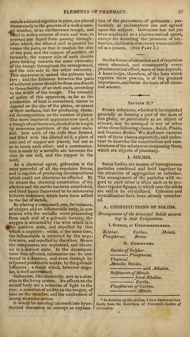 metals soldered together in pairs, are placed transversely in the grooves of a well-season- ed wooden, or an earthenware trough, and nledin with a cement of resin and wax, to prevent any liquid from passing through ; after which, the diluted acid is poured be- tween the pairs, so that it touches the zinc of one pair, and the copper of another, aU ternately, the copper side of each double plate looking towards the same extremity of the trough throughout the arrangement, and the zinc side to the other extremity. This apparatus is named the galvanic bat- tery ; and the distances between the pairs of soldered plates should be from one-fourth to three.fourths of an inch each, according to the width of the trough. The intensity of action of this apparatus, as far as the production of heat is concerned, seems to depend on the size of the plates, or extent of their surfaces, but for producing chemi- cal decomposition, on the number of plates. The more improved apparatus now used, is a trough of earthenware.divided in its length by numerous partitions of the same mate- rial. Into each of the cells thus formed, and filled with the diluted acid, a plate of zinc and of copper are placed, but not so as to touch each other; and a communica- tion is made by a metallic arc between the zinc in one cell, and the copper in the next. As a chemical agent, galvanism is the most powerful of all the repulsive forces, and is capable of producing decompositions which could not otherwise be effected. By. its means the chemical constitution of the alkalies and the earths has been established, and their bases discovered to be substances hitherto unknown, which have been added to the list of metals. By placing a compound, one, for instance, of oxygen and an inflammable body, in con- nexion with the metallic wires proceeding from each end of a galvanic battery, the oxygen is attracted by the wire which is in Ahe positive state, and repelled by that which is negative ; while, at the same time, the inflammable is attracted by the nega- tive wire, and repelled by the other. Hence the components are separated, and obtain- ed in a distinct state. In the decomposi- tions thus effected, substances can be con- veyed to a distance, and even through in- terposed ponderable matter, by the galvanic influence ; a result which, however singu- lar, is well ascertained. Galvanism, like electricity, acts as a stim- ulus to the living system. Its effects on the animal body are a sensation of light to the eye; a sensation of acidity on the tongue, of pain on the muscles, and the excitement of strong muscular action. It would be entering too much into hypo- thetical discussion to attempt an explana- tion of the phenomena of galvanism ; par- ticularly as philosophers are not agreed upon the subject. Galvanism has not yet been employed as a pharmaceutical agent, except for detecting the presence of oxy- muriate, bichloride of mercury when exhibit- ed as a poison. (See Pakt 3.) On the forces of attraction and of repulsion every chemical, and consequently every pharmaceutical effect, more or less depends. A knowledge, therefore, of the laws which regulate these powers, is of the greatest importance, and forms the basis of all chem- ical science. Section II.* Every substance, whether it be regarded generally as forming a part of the mass of this globe, or particularly as an object of science, may be arranged in one or other of the three following classes; Solids, Fluids, and Gaseous Bodies. We shall now examine each of these classes separately, and endea- vour to describe the constitutions and com- binations of the substances composing them, which are objects of pharmacy. I. SOLIDS. Solid bodies are masses of homogeneous particles combined and held together by the attraction of aggregation or cohesion. The arrangement of the particles with re- gard to each other is often such as to pro- duce regular figures, in which case the solids are said to be crystallized. Cohesion and crystallization have been already consider- ed. A. CONSTITUTIONS OF SOLIDS. Arrangement of the principal Solids accord- ing to their Composition. I. Simple, or Undecompounded. Sulphur. Carbon. Metals. Phosphorus, Boron. II. Compounds. Oxides of Sulphur. Phosphorus. Charcoal. Metallic Oxides. ' -with Alkaliet. Sulphur ets of Metals. fixed Alkalies. Earths. Phosphurets of Carbon. Metals. * In drawing up this section, I have borrowed very freely from the third book of Thomson's System of Chemistry.