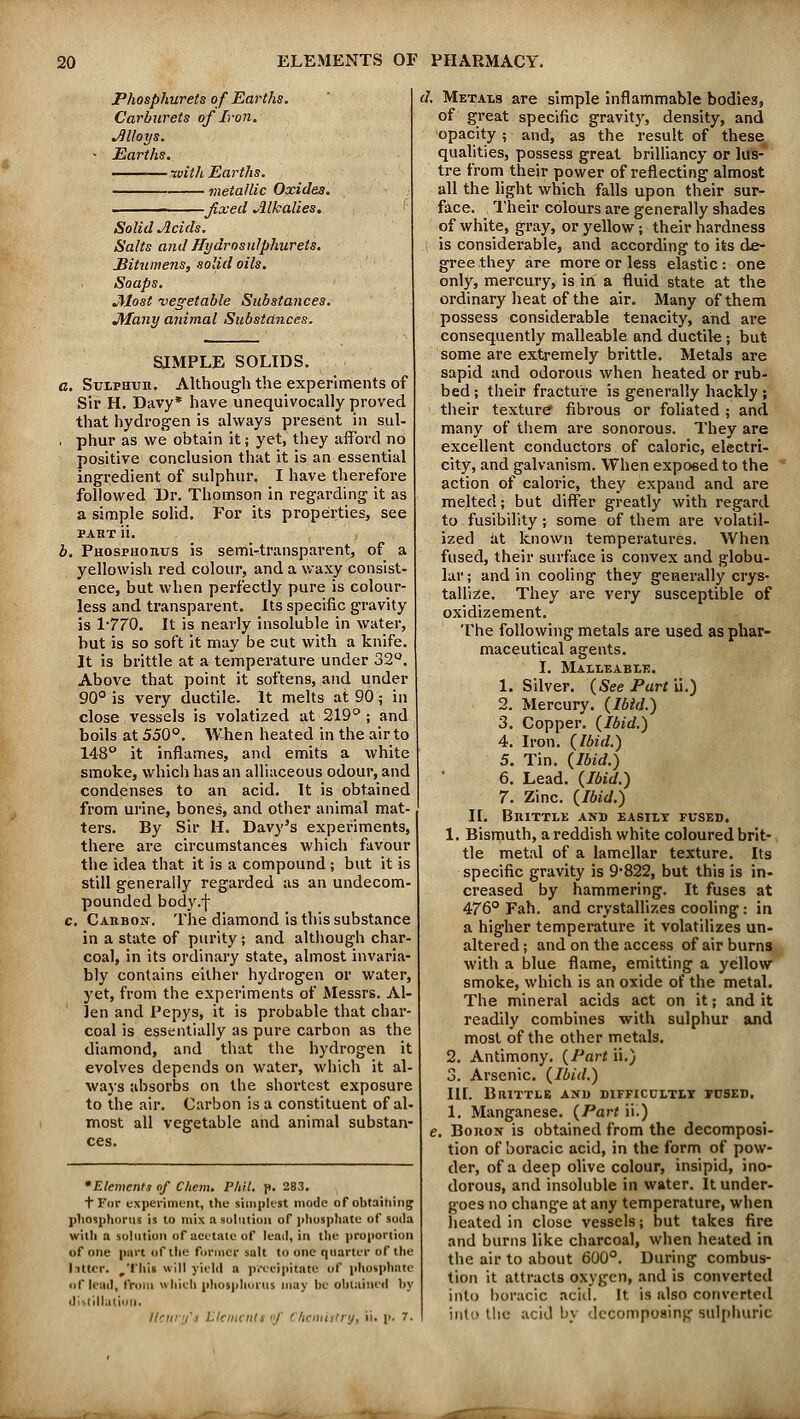 Phosphurets of Earths. Carburets of Iron. Alloys. Earths. ■with Earths. metallic Oxides. -fixed Alkalies. Solid Acids. Salts and Hydrosulphurets. Bitumens, solid oils. Soaps. jllost vegetable Substances. Many animal Substances. SIMPLE SOLIDS. a. Sulphuh. Although the experiments of Sir H. Davy* have unequivocally proved that hydrogen is always present in sul- . phur as we obtain it; yet, they afford no positive conclusion that it is an essential ingredient of sulphur. I have therefore followed Dr. Thomson in regarding it as a simple solid. For its properties, see paht ii. b. Phosphoiius is semi-transparent, of a yellowish red colour, and a waxy consist- ence, but when perfectly pure is colour- less and transparent. Its specific gravity is 1-770. It is nearly insoluble in water, but is so soft it may be cut with a knife. It is brittle at a temperature under 32°. Above that point it softens, and under 90° is very ductile. It melts at 90; in close vessels is volatized at 219° ; and boils at 550°. When heated in the air to 148° it inflames, and emits a white smoke, which has an alliaceous odour, and condenses to an acid. It is obtained from urine, bones, and other animal mat- ters. By Sir H. Davy's experiments, there are circumstances which favour the idea that it is a compound ; but it is still generally regarded as an undecom- pounded body.f c. Cakbon. The diamond is this substance in a state of purity ; and although char- coal, in its ordinary state, almost invaria- bly contains either hydrogen or water, yet, from the experiments of Messrs. Al- len and Pepys, it is probable that char- coal is essentially as pure carbon as the diamond, and that the hydrogen it evolves depends on water, which it al- ways absorbs on the shortest exposure to the air. Carbon is a constituent of al- most all vegetable and animal substan- ces. 'Elements of Chem. Phil. p. 283. T For experiment, the simplest mode of obtaining phosphorus is to mix a solution of phosphate of soda with a solution of acetate of lead, in the proportion of one part of the former salt to one quarter of the litter, ^'i'his will yield a precipitate of phosphate uf lead, from which phosphorus may be obtained by distillation. Henry1! Element! of Chemistry, ii. p. 7. d. Metals are simple inflammable bodies, of great specific gravity, density, and opacity; and, as the result of these qualities, possess great brilliancy or lus- tre from their power of reflecting almost all the light which falls upon their sur- face. Their colours are generally shades of white, gray, or yellow; their hardness is considerable, and according to its de- gree they are more or less elastic : one only, mercury, is in a fluid state at the ordinary heat of the air. Many of them possess considerable tenacity, and are consequently malleable and ductile; but some are extremely brittle. Metals are sapid and odorous when heated or rub- bed; their fracture is generally hackly; their texture fibrous or foliated ; and many of them are sonorous. They are excellent conductors of caloric, electri- city, and galvanism. When exposed to the action of caloric, they expand and are melted; but differ greatly with regard to fusibility; some of them are volatil- ized at known temperatures. When fused, their surface is convex and globu- lar ; and in cooling they generally crys- tallize. They are very susceptible of oxidizement. The following metals are used as phar- maceutical agents. I. Malleable. 1. Silver. (See Part ii.) 2. Mercury. (Ibid.) 3. Copper. (Ibid.) 4. Iron. (Ibid.) 5. Tin. (Ibid.) 6. Lead. (Ibid.) 7. Zinc. (Ibid.) II. Brittle and easily fused. 1. Bismuth, a reddish white coloured brit- tle metal of a lamellar texture. Its specific gravity is 9*822, but this is in- creased by hammering. It fuses at 476° Fah. and crystallizes cooling: in a higher temperature it volatilizes un- altered ; and on the access of air burns with a blue flame, emitting a yellow smoke, which is an oxide of the metal. The mineral acids act on it; and it readily combines with sulphur and most of the other metals. 2. Antimony. (Part ii.) 3. Arsenic. (Ibid.) III. Brittle and difficultly fused. 1. Manganese. (Part ii.) e. Bohon is obtained from the decomposi- tion of boracic acid, in the form of pow- der, of a deep olive colour, insipid, ino- dorous, and insoluble in water. It under- goes no change at any temperature, when heated in close vessels; but takes fire and burns like charcoal, when heated in the air to about 600°. During combus- tion it attracts oxygen, and is converted into boracic acid. It is also converted into the acid by decomposing sulphuric