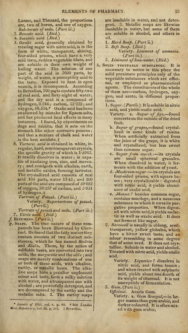 Lussac, ami Thenard, the proportions are, two of boron, and one of oxygen. Sub-borate of soda. {Part iii.) 3. Benzoic acid. {Ibid.) 4. Succinic acid. {Ibid.) 5. Oxalic acid, generally obtained by treating sugar with nitric acid, is in the form of white, transparent, shining, four-sided prisms,, which have a very acid taste, redden vegetable blues, and are soluble in their own weight of boiling water. The solution of one part of the acid in 3600 parts, by weight, of water, is perceptibly acid to the taste. Exposed to heat in open vessels, it is decomposed. According to Berzelius, 100 parts contain fifty-two of real acid, and forty-eight of water; and the dry acid is a compound of hydrogen, 0.244; carbon, 33-222 ; and oxygen, 66.534.* Oxalic acid has been swallowed by mistake for Epsom salts, and has produced fatal effects in many instances. I found, by experiments on dogs and rabbits, that it acts on the stomach like other corrosive poisons ; and that a mixture of chalk and water is the best antidote, f 6. Tartaric acid is obtained in white, ir- regular, hard, semitransparent<;rystals, the specific gravity of which is 1-5962. It readily dissolves in water ; is capa- ble of oxidizing iron, zinc, and mercu- ry ; and combines with alkalies, earth, and metallic oxides, forming tartrates. The crystallized acid co.nsists of real acid 100 parts, water 13-43; and 100 parts of the acid are composed of 59-882 of oxygen, 36-167 of carbon, and 3-951 of hydrogen. $ Tartrate of Potash. {Part iii.) Variety. Supertartrate of potash. {Part ii.) Tartrate of potash and soda. {Part iii.) 7. Citric acid. {Ibid.) f. Bitumens. {Part ii.) g. Soaps. The true nature of these com- pounds has been illustrated by Chev- ruel. He found that the fatty matter they contain consists of two distinct sub- stances, which he has named Stearin and Ela'in. These, by the action of salifiable bases, are converted into two acids, the margaritic and the ole'ic ; and soaps are merely combinations of one or both of these acids, with alkaline, earthy, or metallic bases. The alka- iine soaps have a peculiar unpleasant odour and taste, form a milky solution with water, and a transparent one with alcohol; are powerfully detergent, and are decomposed by the earthy and the metallic salts. 2. The earthy soaps * Annals of Phil. vol. v. p. 99. f See London Mai. Jtepotitortj, vol. iii. p. 332. } Berzelius. are insoluble in water, and not deter- gent. 3. Metallic soaps are likewise insoluble in water, but some of them are soluble in alcohol, and others in oil. 1. Hard Soap. {Part ii.) 2. Soft Soap. {Ibid.) Variety. Liniment of ammonia. {Part iii.) 3. Liniment of lime-water. {Ibid.) ll. SoiIB VEGETABLE SUBSTANCES. It IS necessary to notice in this place the solid proximate principles only of the vegetable substances which are offici-, nal, or employed as pharmaceutical agents. The constituents of the whole of them are—carbon, hydrogen, oxy- gen, and azote, in different propor- tions. 1. Sugar. {Partn.) It is soluble in nitric acid, and yields oxalic acid. Variety, a. Sugar of Jigs,—found concrete on the outside of the dried fruit. b. Sugar of grapes,—found crystal- lized in some kinds of raisins. When artificially extracted from the juice of the grape, it is white and crystallized, but less sweet than common sugar. c. Sugar from starch :—its crystals are small spherical granules. When dissolved in water, it fer- ments with the addition of yeast. ' d. JMushroom sugar ••—its crystals are four-sided prisms, with square ba- ses ; very crystallizable : digested with nitric acid, it yields abund- ance of oxalic acid. e. JHan?ia ? besides common sugar, contains mucilage, and a nauseous substance to which it owes its pur- gative properties. When digest- ed with nitric acid, it yields saclac- tic as well as oxalic acid. It does not ferment like sugar. 2. Sarcocoll is usually in oblong, semi- transparent, yellow globules, which have a bitter sweet taste, and an odour resembling in some degree that of anise seed. It does not crys- tallize. Soluble in water and alcohol. Treated with nitric acid, yields oxalic acid. Variety. Liquorice ? dissolves in nitric acid, and forms tannin ; and when treated with sulphuric acid, yields about one-fourth of its weight of charcoal. It is not susceptible of fermentation. 3. Gum. {Part ii.) Officinal. Acacia Gum. Variety, a. Gum Senegal,—in lar- ger masses than gum arabic, and darker coloured. It is often mix- ed with gum arabicy