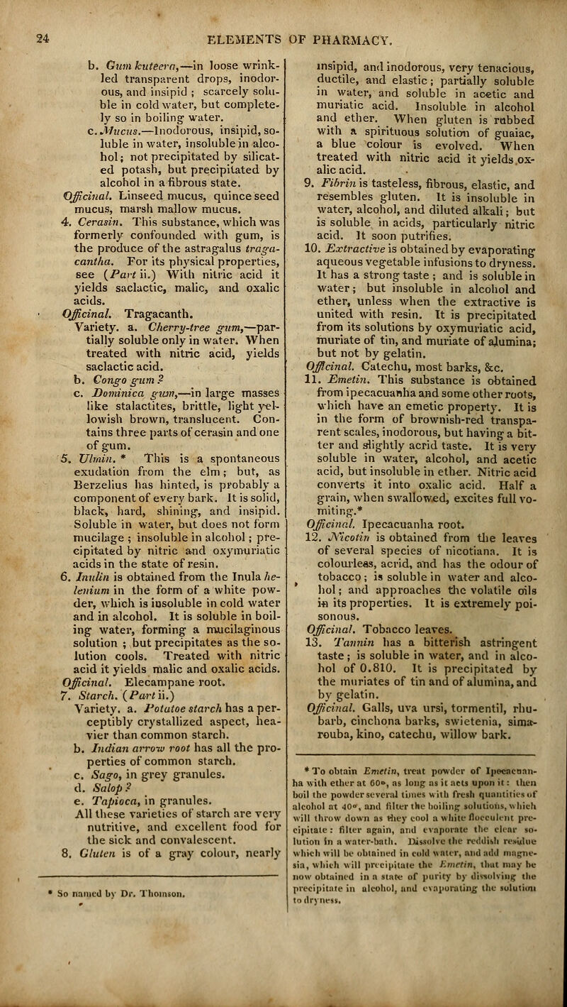 b. Gum kuteera,—in loose wrink- led transparent drops, inodor- ous, and insipid ; scarcely solu- ble in cold water, but complete- ly so in boiling water. c. Mucus.—Inodorous, insipid, so- luble in water, insoluble jn alco- hol ; not precipitated by silicat- ed potash, but precipitated by alcohol in a fibrous state. Officinal. Linseed mucus, quince seed mucus, marsh mallow mucus. 4. Cerasin. This substance, which was formerly confounded with gum, is the produce of the astragalus traga- cantha. For its physical properties, see {Part ii.) With nitric acid it yields saclactic, malic, and oxalic acids. Officinal. Tragacanth. . Variety, a. Cherry-tree gum,—par- tially soluble only in water. When treated with nitric acid, yields saclactic acid. b. Congo gum ? c. Dominica giun,—in large masses like stalactites, brittle, light yel- lowish brown, translucent. Con- tains three parts of cerasin and one of gum. 5. Ulmin. * This is a spontaneous exudation from the elm; but, as Berzelius has hinted, is probably a component of every bark. It is solid, black, hard, shining, and insipid. Soluble in water, but does not form mucilage ; insoluble in alcohol; pre- cipitated by nitric and oxymuriatic acids in the state of resin. 6. Inulin is obtained from the Inula he- leuium in the form of a white pow- der, which is iusoluble in cold water and in alcohol. It is soluble in boil- ing water, forming a mucilaginous solution ; but precipitates as the so- lution cools. Treated with nitric acid it yields malic and oxalic acids. Officinal. Elecampane root. 7. Starch. {Partii.) Variety, a. Potatoe starch has a per- ceptibly crystallized aspect, hea- vier than common starch. b. Indian arrow root has all the pro- perties of common starch. c. Sago, in grev granules. d. Salop? e. Tapioca, in granules. All these varieties of starch are very nutritive, and excellent food for the sick and convalescent. 8. Gluten is of a gray colour, nearly So named by Dr. Thomson. insipid, and inodorous, very tenacious, ductile, and elastic; partially soluble in water, and soluble in acetic and muriatic acid. Insoluble in alcohol and ether. When gluten is rubbed with a spirituous solution of guaiac, a blue colour is evolved. When treated with nitric acid it yields .ox- alic acid. 9. Fibrin is tasteless, fibrous, elastic, and resembles gluten. It is insoluble in water, alcohol, and diluted alkali; but is soluble in acids, particularly nitric acid. It soon putrifies. 10. Extractive is obtained by evaporating aqueous vegetable infusions to dryness. It has a strong taste ; and is soluble in water; but insoluble in alcohol and ether, unless when the extractive is united with resin. It is precipitated from its solutions by oxymuriatic acid, muriate of tin, and muriate of alumina; but not by gelatin. Officinal. Catechu, most barks, &c. 11. Emetin. This substance is obtained from ipecacuanha and some other roots, which have an emetic property. It is in the form of brownish-red transpa- rent scales, inodorous, but having a bit- ter and slightly acrid taste. It is very soluble in water, alcohol, and acetic acid, but insoluble in ether. Nitric acid converts it into oxalic acid. Half a grain, when swallowed, excites full vo- miting.* Officinal. Ipecacuanha root. 12. J\'icotin is obtained from the leaves of several species of nicotiana. It is colourleas, acrid, and has the odour of tobacco; is soluble in water and alco- hol ; and approache-s the volatile oils in its properties. It is extremely poi- sonous. Officinal. Tobacco leaves. 13. Tannin has a bitterish astringent taste; is soluble in water, and in alco- hol of 0.810. It is precipitated by the muriates of tin and of alumina, and by gelatin. Officinal. Galls, uva ursi, tormentil, rhu- barb, cinchona barks, swietenia, sima- rouba, kino, catechu, willow bark. * To obtain Emetin, treat powder of Ipocaeaan- ha with ether at 60->, as long as it acts upon it: then boil the powder several times with fresh quantities of alcohol at 40°, and filter the 11011111°; solutions, which will throw down as they cool a white floeeulent pre- cipitate : filter again, and evaporate the clear so- lution in a water-bath. Dissolve the reddish residue Which will be obtained in cold water, and add magne- sia, which will precipitate the Emetin, that may he now obtained in a state of purity hy dissolving the precipitate in alcohol, and evaporating the solution to dryness.