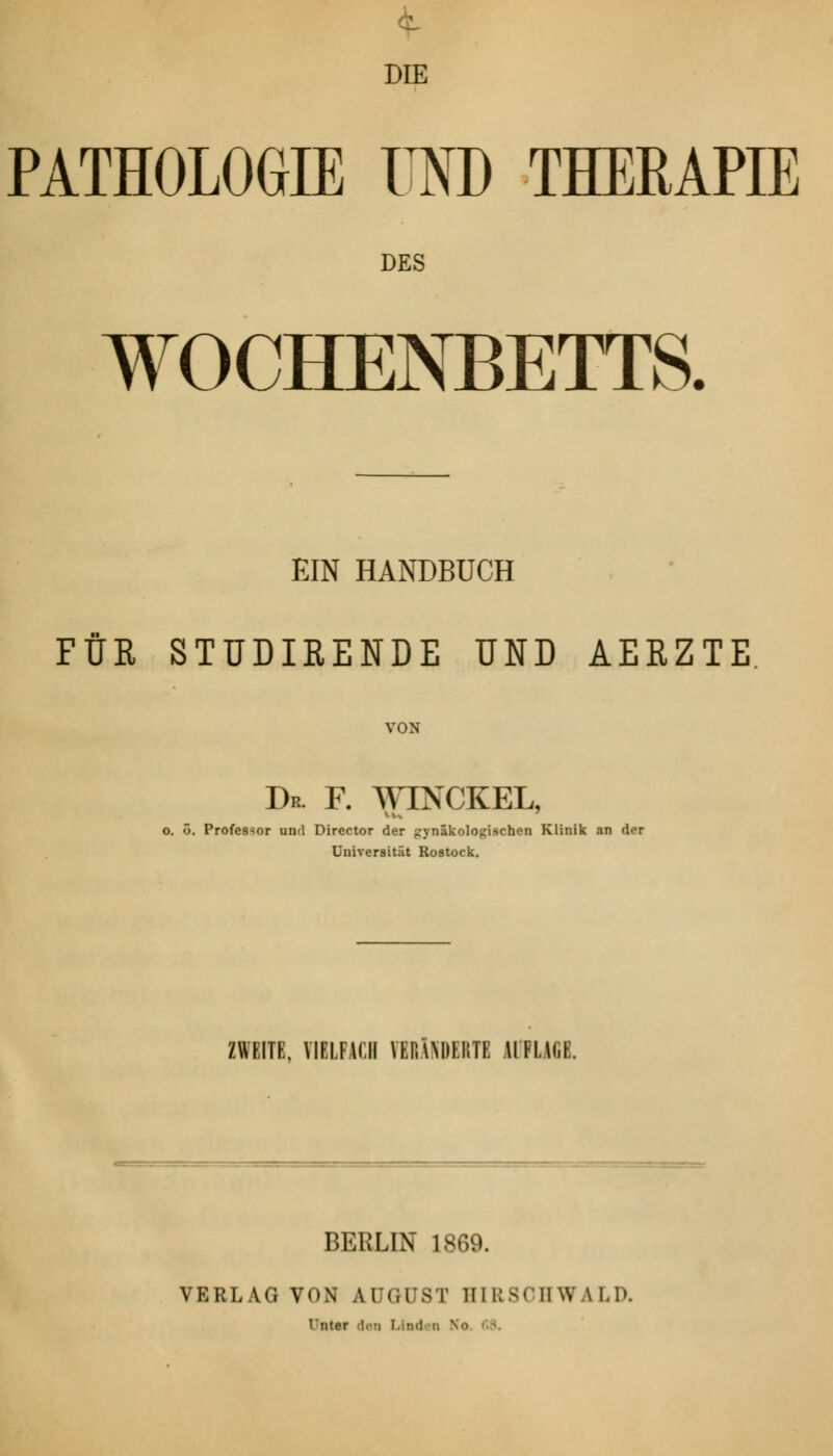 DIE PATHOLOGIE UND THERAPIE DES WOCHENBETTS. EIN HANDBUCH FÜR STÜDIRENDE UND AERZTE VON Dr. F. WINCKEL, o. o. Professor und Director der gynäkologischen Klinik an der Universität Rostock. ZWEITE, VIELFACH FBRÄHDERTC IIH.U.L BERLIN 1869. VERLAG VON AUGUST HIR80HWALD. I'lltr-