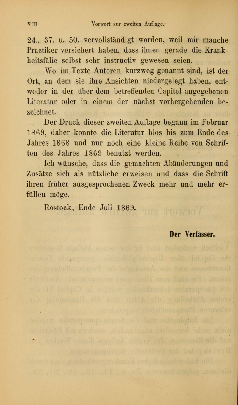 24., 37. u. 50. vervollständigt worden, weil mir manche Practiker versichert haben, dass ihnen gerade die Krank- heitsfälle selbst sehr instructiv gewesen seien. Wo im Texte Autoren kurzweg genannt sind, ist der Ort, an dem sie ihre Ansichten niedergelegt haben, ent- weder in der über dem betreffenden Capitel angegebenen Literatur oder in einem der nächst vorhergehenden be- zeichnet. Der Druck dieser zweiten Auflage begann im Februar 1869, daher konnte die Literatur blos bis zum Ende des Jahres 1868 und nur noch eine kleine Reihe von Schrif- ten des Jahres 1869 benutzt werden. Ich wünsche, dass die gemachten Abänderungen und Zusätze sich als nützliche erweisen und dass die Schrift ihren früher ausgesprochenen Zweck mehr und mehr er- füllen möge. Rostock, Ende Juli 1869. Der Verfasser.