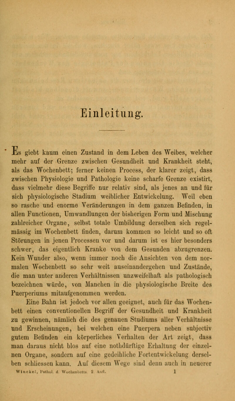 Einleitung. Üjs giebt kaum einen Zustand in dem Leben des Weibes, welcher mehr auf der Grenze zwischen Gesundheit und Krankheit steht, als das Wochenbett; ferner keinen Process, der klarer zeigt, dass zwischen Physiologie und Pathologie keine scharfe Grenze existirt, dass vielmehr diese Begriffe nur relativ sind, als jenes an und für sich physiologische Stadium weiblicher Entwicklung. Weil eben so rasche und enorme Veränderungen in dem ganzen Befinden, in allen Functionen, Umwandlungen der bisherigen Form und Mischung zahlreicher Organe, selbst totale Umbildung derselben sich regel- mässig im Wochenbett finden, darum kommen so leicht und so oft Störungen in jenen Processen vor und darum ist es hier besonders schwer, das eigentlich Kranke von dem Gesunden abzugrenzen. Kein Wunder also, wenn immer noch die Ansichten von dem nor- malen Wochenbett so sehr weit auseinandergehen und Zustände, die man unter anderen Verhältnissen unzweifelhaft als pathologisch bezeichnen würde, von Manchen in die physiologische Breite des Puerperiums mitaufgenommen werden. Eine Bahn ist jedoch vor allen geeignet, auch für das Wochen- bett einen conventionellen Begriff der Gesundheit und Krankheit zu gewinnen, nämlich die des genauen Studiums aller Verhältnisse und Erscheinungen, bei welchen eine Puerperal neben Bubjecth gutem Befinden ein körperliches Verhalten der Art zeigt, dass man daraus nicht blos auf eine nothdürl'tiue Erhaltung der einzel- nen Organe, sondern auf eine gedeihliche Fortentwickelung dersel- ben Bchliessen kann. Auf diesem Wege sind denn auch in neuerer