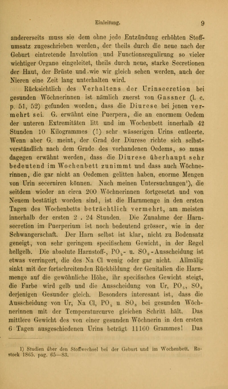 andererseits muss sie dem ohne jede Entzündung erhöhten Stoff- umsatz zugeschrieben werden, der theils durch die neue nach der Geburt eintretende Involution und Functionsregulirung so vieler wichtiger Organe eingeleitet, theils durch neue, starke Secretionen der Haut, der Brüste und.wie wir gleich sehen werden, auch der Nieren eine Zeit lang unterhalten wird. Rücksichtlich des Verhaltens der Urinsecretion bei gesunden Wöchnerinnen ist nämlich zuerst von Gassner (1. c. p. 51, 52) gefunden worden, dass die Diurese bei jenen ver- mehrt sei. G. erwähnt eine Puerpera, die an enormem Oedem der unteren Extremitäten litt und im Wochenbett innerhalb 42 Stunden 10 Kilogrammes (!) sehr wässerigen Urins entleerte. Wenn aber G. meint, der Grad der Diurese richte sich selbst- verständlich nach dem Grade des vorhandenen Oedems, so muss dagegen erwähnt werden, dass die Diurese überhaupt sehr bedeutend im Wochenbett zunimmt und dass auch Wöchne- rinnen, die gar nicht an Oedemen gelitten haben, enorme Mengen von Urin secerniren können. Nach meinen Untersuchungen1), die seitdem wieder an circa 200 Wöchnerinnen fortgesetzt und von Neuem bestätigt worden sind, ist die Harnmenge in den ersten Tagen des Wochenbetts beträchtlich vermehrt, am meisten innerhalb der ersten 2 . 24 Stunden. Die Zunahme der Harn- secretion im Puerperium ist noch bedeutend grösser, wie in der Schwangerschaft. Der Harn selbst ist klar, nicht zu Bodensatz geneigt, von sehr geringem specilischem Gewicht, in der Regel hellgelb. Die absolute Harnstoff-, P05- u. SO, - Ausscheidung ist etwas verringert, die des Na Ci wenig oder gar nicht. Allmälig sinkt mit der fortschreitenden Rückbildung der Genitalien die llarn- menge auf die gewöhnliche Höhe, ihr Bpecifisches Gewicht Bteigt, die Farbe wird gelb und die Ausscheidung ?oo Ur, PO . 80 derjenigen Gesunder gleich. Besonders inteivsant ist, dass die Ausscheidung von Ur, Na Ol, P08 u. S0a bei geennden Wöch- nerinnen mit der Temperaturcurve gleichen Schritt halt. Das mittlere Gewicht des \<»n einer gesunden Wöchnerin in den ersten (; Tagen ausgeschiedenen Urins betrag! L1160 Grammesl Das 1) Studien aber des Stoffwechsel bei der Geburt und im Wochenbett Ro- stock 1865. pag. 65