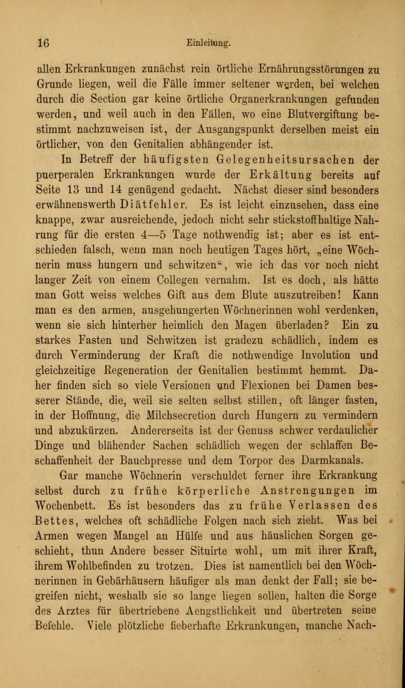 allen Erkrankungen zunächst rein örtliche Ernährungsstörungen zu Grunde liegen, weil die Fälle immer seltener werden, bei welchen durch die Section gar keine örtliche Organerkrankungen gefunden werden, und weil auch in den Fällen, wo eine Blutvergiftung be- stimmt nachzuweisen ist, der Ausgangspunkt derselben meist ein örtlicher, von den Genitalien abhängender ist. In Betreff der häufigsten Gelegenheitsursachen der puerperalen Erkrankungen wurde der Erkältung bereits auf Seite 13 und 14 genügend gedacht. Nächst dieser sind besonders erwähnenswerth Diät fehl er. Es ist leicht einzusehen, dass eine knappe, zwar ausreichende, jedoch nicht sehr stickstoffhaltige Nah- rung für die ersten 4—5 Tage nothwendig ist; aber es ist ent- schieden falsch, wenn man noch heutigen Tages hört, „eine Wöch- nerin muss hungern und schwitzen, wie ich das vor noch nicht langer Zeit von einem Collegen vernahm. Ist es doch, als hätte man Gott weiss welches Gift aus dem Blute auszutreiben! Kann man es den armen, ausgehungerten Wöchnerinnen wohl verdenken, wenn sie sich hinterher heimlich den Magen überladen? Ein zu starkes Fasten und Schwitzen ist gradezu schädlich, indem es durch Verminderung der Kraft die nothwendige Involution und gleichzeitige Regeneration der Genitalien bestimmt hemmt. Da- her finden sich so viele Versionen und Flexionen bei Damen bes- serer Stände, die, weil sie selten selbst stillen, oft länger fasten, in der Hoffnung, die Milchsecretion durch Hungern zu vermindern und abzukürzen. Andererseits ist der Genuss schwer verdaulicher Dinge und blähender Sachen schädlich wegen der schlaffen Be- schaffenheit der Bauchpresse und dem Torpor des Darmkanals. Gar manche Wöchnerin verschuldet ferner ihre Erkrankung selbst durch zu frühe körperliche Anstrengungen im Wochenbett. Es ist besonders das zu frühe Verlassen des Bettes, welches oft schädliche Folgen nach sich zieht. Was bei Armen wegen Mangel an Hülfe und aus häuslichen Sorgen ge- schieht, thun Andere besser Situirte wohl, um mit ihrer Kraft, ihrem Wohlbefinden zu trotzen. Dies ist namentlich bei den Wöch- nerinnen in Gebärhäusern häufiger als man denkt der Fall; sie be- greifen nicht, weshalb sie so lange liegen sollen, halten die Sorge des Arztes für übertriebene Aengstlichkeit und übertreten seine Befehle. Viele plötzliche fieberhafte Erkrankungen, manche Nach-