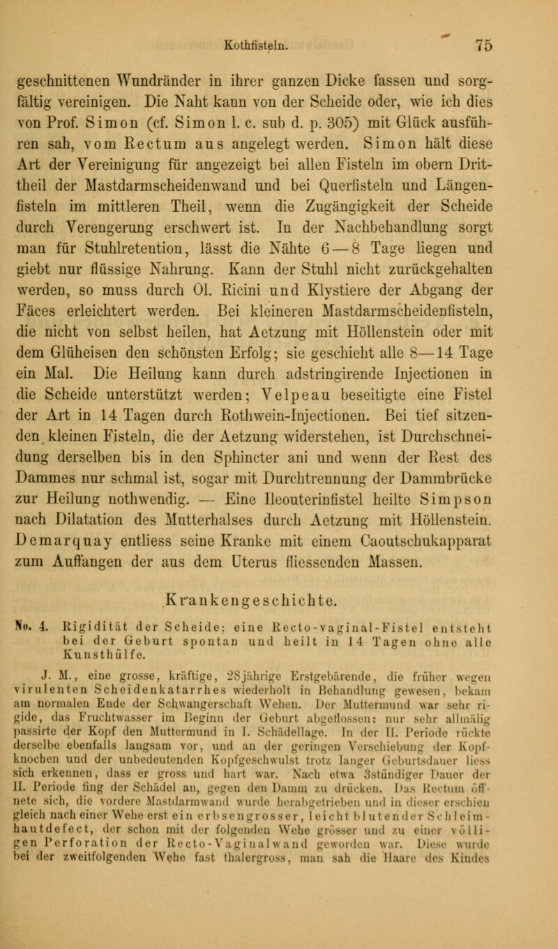 geschnittenen Wundränder in ihrer ganzen Dicke fassen und sorg- fältig vereinigen. Die Naht kann von der Scheide oder, wie ich dies von Prof. Simon (cf. Simon 1. c. sub d. p. 305) mit Glück ausfüh- ren sah, vom Rectum aus angelegt werden. Simon hält diese Art der Vereinigung für angezeigt bei allen Fisteln im obern Drit- theil der Mastdarm scheidenwand und bei Querfisteln und Längen- fisteln im mittleren Theil, wenn die Zugängigkeit der Scheide durch Verengerung erschwert ist. In der Nachbehandlung sorgt man für Stuhlretention, lässt die Nähte 6 — 8 Tage liegen und giebt nur flüssige Nahrung. Kann der Stuhl nicht zurückgehalten werden, so muss durch Ol. Ricini und Klystiere der Abgang der Fäces erleichtert werden. Bei kleineren Mastdarmscheidenfisteln, die nicht von selbst heilen, hat Aetzung mit Höllenstein oder mit dem Glüheisen den schönsten Erfolg; sie geschieht alle 8—14 Tage ein Mal. Die Heilung kann durch adstringirende Injectionen in die Scheide unterstützt werden; Velpeau beseitigte eine Fistel der Art in 14 Tagen durch Rothwein-Injectionen. Bei tief sitzen- den, kleinen Fisteln, die der Aetzung widerstehen, ist Durchschnei- dung derselben bis in den Sphincter ani und wenn der Rest des Dammes nur schmal ist, sogar mit Durchtrennung der Dammbrücke zur Heilung nothwendig. — Eine lleouterinfistel heilte Simpson nach Dilatation des Mutterhalses durch Aetzung mit Höllenstein. Demarquay entliess seine Kranke mit einem Caoutschukapparal zum Auffangen der aus dem Uterus fliessenden Massen. Krankengeschichte. No. 4. Rigidität der Scheide; eine Recto-Yaginal-Fistel out sieht hei der Gehurt spontan und heilt in 11 Tagen ohne alle Kunst hülfe. J. M., eine grosse, kräftige, 28jährige Erstgebärende, die früher wegen rirulenten Scheidenkatarrhea wiederholt in Behandlung gewesen, bekam am normalen Ende der Schwangerschaft Wehen. Der Muttermund war Bohr ri- gide, das Fruchtwasser im Beginn der Geburl abgeflossen: nur Behr allmälig passirte der Kopf den Muttermund In I. Schädellage. In der 11. Periode rückte derselbe ebenfalls langsam vor, und an der geringes Verschiebung der Kopf knochen und der unbedeutenden Kopfgeschwulsl trotz langer Geburtsdauer liess sich erkennen, dass er gross und hari war. Nach etwa 3ständiger Dauer der IL Periode fing der Schädel an, gegen den Damm /u drucken. Das Rectum off- oete sich, die vordere Mastdarmwand wurde herabgetrieben und in dieser erschien gleich nach einer wehr erst ein erbsengrosser, leicht blutendeT Schleim hau t det'eet, der schon mit der folgenden Wehe grÖ68er und iu einer völli- gen Perforation der Recto-Vaginalwand geworden war. Diese wurde bei der zweitfolgenden Wehe fasl thalergross, man sah die Haare des Kindes