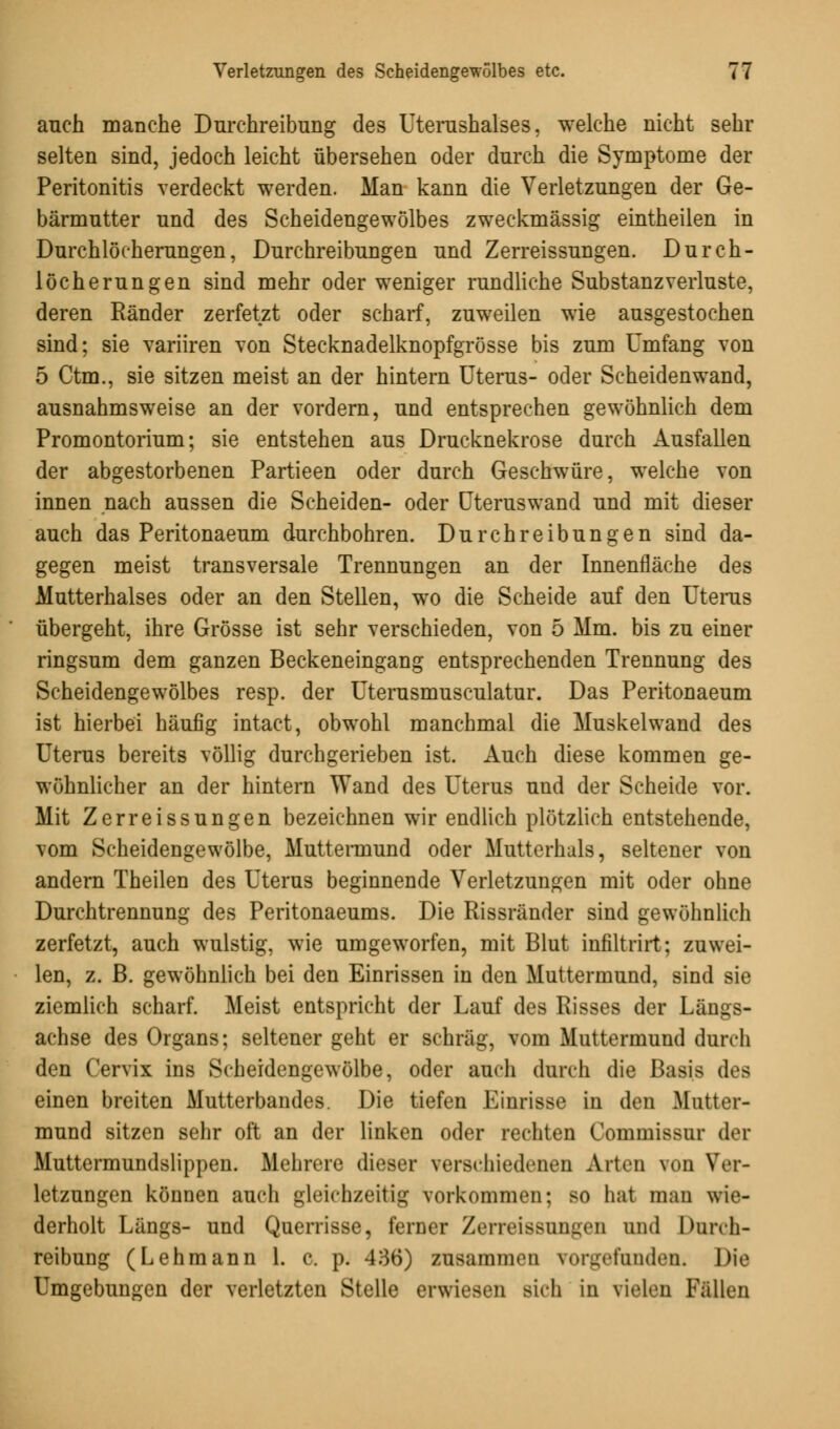 auch manche Durchreibung des Uterushalses, welche nicht sehr selten sind, jedoch leicht übersehen oder durch die Symptome der Peritonitis verdeckt werden. Man kann die Verletzungen der Ge- bärmutter und des Scheidengewölbes zweckmässig eintheilen in Durchlöcherungen, Durchreibungen und Zerreissungen. Durch- löcherungen sind mehr oder weniger rundliche Substanzverluste, deren Ränder zerfetzt oder scharf, zuweilen wie ausgestochen sind; sie variiren von Stecknadelknopfgrösse bis zum Umfang von 5 Ctm., sie sitzen meist an der hintern Uterus- oder Scheidenwand, ausnahmsweise an der vordem, und entsprechen gewöhnlich dem Promontorium; sie entstehen aus Drucknekrose durch Ausfallen der abgestorbenen Partieen oder durch Geschwüre, welche von innen nach aussen die Scheiden- oder Uteruswand und mit dieser auch das Peritonaeum durchbohren. Durchreibungen sind da- gegen meist transversale Trennungen an der Innenfläche des Mutterhalses oder an den Stellen, wo die Scheide auf den Uterus übergeht, ihre Grösse ist sehr verschieden, von 5 Mm. bis zu einer ringsum dem ganzen Beckeneingang entsprechenden Trennung des Scheidengewölbes resp. der Uterusmusculatur. Das Peritonaeum ist hierbei häufig intact, obwohl manchmal die Muskel wand des Uterus bereits völlig durchgerieben ist. Auch diese kommen ge- wöhnlicher an der hintern Wand des Uterus und der Scheide vor. Mit Zerreissungen bezeichnen wir endlich plötzlich entstehende, vom Scheidengewölbe, Muttermund oder Mutterhals, seltener von andern Theilen des Uterus beginnende Verletzungen mit oder ohne Durchtrennung des Peritonaeums. Die Rissränder sind gewöhnlich zerfetzt, auch wulstig, wie umgeworfen, mit Blut infiltrirt; zuwei- len, z. B. gewöhnlich bei den Einrissen in den Muttermund, sind sie ziemlich scharf. Meist entspricht der Lauf des Risses der Längs- achse des Organs; seltener geht er schräg, vom Muttermund durch den Cervix ins Scheidengewölbe, oder auch durch die Basis des einen breiten Mutterbandes. Die tiefen Einrisse in den Mutter- mund sitzen sehr oft an der linken oder rechten Commissur der Muttermundslippen. Mehrere dieser verschiedenen Arten von Ver- letzungen können auch gleichzeitig vorkommen; so hat mau wie- derholt Längs- und Querrisse, ferner Zerreissungen und Dnrch- reibung (Lehmann 1. c. p. 436) zusammen vorgefunden. Die Umgebungen der verletzten Stelle erwiesen sich in vielen Fällen