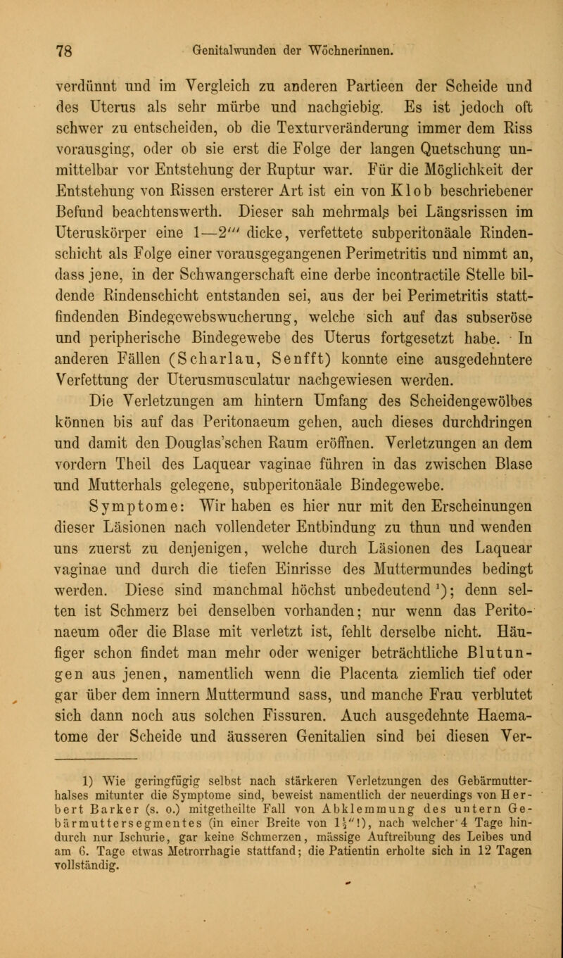 verdünnt und im Vergleich zu anderen Partieen der Scheide und des Uterus als sehr mürbe und nachgiebig. Es ist jedoch oft schwer zu entscheiden, ob die Texturveränderung immer dem Riss vorausging, oder ob sie erst die Folge der langen Quetschung un- mittelbar vor Entstehung der Ruptur war. Für die Möglichkeit der Entstehung von Rissen ersterer Art ist ein von Klob beschriebener Befund beachtenswerth. Dieser sah mehrmals bei Längsrissen im Uteruskörper eine 1—2' dicke, verfettete subperitonäale Rinden- schicht als Folge einer vorausgegangenen Perimetritis und nimmt an, dass jene, in der Schwangerschaft eine derbe incontractile Stelle bil- dende Rindenschicht entstanden sei, aus der bei Perimetritis statt- findenden Bindegewebswucherung, welche sich auf das subseröse und peripherische Bindegewebe des Uterus fortgesetzt habe. In anderen Fällen (Scharlau, Senfft) konnte eine ausgedehntere Verfettung der Uterusmusculatur nachgewiesen werden. Die Verletzungen am hintern Umfang des Scheidengewölbes können bis auf das Peritonaeum gehen, auch dieses durchdringen und damit den Douglas'schen Raum eröffnen. Verletzungen an dem vordem Theil des Laquear vaginae führen in das zwischen Blase und Mutterhals gelegene, subperitonäale Bindegewebe. Symptome: Wir haben es hier nur mit den Erscheinungen dieser Läsionen nach vollendeter Entbindung zu thun und wenden uns zuerst zu denjenigen, welche durch Läsionen des Laquear vaginae und durch die tiefen Einrisse des Muttermundes bedingt werden. Diese sind manchmal höchst unbedeutend a); denn sel- ten ist Schmerz bei denselben vorhanden; nur wenn das Perito- naeum oder die Blase mit verletzt ist, fehlt derselbe nicht. Häu- figer schon findet man mehr oder weniger beträchtliche Blutun- gen aus jenen, namentlich wenn die Placenta ziemlich tief oder gar über dem innern Muttermund sass, und manche Frau verblutet sich dann noch aus solchen Fissuren. Auch ausgedehnte Haema- tome der Scheide und äusseren Genitalien sind bei diesen Ver- 1) Wie geringfügig selbst nach stärkeren Verletzungen des Gebärmutter- halses mitunter die Symptome sind, beweist namentlich der neuerdings von Her- bert Bark er (s. o.) mitgetheilte Fall von Abklemmung des untern Ge- bärmuttersegmentes (in einer Breite von I5!), nach welcher 4 Tage hin- durch nur Ischurie, gar keine Schmerzen, massige Auftreibung des Leibes und am 6. Tage etwas Metrorrhagie stattfand; die Patientin erholte sich in 12 Tagen vollständig.