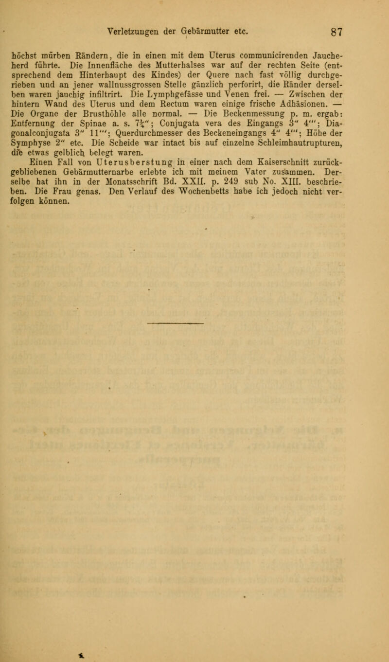 höchst mürben Rändern, die in einen mit dem Uterus communicirenden Jauche- herd führte. Die Innenfläche des Mutterhalses war auf der rechten Seite (ent- sprechend dem Hinterhaupt des Kindes) der Quere nach fast völlig durchge- rieben und an jener wallnussgrossen Stelle gänzlich perforirt, die Ränder dersel- ben waren jauchig infiltrirt. Die Lymphgefässe und Venen frei. — Zwischen der hintern Wand des Uterus und dem Rectum waren einige frische Adhäsionen. — Die Organe der Brusthöhle alle normal. — Die Beckenmessung p. m. ergab: Entfernung der Spinae a. s. 1\; Conjugata vera des Eingangs 3 4'; Dia- gonalconjugata 3 11'; Querdurchmesser des Beckeneingangs 4 4'; Höhe der Symphyse 2 etc. Die Scheide war intact bis auf einzelne Schleimhautrupturen, die etwas gelblich, belegt waren. Einen Fall von Uterusberstung in einer nach dem Kaiserschnitt zurück- gebliebenen Gebärmutternarbe erlebte ich mit meinem Vater zusammen. Der- selbe hat ihn in der Monatsschrift Bd. XXII. p. 249 sub No. XIII. beschrie- ben. Die Frau genas. Den Verlauf des Wochenbetts habe ich jedoch nicht ver- folgen können.