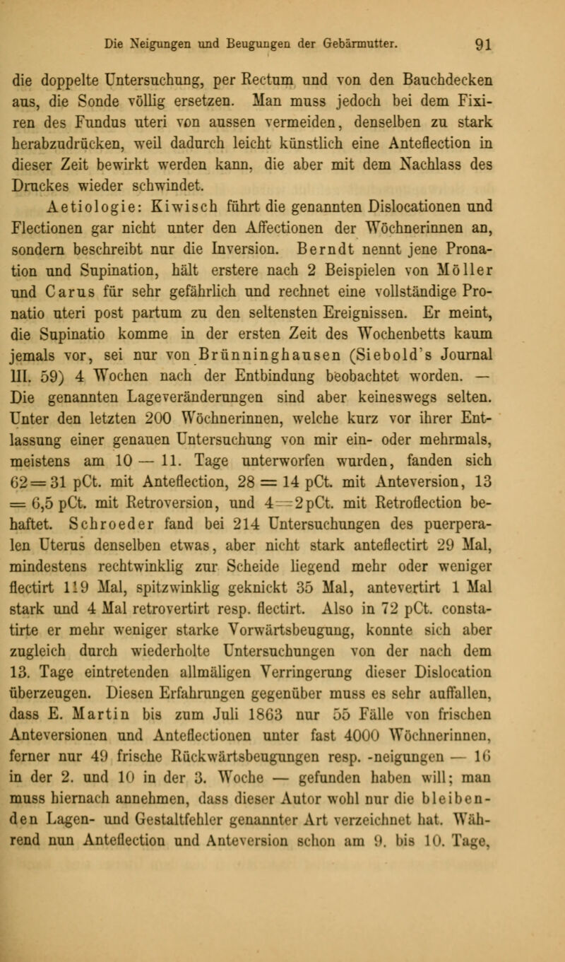 die doppelte Untersuchung, per Rectum und von den Bauchdecken aus, die Sonde völlig ersetzen. Man muss jedoch bei dem Fixi- ren des Fundus uteri von aussen vermeiden, denselben zu stark herabzudrücken, weil dadurch leicht künstlich eine Anteflection in dieser Zeit bewirkt werden kann, die aber mit dem Nachlass des Druckes wieder schwindet. Aetiologie: Kiwisch führt die genannten Dislocationen und Flectionen gar nicht unter den Affectionen der Wöchnerinnen an, sondern beschreibt nur die Inversion. Berndt nennt jene Prona- tion und Supination, hält erstere nach 2 Beispielen von Möller und Carus für sehr gefährlich und rechnet eine vollständige Pro- natio uteri post partum zu den seltensten Ereignissen. Er meint, die Supinatio komme in der ersten Zeit des Wochenbetts kaum jemals vor, sei nur von Brünninghausen (Siebold's Journal III. 59) 4 Wochen nach der Entbindung beobachtet worden. — Die genannten Lageveränderungen sind aber keineswegs selten. Unter den letzten 200 Wöchnerinnen, welche kurz vor ihrer Ent- lassung einer genauen Untersuchung von mir ein- oder mehrmals, meistens am 10 — 11. Tage unterworfen wurden, fanden sich 02 = 31 pCt. mit Anteflection, 28 = 14 pCt mit Anteversion, 13 = G,5 pCt. mit Retroversion, und 4--2pCt. mit Retroflection be- haftet. Schroeder fand bei 214 Untersuchungen des puerpera- len Uterus denselben etwas, aber nicht stark anteflectirt 29 Mal, mindestens rechtwinklig zur Scheide liegend mehr oder weniger flectirt 119 Mal, spitzwinklig geknickt 35 Mal, antevertirt 1 Mal stark und 4 Mal retrovertirt resp. flectirt. Also in 72 pCt. consta- tirte er mehr weniger starke Vorwärtsbeugung, konnte sich aber zugleich durch wiederholte Untersuchungen von der nach dem 13. Tage eintretenden allmäligen Verringerung dieser Dislocation überzeugen. Diesen Erfahrungen gegenüber muss es sehr auffallen, dass E. Martin bis zum Juli 1863 nur 55 Fälle von frischen Anteversionen und Anteflectionen unter fast 400<) Wöchnerinnen, ferner nur 49 frische Rückwärtsbeugungen resp. -neigungen — 16 in der 2. und 10 in der 3. Woche — gefunden haben will; man muss hiernach annehmen, dass dies»-r Autor wohl nur die bleiben- den Lagen- und Gestaltfehler genannter Art verzeichnet hat. Wäh- rend nun Anteflection und Antuversion schon am 9, Wfl 10. 1