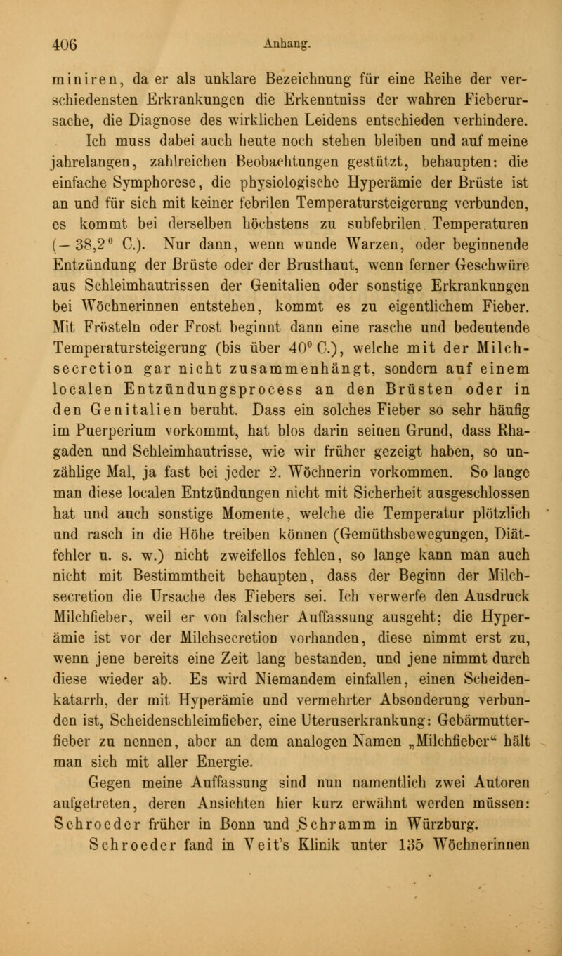 miniren, da er als unklare Bezeichnung für eine Reihe der ver- schiedensten Erkrankungen die Erkenntniss der wahren Fieberur- sache, die Diagnose des wirklichen Leidens entschieden verhindere. Ich muss dabei auch heute noch stehen bleiben und auf meine jahrelangen, zahlreichen Beobachtungen gestützt, behaupten: die einfache Symphorese, die physiologische Hyperämie der Brüste ist an und für sich mit keiner febrilen Temperatursteigerung verbunden, es kommt bei derselben höchstens zu subfebrilen Temperaturen (—38,2° C). Nur dann, wenn wunde Warzen, oder beginnende Entzündung der Brüste oder der Brusthaut, wenn ferner Geschwüre aus Schleimhautrissen der Genitalien oder sonstige Erkrankungen bei Wöchnerinnen entstehen, kommt es zu eigentlichem Fieber. Mit Frösteln oder Frost beginnt dann eine rasche und bedeutende Temperatursteigerung (bis über 40° C), welche mit der Milch- secretion gar nicht zusammenhängt, sondern auf einem localen Entzündungsprocess an den Brüsten oder in den Genitalien beruht. Dass ein solches Fieber so sehr häufig im Puerperium vorkommt, hat blos darin seinen Grund, dass Rha- gaden und Schleimhautrisse, wie wir früher gezeigt haben, so un- zählige Mal, ja fast bei jeder 2. Wöchnerin vorkommen. So lange man diese localen Entzündungen nicht mit Sicherheit ausgeschlossen hat und auch sonstige Momente, welche die Temperatur plötzlich und rasch in die Höhe treiben können (Gemüthsbewegungen, Diät- fehler u. s. w.) nicht zweifellos fehlen, so lange kann man auch nicht mit Bestimmtheit behaupten, dass der Beginn der Milch- secretion die Ursache des Fiebers sei. Ich verwerfe den Ausdruck Milchfieber, weil er von falscher Auffassung ausgeht; die Hyper- ämie ist vor der Milchsecretion vorhanden, diese nimmt erst zu, wenn jene bereits eine Zeit lang bestanden, und jene nimmt durch diese wieder ab. Es wird Niemandem einfallen, einen Scheiden- katarrh, der mit Hyperämie und vermehrter Absonderung verbun- den ist, Scheidenschleimfieber, eine Uteruserkrankung: Gebärmutter- fieber zu nennen, aber an dem analogen Namen „Milchfieber hält man sich mit aller Energie. Gegen meine Auffassung sind nun namentlich zwei Autoren aufgetreten, deren Ansichten hier kurz erwähnt werden müssen: Schroeder früher in Bonn und Schramm in Würzburg. Schroeder fand in Veit's Klinik unter 135 Wöchnerinnen