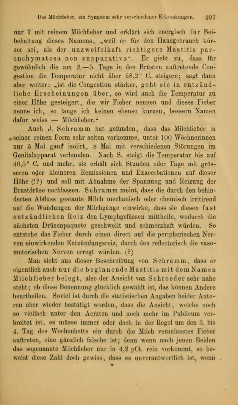 nur 7 mit reinem Milchfieber und erklärt sich energisch für Bei- behaltung dieses Namens, „weil er für den Hausgebrauch kür- zer sei, als der unzweifelhaft richtigere Mastitis par- enchymatosa non suppurativa*. Er giebt zu, dass für gewöhnlich die am 2.—5. Tage in den Brüsten auftretende Con- gestion die Temperatur nicht über 38,2 C. steigere; sagt dann aber weiter: „ist die Congestion stärker, geht sie in entzünd- liche Erscheinungen über, so wird auch die Temperatur zu einer Höhe gesteigert, die wir Fieber nennen und dieses Fieber nenne ich, so lange ich keinen ebenso kurzen, bessern Namen dafür weiss — Milchfieber.u Auch J. Schramm hat gefunden, dass das Milchfieber in seiner reinen Form sehr selten vorkomme, unter 100 Wöchnerinnen nur 3 Mal ganz* isolirt, 8 Mal mit verschiedenen Störungen im Genitalapparat verbunden. Nach S. steigt die Temperatur bis auf 40,5° C. und mehr, sie erhält sich Stunden oder Tage mit grös- seren oder kleineren Remissionen und Exacerbationen auf dieser Höhe (!?) und soll mit Abnahme der Spannung und Reizung der Brustdrüse nachlassen. Schramm meint, dass die durch den behin- derten Abfluss gestaute Milch mechanisch oder chemisch irritirend auf die Wandungen der Milchgänge einwirke, dass sie diesen fast entzündlichen Reiz den Lymphgefässen mittheile, wodurch die nächsten Drüsenpaquete geschwellt und schmerzhaft würden. So entstehe das Fieber durch einen direct auf die peripherischen Ner- ven einwirkenden Entzündungsreiz, durch den reflectorisch die vaso- motorischen Nerven erregt würden. (?) Man sieht aus dieser Beschreibung von Schramm, dass er eigentlich auch nur die beginnende Mastitis mit dem Namen Mi Ich lieber belegt, also der Ansicht von Schroeder sehr nahe steht; ob diese Benennung glücklieh gewählt ist, das können Andere beurtheilen. Soviel ist durch die statistischen Angaben beider Auto- ren aber wieder bestätigt worden, dass die Ansicht, welche Doch so vielfach unter den Aefzten und noch mehr im Publicum \ er- breitet ist, es müsse immer oder doch in der Regel um den ;;. bis 4. Tag des Wochenbette ein durch die Milch veranlasstes Fieber auftreten, eine gänzlich falsche ist; denn wenn nach jenen Heiden das sogenannte Milchfieber nur in 4,2 pOt rein vorkommt, so be- weist diese Zahl doch gewiss, dass es unverantwortlich ist, wenn