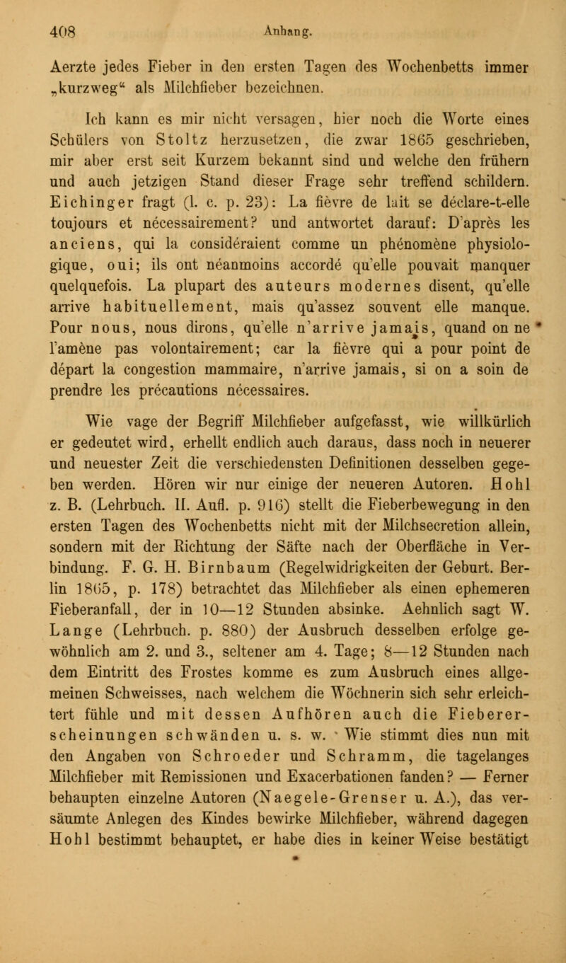 Aerzte jedes Fieber in den ersten Tagen des Wochenbetts immer „kurzweg als Milchfieber bezeichnen. Ich kann es mir nicht versagen, hier noch die Worte eines Schülers von Stoltz herzusetzen, die zwar 1865 geschrieben, mir aber erst seit Kurzem bekannt sind und welche den frühern und auch jetzigen Stand dieser Frage sehr treffend schildern. Eichinger fragt (1. c. p. 23): La fievre de lait se declare-t-elle toujours et necessairement? und antwortet darauf: Dapres les anciens, qui la consideraient comme un phenomene physiolo- gique, oui; ils ont neanmoins accorde quelle pouvait manquer quelquefois. La plupart des auteurs modernes disent, quelle arrive habituellement, mais qu'assez souvent eile manque. Pour nous, nous dirons, quelle n'arrive jamais, quand on ne l'amene pas volontairement; car la fievre qui a pour point de depart la congestion mammaire, n'arrive jamais, si on a soin de prendre les precautions necessaires. Wie vage der Begriff Milchfieber aufgefasst, wie willkürlich er gedeutet wird, erhellt endlich auch daraus, dass noch in neuerer und neuester Zeit die verschiedensten Definitionen desselben gege- ben werden. Hören wir nur einige der neueren Autoren. Hohl z. B. (Lehrbuch. IL Aufl. p. 916) stellt die Fieberbewegung in den ersten Tagen des Wochenbetts nicht mit der Milchsecretion allein, sondern mit der Richtung der Säfte nach der Oberfläche in Ver- bindung. F. G. H. Birnbaum (Regelwidrigkeiten der Geburt. Ber- lin 1865, p. 178) betrachtet das Milchfieber als einen ephemeren Fieberaofall, der in 10—12 Stunden absinke. Aehnlich sagt W. Lange (Lehrbuch, p. 880) der Ausbruch desselben erfolge ge- wöhnlich am 2. und 3., seltener am 4. Tage; 8—12 Stunden nach dem Eintritt des Frostes komme es zum Ausbruch eines allge- meinen Schweisses, nach welchem die Wöchnerin sich sehr erleich- tert fühle und mit dessen Aufhören auch die Fieberer- scheinungen schwänden u. s. w. v Wie stimmt dies nun mit den Angaben von Schroeder und Schramm, die tagelanges Milchfieber mit Remissionen und Exacerbationen fanden? — Ferner behaupten einzelne Autoren (Naegele-Grenser u. A.), das ver- säumte Anlegen des Kindes bewirke Milchfieber, während dagegen Hohl bestimmt behauptet, er habe dies in keiner Weise bestätigt