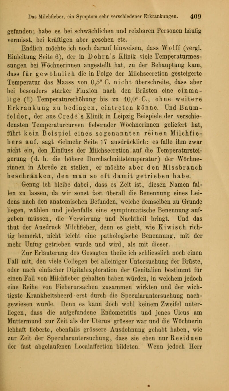 gefunden; habe es bei schwächlichen und reizbaren Personen häufig vermisst, bei kräftigen aber gesehen etc. Endlich möchte ich noch daraufhinweisen, dass Wolff (vergl. Einleitung Seite 6), der in Dohrn's Klinik viele Temperaturmes- sungen bei Wöchnerinnen angestellt hat, zu der Behauptung kam, dass für gewöhnlich die in Folge der Milchsecretion gesteigerte Temperatur das Maass von 0,5 C. nicht überschreite, dass aber bei besonders starker Fluxion nach den Brüsten eine einma- lige (!!) Temperaturerhöhung bis zu 40,0^ C, ohne weitere Erkrankung zu bedingen, eintreten könne. Und Baum- felder, der aus Crede's Klinik in Leipzig Beispiele der verschie- densten Temperaturcurven fiebernder Wöchnerinnen geliefert hat, führt kein Beispiel eines sogenannten reinen Milchfie- bers auf, sagt vielmehr Seite 17 ausdrücklich: es falle ihm zwar nicht ein, den Einfluss der Milchsecretion auf die Temperaturstei- gerung (d. h. die höhere Durchschnittstemperatur) der Wöchne- rinnen in Abrede zu stellen, er möchte aber den Missbrauch beschränken, den man so oft damit getrieben habe. Genug ich bleibe dabei, dass es Zeit ist, diesen Namen fal- len zu lassen, da wir sonst fast überall die Benennung eines Lei- dens nach den anatomischen Befunden, welche demselben zu Grunde liegen, wählen und jedenfalls eine symptomatische Benennung auf- geben müssen, die Verwirrung und Nachtheil bringt. Und das thut der Ausdruck Milchfieber, denn es giebt. wie Kiwi seh rich- tig bemerkt, nicht leicht eine pathologische Benennung, mit der mehr Unfug getrieben wurde und wird, als mit dieser. Zur Erläuterung des Gesagten theile ich schliesslich noch einen Fall mit, den viele Collegen bei alleiniger Untersuchung der Brüste, oder nach einfacher Digitalexploration der Genitalien bestimmt für einen Fall von Milchfieber gehalten haben würden, in welchem jedoch eine Reihe von Fieberursaclien zusammen wirkten und der wich- tigste Kiaiikht'itsliicrd erst durch die Specularuntersuchung nach- gewiesen wiird-'. Denn es kann doch wohl keinem Zweifel unter- liegen, dass die aufgefundene Endometritis und jenes Ulcus am Muttermund zur Zeit ;ils dir (JterUfl grösser war und die Wöchnerin lebhaft fieberte, ebenfalls grössere Ausdehnung gehabt haben, wie zur Zeit der Specularuntersuchung, dass sie eben mir Residuen der fast abgelaufenen Localaffection bildeten. Wenn jedoch Bert