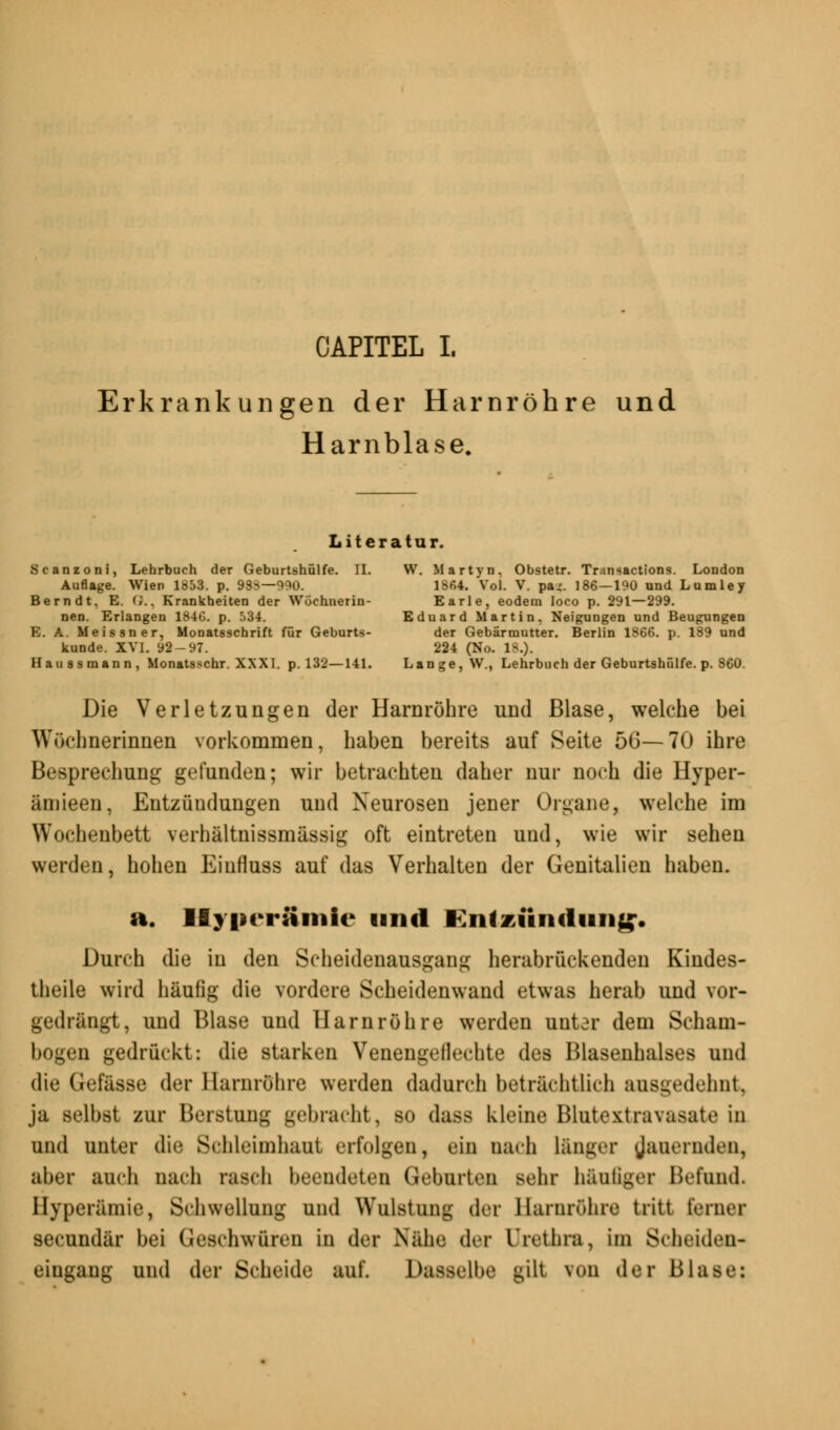 CAPITEL I. Erkrankungen der Harnröhre und Harnblase. Literatur. Scanzoni, Lehrbuch der Geburtshülfe. II. W. Martyn, Obstetr. Transactions. London Auflage. Wien 1853. p. 93S—990. 1864. Vol. V. pa„'. 186—190 and Lamley Bern dt. E. G., Krankheiten der Wöchnerin- Earle, eodem loco p. 291—299. nen. Erlangen 1846. p. 534. Eduard Martin, Neigungen und Beugungen E. A. Meissner, Monatsschrift für Geburts- der Gebärmutter. Berlin 1866. p. 189 und künde. XVI. 92-97. 224 (Ho. 18.). Haussmann, Monatsschr. XXXI. p. 132—141. Lange, W., Lehrbuch der Geburtshülfe. p. 860. Die Verletzungen der Harnröhre und Blase, welche bei Wöchnerinnen vorkommen, haben bereits auf Seite 5G—70 ihre Besprechung gefunden; wir betrachten daher nur noch die Hyper- ämieen, Entzündungen und Neurosen jener Organe, welche im Wochenbett verhältnissmässig oft eintreten und, wie wir sehen werden, hohen Eiufluss auf das Verhalten der Genitalien haben. a. llyncrämic und Entzündung. Durch die in den Scheideuausgang herabrückenden Kindes- theile wird häufig die vordere Scheidenwand etwas herab und vor- gedrängt, und Blase und Harnröhre werden uutar dem Scham- bogen gedrückt: die starken Venengellechte des Blasenhalses und die Gefässe der Harnröhre werden dadurch beträchtlich ausgedehnt, ja selbst zur Berstung gebracht, so dass kleine Blutextravasate in und unter die Schleimhaut erfolgen, ein nach länger jauernden, aber auch nach rasch beendeten Geburten sehr häuliger Befund. Hyperämie, Schwellung und Wulstung der Harnröhre tritt ferner seeundär bei Geschwüren in der Nähe der Urethra, im Scheiden- eingang und der Scheide auf. Dasselbe gilt von der Blase: