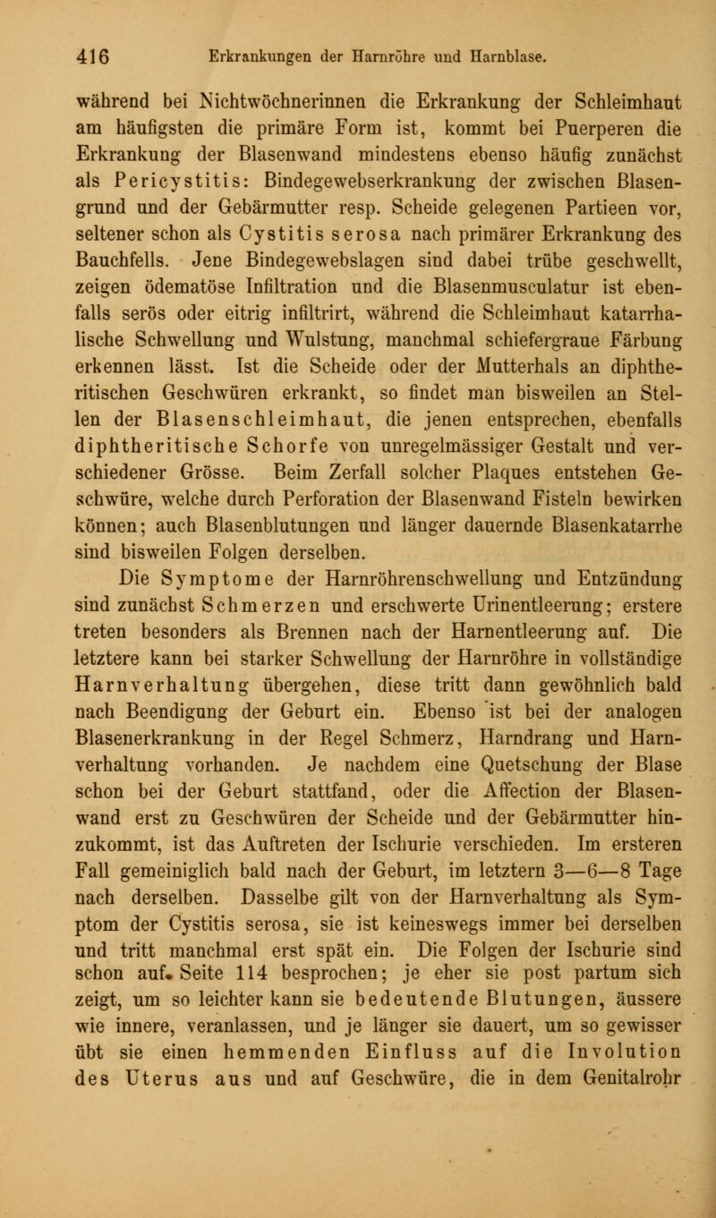 während bei Nichtwöchnerinnen die Erkrankung der Schleimhaut am häufigsten die primäre Form ist, kommt bei Puerperen die Erkrankung der Blasenwand mindestens ebenso häufig zunächst als Pericystitis: Bindegewebserkrankung der zwischen ßlasen- grund und der Gebärmutter resp. Scheide gelegenen Partieen vor, seltener schon als Cystitis serosa nach primärer Erkrankung des Bauchfells. Jene Bindegewebslagen sind dabei trübe geschwellt, zeigen ödematöse Infiltration und die Blasenmusculatur ist eben- falls serös oder eitrig infiltrirt, während die Schleimhaut katarrha- lische Schwellung und Wulstung, manchmal schiefergraue Färbung erkennen lässt. Ist die Scheide oder der Mutterhals an diphthe- ritischen Geschwüren erkrankt, so findet man bisweilen an Stel- len der Blasen schleim haut, die jenen entsprechen, ebenfalls diphtheritische Schorfe von unregelmässiger Gestalt und ver- schiedener Grösse. Beim Zerfall solcher Plaques entstehen Ge- schwüre, welche durch Perforation der Blasenwand Fisteln bewirken können; auch Blasenblutungen und länger dauernde Blasenkatarrhe sind bisweilen Folgen derselben. Die Symptome der Harnröhrenschwellung und Entzündung sind zunächst Schmerzen und erschwerte Urinentleerung; erstere treten besonders als Brennen nach der Harnentleerung auf. Die letztere kann bei starker Schwellung der Harnröhre in vollständige Harnverhaltung übergehen, diese tritt dann gewöhnlich bald nach Beendigung der Geburt ein. Ebenso ist bei der analogen Blasenerkrankung in der Regel Schmerz, Harndrang und Harn- verhaltung vorhanden. Je nachdem eine Quetschung der Blase schon bei der Geburt stattfand, oder die Affection der Blasen- wand erst zu Geschwüren der Scheide und der Gebärmutter hin- zukommt, ist das Auftreten der Ischurie verschieden. Im ersteren Fall gemeiniglich bald nach der Geburt, im letztern 3—6—8 Tage nach derselben. Dasselbe gilt von der Harnverhaltung als Sym- ptom der Cystitis serosa, sie ist keineswegs immer bei derselben und tritt manchmal erst spät ein. Die Folgen der Ischurie sind schon auf« Seite 114 besprochen; je eher sie post partum sich zeigt, um so leichter kann sie bedeutende Blutungen, äussere wie innere, veranlassen, und je länger sie dauert, um so gewisser übt sie einen hemmenden Einfluss auf die Involution des Uterus aus und auf Geschwüre, die in dem Genitalrohr