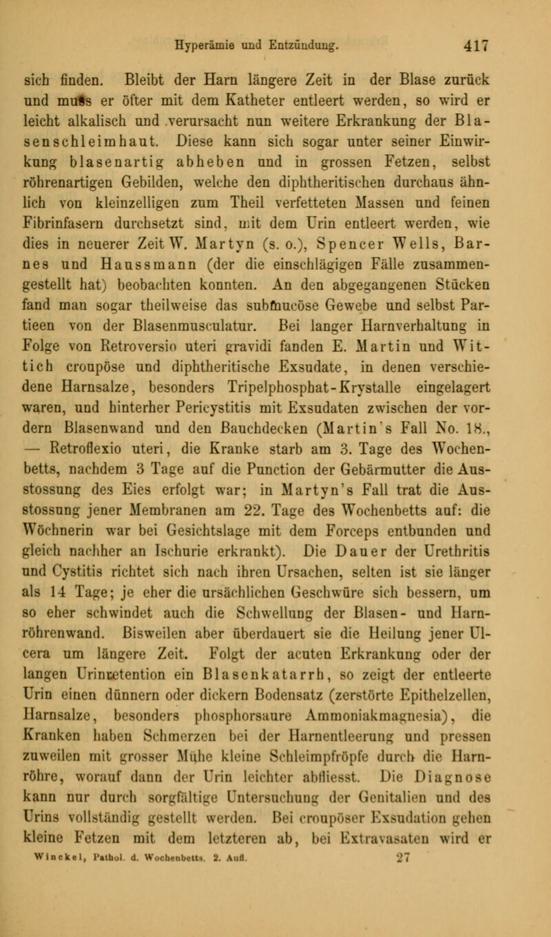 sich finden. Bleibt der Harn längere Zeit in der Blase zurück und muss er öfter mit dem Katheter entleert werden, so wird er leicht alkalisch und verursacht nun weitere Erkrankung der Bla- senschleimhaut. Diese kann sich sogar unter seiner Einwir- kung blasenartig abheben und in grossen Fetzen, selbst röhrenartigen Gebilden, welche den diphtherischen durchaus ähn- lich von kleinzelligen zum Theil verfetteten Massen und feinen Fibrinfasern durchsetzt sind, mit dem Urin entleert werden, wie dies in neuerer Zeit W. Martyn (s. o.), Spencer Wells, Bar- nes und Haussmann (der die einschlägigen Fälle zusammen- gestellt hat) beobachten konnten. An den abgegangenen Stucken fand man sogar theilweise das submucöse Gewebe und selbst Par- tieen von der Blasenmusculatur. Bei langer Harnverhaltung in Folge von Retroversio uteri gravidi fanden E. Martin und Wit- tich croupöse und diphtheritische Exsudate, in denen verschie- dene Harnsalze, besonders Tripelphosphat-Krystalle eingelagert waren, und hinterher Pericystitis mit Exsudaten zwischen der vor- dem Blasenwand und den Bauchdecken (Martins Fall No. 18., — Retroflexio uteri, die Kranke starb am 3. Tage des Wochen- betts, nachdem 3 Tage auf die Punction der Gebärmutter die Aus- stossung des Eies erfolgt war; in Martyn's Fall trat die Aus- stossung jener Membranen am 22. Tage des Wochenbetts auf: die Wöchnerin war bei Gesichtslage mit dem Forceps entbunden und gleich nachher an Ischurie erkrankt). Die Dauer der Urethritis und Cystitis richtet sich nach ihren Ursachen, selten ist sie länger als 1-4 Tage; je eher die ursächlichen Geschwüre sich bessern, nm so eher schwindet auch die Schwellung der Blasen- und Harn- röhrenwand. Bisweilen aber überdauert sie die Heilung jener Ul- cera um längere Zeit. Folgt der acuten Erkrankung oder der langen Urincetention ein Blasenkatarrh, so zeigt der entleerte Urin einen dünnern oder dickern Bodensatz (zerstörte Epithelzellen, Harnsalze, besonders phosphorsaure Ammoniaknnmiwsia), die Kranken haben Schmerzen bei der Harnentleerung und pn zuweilen mit grosser Muh«' kleine SchleimpfrÖpfe durch die Harn- röhre, worauf dann der Urin leichter abfliesst Die Diagnose kann nur durch sorgfältige Untersuchung der Genitalien und des Urins vollständig gestellt werden. Bei croupöser Exsudation gehen kleine Fetzen mit dem letzteren ab, bei Extravasaten wird er Winckel, l'atbol d. Wochenbett,. 1>. Aud. -J7