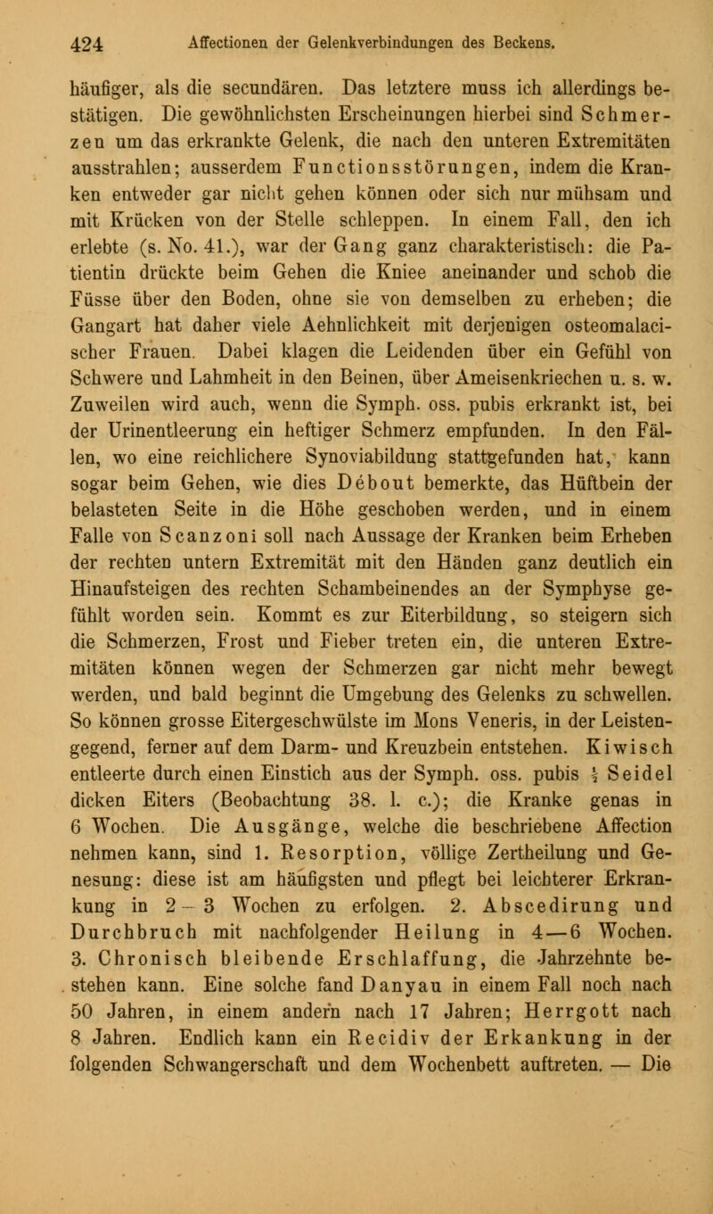 häufiger, als die secundären. Das letztere muss ich allerdings be- stätigen. Die gewöhnlichsten Erscheinungen hierbei sind Schmer- zen um das erkrankte Gelenk, die nach den unteren Extremitäten ausstrahlen; ausserdem Functionsstörungen, indem die Kran- ken entweder gar nicht gehen können oder sich nur mühsam und mit Krücken von der Stelle schleppen. In einem Fall, den ich erlebte (s. No. 41.), war der Gang ganz charakteristisch: die Pa- tientin drückte beim Gehen die Kniee aneinander und schob die Füsse über den Boden, ohne sie von demselben zu erheben; die Gangart hat daher viele Aehnlichkeit mit derjenigen osteomalaci- scher Frauen. Dabei klagen die Leidenden über ein Gefühl von Schwere und Lahmheit in den Beinen, über Ameisenkriechen u. s. w. Zuweilen wird auch, wenn die Symph. oss. pubis erkrankt ist, bei der Urinentleerung ein heftiger Schmerz empfunden. In den Fäl- len, wo eine reichlichere Synoviabildung stattgefunden hat, kann sogar beim Gehen, wie dies Debout bemerkte, das Hüftbein der belasteten Seite in die Höhe geschoben werden, und in einem Falle von Scanzoni soll nach Aussage der Kranken beim Erheben der rechten untern Extremität mit den Händen ganz deutlich ein Hinaufsteigen des rechten Schambeinendes an der Symphyse ge- fühlt worden sein. Kommt es zur Eiterbildung, so steigern sich die Schmerzen, Frost und Fieber treten ein, die unteren Extre- mitäten können wegen der Schmerzen gar nicht mehr bewegt werden, und bald beginnt die Umgebung des Gelenks zu schwellen. So können grosse Eitergeschwülste im Mons Veneris, in der Leisten- gegend, ferner auf dem Darm- und Kreuzbein entstehen. Kiwi seh entleerte durch einen Einstich aus der Symph. oss. pubis \ Seidel dicken Eiters (Beobachtung 38. 1. c); die Kranke genas in 6 Wochen. Die Ausgänge, welche die beschriebene Affection nehmen kann, sind 1. Resorption, völlige Zertheilung und Ge- nesung: diese ist am häufigsten und pflegt bei leichterer Erkran- kung in 2—3 Wochen zu erfolgen. 2. Abscedirung und Durchbruch mit nachfolgender Heilung in 4 — 6 Wochen. 3. Chronisch bleibende Erschlaffung, die Jahrzehnte be- stehen kann. Eine solche fandDanyau in einem Fall noch nach 50 Jahren, in einem andern nach 17 Jahren; Herrgott nach 8 Jahren. Endlich kann ein Recidiv der Erkankung in der folgenden Schwangerschaft und dem Wochenbett auftreten. — Die