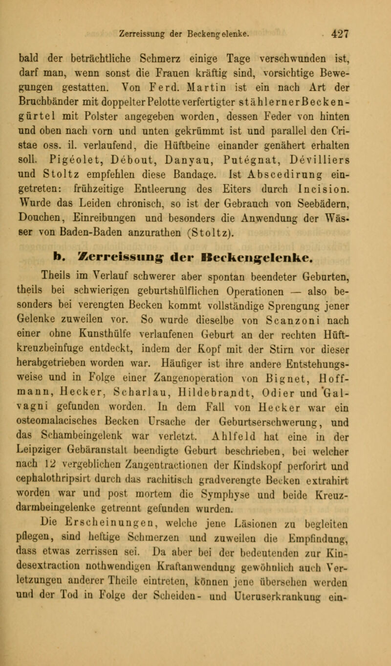 bald der beträchtliche Schmerz einige Tage verschwunden ist, darf man, wenn sonst die Frauen kräftig sind, vorsichtige Bewe- gungen gestatten. Von Ferd. Martin ist ein nach Art der Bruchbänder mit doppelterPelotte verfertigter stählernerßecken- gürtel mit Polster angegeben worden, dessen Feder von hinten und oben nach vorn und unten gekrümmt ist und parallel den Cri- stae oss. iL verlaufend, die Hüftbeine einander genähert erhalten soll. Pigeolet, Debout, Danyau, Putegnat, Devilliers und Stoltz empfehlen diese Bandage. Ist Abscedirung ein- getreten: frühzeitige Entleerung des Eiters durch Incision. Wurde das Leiden chronisch, so ist der Gebrauch von Seebädern, Douchen, Einreibungen und besonders die Anwendung der Was- ser von Baden-Baden anzurathen (Stoltz). b. Xerreissung- der Becken^elenke. Theils im Verlauf schwerer aber spontan beendeter Gebnrten, theils bei schwierigen geburtshülflichen Operationen — also be- sonders bei verengten Becken kommt vollständige Sprengung jener Gelenke zuweilen vor. So wurde dieselbe von Scanzoni nach einer ohne Kunsthülfe verlaufenen Geburt an der rechten Hüft- kreuzbeinfuge entdeckt, indem der Kopf mit der Stirn vor dieser herabgetrieben worden war. Häufiger ist ihre andere Entstehungs- weise und in Folge einer Zangenoperation von Bignet, Hoff- mann, Hecker, Scharlau, Hildebrandt, Odier und'Gal- vagni gefunden worden. In dem Fall von Heck er war ein osteomalacisches Becken Ursache der Geburtserschwerung, und das Schambeingelenk war verletzt, Ahlfeld hat eine in der Leipziger Gebäraustalt beendigte Geburt beschrieben, bei welcher nach 12 vergeblichen Zangentractionen der Kindskopf perforirt und cephalothripsirt durch das rachitisch gradverengte Becken extrahirt worden war und post mortem die Symphyse und beide Kreuz- darmbeingelenke getrennt gefunden wurden. Die Erscheinungen, welche jene Läsionen zu begleiten pflegen, sind heftige Schmerzen und zuweilen die Empfinduug, dasa etwas zerrissen sei. Da aber bei des bedeutenden zur Kin- desextraction DOthwendigen Kral'tanwenduim gewöhnlich auch Ver- letzungen anderer Theile eintreten, können jene übersehen werden und der Tod in Folge der Scheiden- und Uteruserkrankuni; ein-