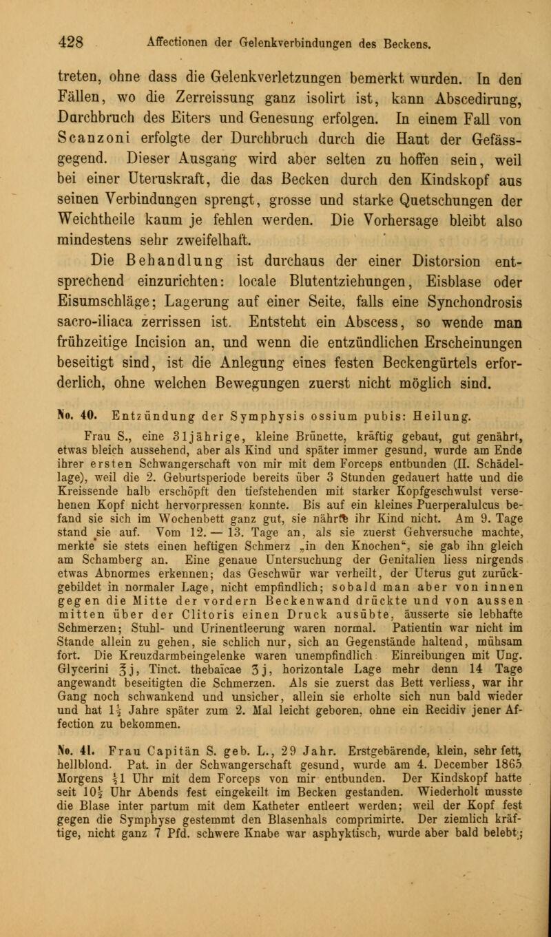 treten, ohne dass die Gelenkverletzungen bemerkt wurden. In den Fällen, wo die Zerreissung ganz isolirt ist, kann Abscedirung, Durchbruch des Eiters und Genesung erfolgen. In einem Fall von Scanzoni erfolgte der Durchbruch durch die Haut der Gefäss- gegend. Dieser Ausgang wird aber selten zu hoffen sein, weil bei einer Uteruskraft, die das Becken durch den Kindskopf aus seinen Verbindungen sprengt, grosse und starke Quetschungen der Weichtheile kaum je fehlen werden. Die Vorhersage bleibt also mindestens sehr zweifelhaft. Die Behandlung ist durchaus der einer Distorsion ent- sprechend einzurichten: locale Blutentziehungen, Eisblase oder Eisumschläge; Lagerung auf einer Seite, falls eine Synchondrosis sacro-iliaca zerrissen ist. Entsteht ein Abscess, so wende man frühzeitige Incision an, und wenn die entzündlichen Erscheinungen beseitigt sind, ist die Anlegung eines festen Beckengürtels erfor- derlich, ohne welchen Bewegungen zuerst nicht möglich sind. No. 40. Entzündung der Symphysis ossium pubis: Heilung. Frau S., eine 31jährige, kleine Brünette, kräftig gebaut, gut genährt, etwas bleich aussehend, aber als Kind und später immer gesund, wurde am Ende ihrer ersten Schwangerschaft von mir mit dem Forceps entbunden (IL Schädel- lage), weil die 2. Geburtsperiode bereits über 3 Stunden gedauert hatte und die Kreissende halb erschöpft den tiefstehenden mit starker Kopfgeschwulst verse- henen Kopf nicht hervorpressen konnte. Bis auf ein kleines Puerperalulcus be- fand sie sich im Wochenbett ganz gut, sie nährte ihr Kind nicht. Am 9. Tage stand #sie auf. Vom 12. — 13. Tage an, als sie zuerst Gehversuche machte, merkte' sie stets einen heftigen Schmerz ..in den Knochen*, sie gab ihn gleich am Schamberg an. Eine genaue Untersuchung der Genitalien Hess nirgends etwas Abnormes erkennen; das Geschwür war verheilt, der Uterus gut zurück- gebildet in normaler Lage, nicht empfindlich; sobald man aber von innen gegen die Mitte der vordem Beckenwand drückte und von aussen mitten über der Clitoris einen Druck ausübte, äusserte sie lebhafte Schmerzen; Stuhl- und Urinentleerung waren normal. Patientin war nicht im Stande allein zu gehen, sie schlich nur, sich an Gegenstände haltend, mühsam fort. Die Kreuzdarmbeingelenke waren unempfindlich Einreibungen mit Ung. Glycerini ^j, Tinct. thebaicae 3j, horizontale Lage mehr denn 14 Tage angewandt beseitigten die Schmerzen. Als sie zuerst das Bett verliess, war ihr Gang noch schwankend und unsicher, allein sie erholte sich nun bald wieder und hat \\ Jahre später zum 2. Mal leicht geboren, ohne ein Recidiv jener Af- fection zu bekommen. No. 41. Frau Capitän S. geb. L., 29 Jahr. Erstgebärende, klein, sehr fett, hellblond. Pat. in der Schwangerschaft gesund, wurde am 4. December 1865 Morgens \\ Uhr mit dem Forceps von mir entbunden. Der Kindskopf hatte seit 10| Uhr Abends fest eingekeilt im Becken gestanden. Wiederholt musste die Blase inter partum mit dem Katheter entleert werden; weil der Kopf fest gegen die Symphyse gestemmt den Blasenhals comprimirte. Der ziemlich kräf- tige, nicht ganz 7 Pfd. schwere Knabe war asphyktisch, wurde aber bald belebt;