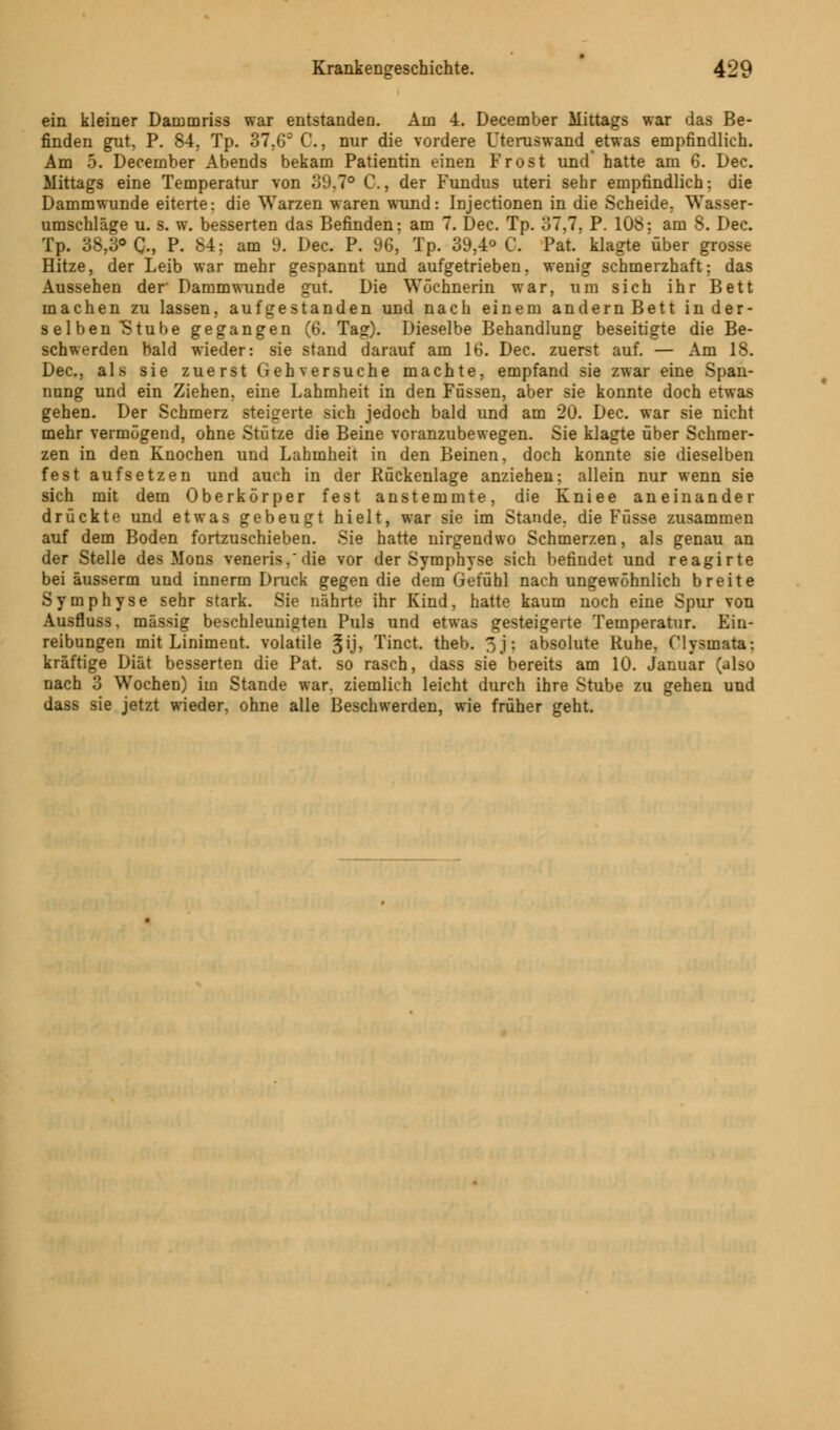 ein kleiner Darumriss war entstandeo. Am 4. December Mittags war das Be- finden gut, P. 84, Tp. 37,63 C, nur die vordere Uteruswand etwas empfindlich. Am 5. December Abends bekam Patientin einen Frost und' hatte am 6. Dec. Mittags eine Temperatur von 39.7° C, der Fundus uteri sehr empfindlich; die Dammwunde eiterte: die Warzen waren wund: Injectionen in die Scheide. Wasser- umschläge u. s. w. besserten das Befinden: am 7. Dec. Tp. 37,7, P. 108; am 8. Dec. Tp. 38,3° C-, P. 84; am 9. Dec. P. 96, Tp. 39,4° C. Pat. klagte über grosse Hitze, der Leib war mehr gespannt und aufgetrieben, wenig schmerzhaft; das Aussehen der Dammwunde gut. Die Wöchnerin war, um sich ihr Bett machen zu lassen, aufgestanden und nach einem andern Bett in der- selben Stube gegangen (6. Tag). Dieselbe Behandlung beseitigte die Be- schwerden bald wieder: sie stand darauf am 16. Dec. zuerst auf. — Am 18. Dec, als sie zuerst Gehversuche machte, empfand sie zwar eine Span- nung und ein Ziehen, eine Lahmheit in den Füssen, aber sie konnte doch etwas gehen. Der Schmerz steigerte sich jedoch bald und am 20. Dec. war sie nicht mehr vermögend, ohne Stütze die Beine voranzubewegen. Sie klagte über Schmer- zen in den Knochen und Lahmheit in den Beinen, doch konnte sie dieselben fest aufsetzen und auch in der Rückenlage anziehen; allein nur wenn sie sich mit dem Oberkörper fest anstemmte, die Kniee aneinander drückte und etwas gebeugt hielt, war sie im Stande, die Füsse zusammen auf dem Boden fortzuschieben. Sie hatte nirgendwo Schmerzen, als genau an der Stelle des Mons venera*'die vor der Symphyse sich befindet und reagirte bei äusserm und innerm Druck gegen die dem Gefühl nach ungewöhnlich breite Symphyse sehr stark. Sie nährte ihr Kind, hatte kaum noch eine Spur von Ausfluss. massig beschleunigten Puls und etwas gesteigerte Temperatur. Ein- reibungen mit Liniment, volatile ^ij, Tinct. theb. 3j: absolute Ruhe, Clysmata: kräftige Diät besserten die Pat. so rasch, dass sie bereits am 10. Januar (also nach 3 Wochen) im Stande war. ziemlich leicht durch ihre Stube zu gehen und dass sie jetzt wieder, ohne alle Beschwerden, wie früher geht.