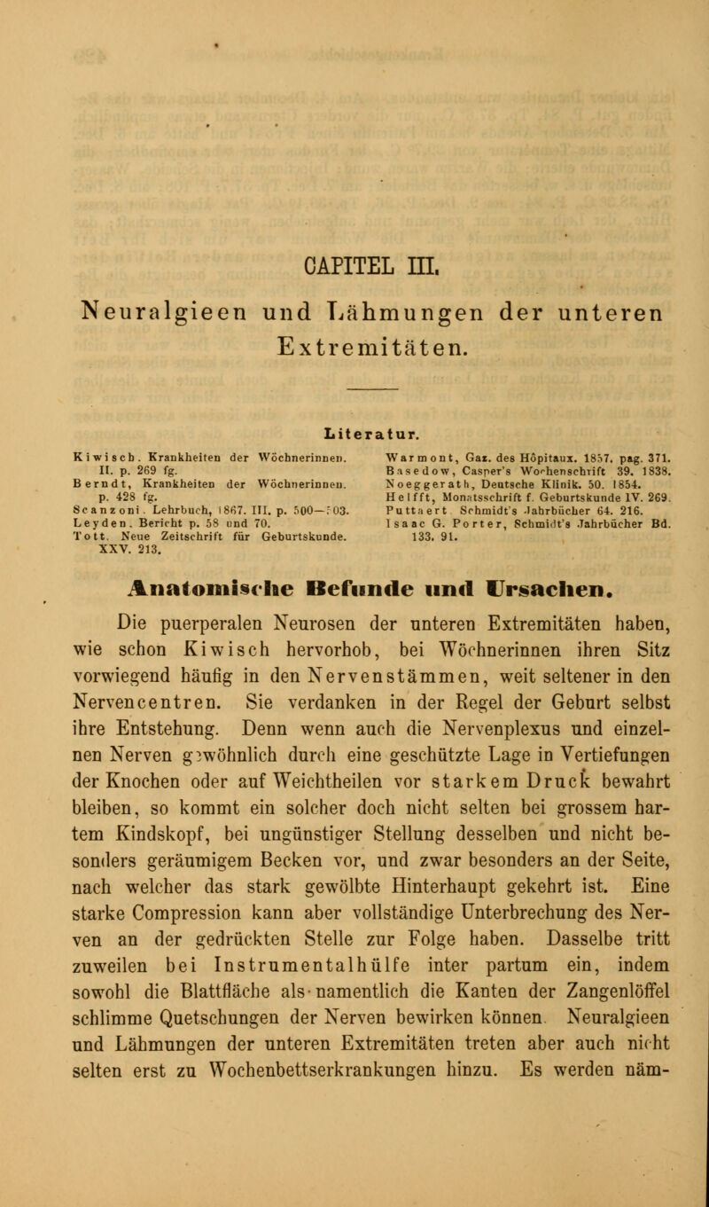 OAPITEL HI. Neuralgieen und Lähmungen der unteren Extremitäten. Literatur. Kiwiscb. Krankheiten der Wöchnerinnen. Warmont, Gar. des Höpitaux. 1857. pag. 371. II. p. 269 fg. Basedow, Casper's Wochenschrift 39. 1838. Berndt, Krankheiten der Wöchnerinnen. Noeggerat h, Deutsche Klinik. 50. 1854. p. 428 fg. Helfft, Monatsschrift f. Geburtskunde IV. 269. Scanzoni. Lehrbuch, 1867. III. p. 500—;03. Puttaert Schmidts -Jahrbücher 64. 216. Leyden. Bericht p. 58 und 70. Isaac G. Porter, Schmidt's Jahrbücher Bd. Tott. Neue Zeitschrift für Geburtskunde. 133. 91. XXV. 213. Anatomische Befunde und Ursachen. Die puerperalen Neurosen der unteren Extremitäten haben, wie schon Kiwisch hervorhob, bei Wöchnerinnen ihren Sitz vorwiegend häufig in den Nervenstämmen, weit seltener in den Nervencentren. Sie verdanken in der Regel der Geburt selbst ihre Entstehung. Denn wenn auch die Nervenplexus und einzel- nen Nerven gewöhnlich durch eine geschützte Lage in Vertiefungen der Knochen oder auf Weichtheilen vor starkem Druck bewahrt bleiben, so kommt ein solcher doch nicht selten bei grossem har- tem Kindskopf, bei ungünstiger Stellung desselben und nicht be- sonders geräumigem Becken vor, und zwar besonders an der Seite, nach welcher das stark gewölbte Hinterhaupt gekehrt ist. Eine starke Compression kann aber vollständige Unterbrechung des Ner- ven an der gedrückten Stelle zur Folge haben. Dasselbe tritt zuweilen bei Instrumentalhülfe inter partum ein, indem sowohl die Blattfläche als-namentlich die Kanten der Zangenlöffel schlimme Quetschungen der Nerven bewirken können. Neuralgieen und Lähmungen der unteren Extremitäten treten aber auch nicht selten erst zu Wochenbettserkrankungen hinzu. Es werden näm-