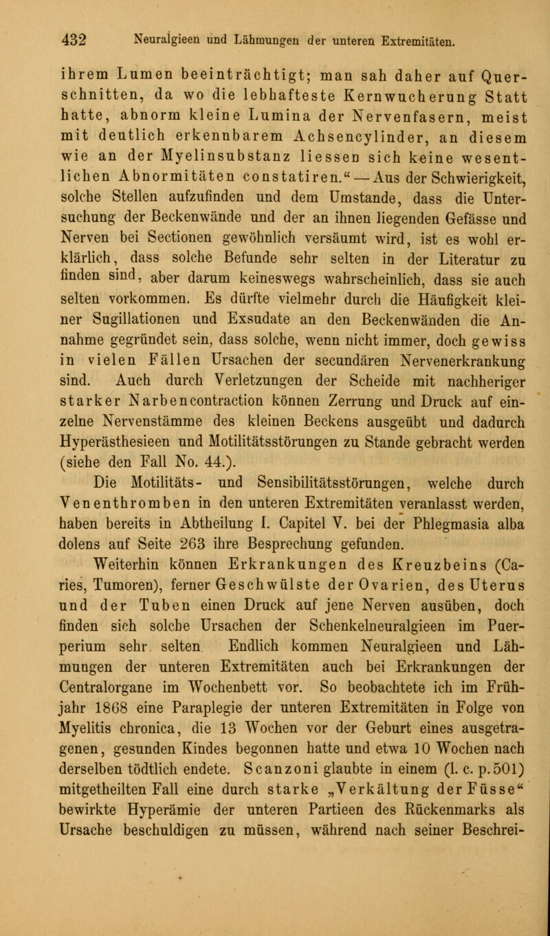 ihrem Lumen beeinträchtigt; man sah daher auf Quer- schnitten, da wo die lebhafteste Kernwucherung Statt hatte, abnorm kleine Lumina der Nervenfasern, meist mit deutlich erkennbarem Achsencylinder, an diesem wie an der Myelinsubstanz Hessen sich k^ine wesent- lichen Abnormitäten constatiren. — Aus der Schwierigkeit, solche Stellen aufzufinden und dem Umstände, dass die Unter- suchung der Beckenwände und der an ihnen liegenden Gefässe und Nerven bei Sectionen gewöhnlich versäumt wird, ist es wohl er- klärlich, dass solche Befunde sehr selten in der Literatur zu finden sind, aDer darum keineswegs wahrscheinlich, dass sie auch selten vorkommen. Es dürfte vielmehr durch die Häufigkeit klei- ner Sugillationen und Exsudate an den Beckenwänden die An- nahme gegründet sein, dass solche, wenn nicht immer, doch gewiss in vielen Fällen Ursachen der secundären Nervenerkrankung sind. Auch durch Verletzungen der Scheide mit nachheriger starker Narbencontraction können Zerrung und Druck auf ein- zelne Nervenstämme des kleinen Beckens ausgeübt und dadurch Hyperästhesieen und Motilitätsstörungen zu Stande gebracht werden (siehe den Fall No. 44.). Die Motilitäts- und Sensibilitätsstörungen, welche durch Venenthromben in den unteren Extremitäten veranlasst werden, haben bereits in Abtheilung I. Capitel V. bei der Phlegmasia alba dolens auf Seite 263 ihre Besprechung gefunden. Weiterhin können Erkrankungen des Kreuzbeins (Ca- ries, Tumoren), ferner Geschwülste der Ovarien, des Uterus und der Tuben einen Druck auf jene Nerven ausüben, doch finden sich solche Ursachen der Schenkelneuralgieen im Puer- perium sehr selten Endlich kommen Neuralgieen und Läh- mungen der unteren Extremitäten auch bei Erkrankungen der Centralorgane im Wochenbett vor. So beobachtete ich im Früh- jahr 1868 eine Paraplegie der unteren Extremitäten in Folge von Myelitis chronica, die 13 Wochen vor der Geburt eines ausgetra- genen , gesunden Kindes begonnen hatte und etwa 10 Wochen nach derselben tödtlich endete. Scanzoni glaubte in einem (1. c. p.501) mitgetheilten Fall eine durch starke „Verkältung derFüsse bewirkte Hyperämie der unteren Partieen des Rückenmarks als Ursache beschuldigen zu müssen, während nach seiner Beschrei-