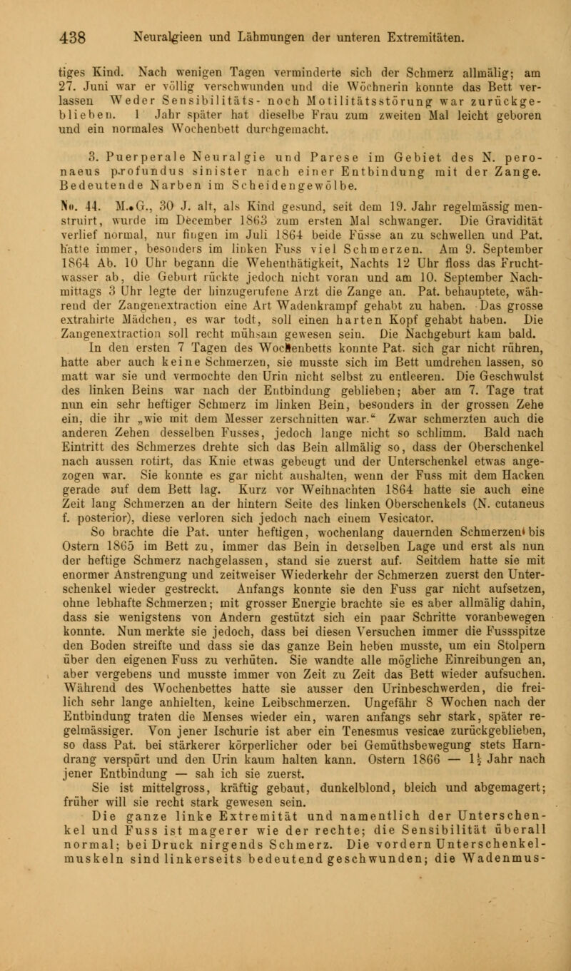 tiges Kind. Nach wenigen Tagen verminderte sich der Schmerz allinälig; am 27. Juni war er völlig verschwunden und die Wöchnerin konnte das Bett ver- lassen Weder Sensibilitäts- noch Motilitätsstörung war zurückge- blieben. 1 Jahr später hat dieselbe Frau zum zweiten Mal leicht geboren und ein normales Wochenbett durchgemacht. 3. Puerperale Neuralgie und Parese im Gebiet des N. pero- naeus p.rofundus sinister nach einer Entbindung mit der Zange. Bedeutende Narben im Scheidengewölbe. No. 44. M.«G., 30 J. alt, als Kind gesund, seit dem 19. Jahr regelmässig men- struirt, wurde im December 1863 zum ersten Mal schwanger. Die Gravidität verlief normal, nur fingen im Juli 1864 beide Füsse au zu schwellen und Pat. hatte immer, besonders im linken Fuss viel Schmerzen. Am 9. September 1864 Ab. 10 Uhr begann die W7ehenthätigkeit, Nachts 12 Uhr floss das Frucht- wasser ab, die Geburt rückte jedoch nicht voran und am 10. September Nach- mittags 3 Uhr legte der hinzugerufene Arzt die Zange an. Pat. behauptete, wäh- rend der Zangenextraction eine Art Wadenkrampf gehabt zu haben. Das grosse extrahirte Mädchen, es war todt, soll einen harten Kopf gehabt haben. Die Zangenextraction soll recht mühsam gewesen sein. Die Nachgeburt kam bald. In den ersten 7 Tagen des Wochenbetts konnte Pat. sich gar nicht rühren, hatte aber auch keine Schmerzen, sie musste sich im Bett umdrehen lassen, so matt war sie und vermochte den Urin nicht selbst zu entleeren. Die Geschwulst des linken Beins war nach der Entbindung geblieben; aber am 7. Tage trat nun ein sehr heftiger Schmerz im linken Bein, besonders in der grossen Zehe ein, die ihr „wie mit dem Messer zerschnitten war. Zwar schmerzten auch die anderen Zehen desselben Fusses, jedoch lange nicht so schlimm. Bald nach Eintritt des Schmerzes drehte sich das Bein allmälig so, dass der Oberschenkel nach aussen rotirt, das Knie etwas gebeugt und der Unterschenkel etwas ange- zogen war. Sie konnte es gar nicht aushalten, wenn der Fuss mit dem Hacken gerade auf dem Bett lag. Kurz vor Weihnachten 1864 hatte sie auch eine Zeit lang Schmerzen an der hintern Seite des linken Oberschenkels (N. cutaneus f. posterior), diese verloren sich jedoch nach einem Vesicator. So brachte die Pat. unter heftigen, wochenlang dauernden Schmerzen» bis Ostern 1865 im Bett zu, immer das Bein in derselben Lage und erst als nun der heftige Schmerz nachgelassen, stand sie zuerst auf. Seitdem hatte sie mit enormer Anstrengung und zeitweiser Wiederkehr der Schmerzen zuerst den Unter- schenkel wieder gestreckt. Anfangs konnte sie den Fuss gar nicht aufsetzen, ohne lebhafte Schmerzen; mit grosser Energie brachte sie es aber allmälig dahin, dass sie wenigstens von Andern gestützt sich ein paar Schritte voranbewegen konnte. Nun merkte sie jedoch, dass bei diesen Versuchen immer die Fussspitze den Boden streifte und dass sie das ganze Bein heben musste, um ein Stolpern über den eigenen Fuss zu verhüten. Sie wandte alle mögliche Einreibungen an, aber vergebens und musste immer von Zeit zu Zeit das Bett wieder aufsuchen. Während des Wochenbettes hatte sie ausser den Urinbeschwerden, die frei- lich sehr lange anhielten, keine Leibschmerzen. Ungefähr 8 Wochen nach der Entbindung traten die Menses wieder ein, waren anfangs sehr stark, später re- gelmässiger. Von jener Ischurie ist aber ein Tenesmus vesicae zurückgeblieben, so dass Pat. bei stärkerer körperlicher oder bei Gemüthsbewegung stets Harn- drang verspürt und den Urin kaum halten kann. Ostern 1866 — 1$ Jahr nach jener Entbindung — sah ich sie zuerst. Sie ist mittelgross, kräftig gebaut, dunkelblond, bleich und abgemagert; früher will sie recht stark gewesen sein. Die ganze linke Extremität und namentlich der Unterschen- kel und Fuss ist magerer wie der rechte; die Sensibilität überall normal; beiDruck nirgends Schmerz. Die vordem Unterschenkel- muskeln sind linkerseits bedeutend geschwunden; die Wadenmus-