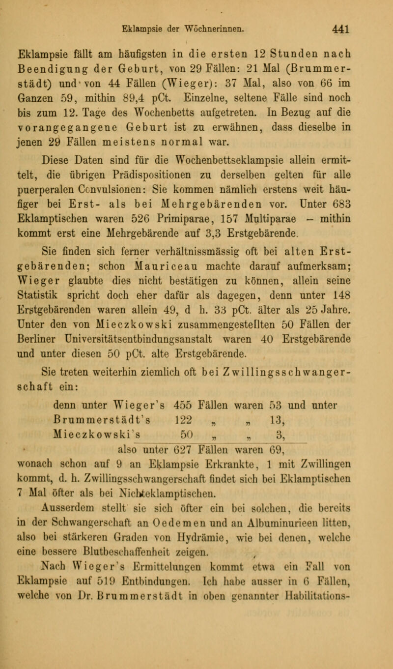 Eklampsie fällt am häufigsten in die ersten 12 Stunden nach Beendigung der Geburt, von 29 Fällen: 21 Mal (ßrummer- städt) und von 44 Fällen (Wieger): 37 Mal, also von 66 im Ganzen 59, mithin 89,4 pCt. Einzelne, seltene Fälle sind noch bis zum 12. Tage des Wochenbetts aufgetreten. In Bezug auf die vorangegangene Geburt ist zu erwähnen, dass dieselbe in jenen 29 Fällen meistens normal war. Diese Daten sind für die Wochenbettseklampsie allein ermit- telt, die übrigen Prädispositionen zu derselben gelten für alle puerperalen Ccnvulsionen: Sie kommen nämlich erstens weit häu- figer bei Erst- als bei Mehrgebärenden vor. Unter 683 Eklamptischen waren 526 Primiparae, 157 Multiparae - mithin kommt erst eine Mehrgebärende auf 3,3 Erstgebärende. Sie finden sich ferner verhältnissmässig oft bei alten Erst- gebärenden; schon Mauriceau machte darauf aufmerksam; Wieger glaubte dies nicht bestätigen zu können, allein seine Statistik spricht doch eher dafür als dagegen, denn unter 148 Erstgebärenden waren allein 49, d h. 33 pCt. älter als 25 Jahre. Unter den von Mieczkowski zusammengestellten 50 Fällen der Berliner Universitätsentbindungsanstalt waren 40 Erstgebärende und unter diesen 50 pCt. alte Erstgebärende. Sie treten weiterhin ziemlich oft bei Zwillingsschwanger- schaft ein: denn unter Wieger's 455 Fällen waren 53 und unter Brummerstädt's 122 „ „ 13, Mieczkowski's 50 „ „ 3, also unter &21 Fällen waren CiL wonach schon auf 9 an Eklampsie Erkrankte. 1 mit Zwillingen kommt, d. h. Zwillingsschwangerschaft findet sich bei Eklamptischen 7 Mal öfter als bei Nichteklamptischen. Ausserdem stellt sie sich öfter ein bei solchen, die bereits in der Schwangerschaft an Oedemen und an Albuminnrieen litten. also bei stärkeren Graden von Hydramie, wie bei denen, welche eine bessere Blntbeschaffenheil zeigen. Nach Wieger 's Ermittelungen kommt etwa ein Fall von Eklampsie auf 519 Entbindungen. Ich habe ausser in 6 Fällen, welche von Dr. Brummerst adt in oben genannter Babilitationß-