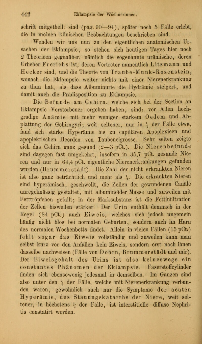 schrift mitgetheilt sind (pag. 90—94), später noch 5 Fälle erlebt, die in meinen klinischen Beobachtungen beschrieben sind. Wenden wir uns nun zu den eigentlichen anatomischen Ur- sachen der Eklampsie, so stehen sich heutigen Tages hier noch 2 Theorieen gegenüber, nämlich die sogenannte urämische, deren Urheber Frerichs ist, deren Vertreter namentlich Litzmann und Hecker sind, und die Theorie von Traube-Munk-Rosenstein, wonach die Eklampsie weiter nichts mit einer Nierenerkrankung zu thun hat, als dass Albuminurie die Hydrämie steigert, und damit auch die Prädisposition zu Eklampsie. Die Befunde am Gehirn, welche sich bei der Section an Eklampsie Verstorbener ergeben haben, sind: vor Allen hoch- gradige Anämie mit mehr weniger starkem Oedem und Ab- plattung der Gehirngyri; weit seltener, nur in \ der Fälle etwa, fand sich starke Hyperämie bis zu capillären Apoplexieen und apoplektischen Heerden von Taubeneigrösse. Sehr selten zeigte sich das Gehirn ganz gesund (2—3 pCt.). Die Nierenbefunde sind dagegen fast umgekehrt, insofern in 35,7 pCt. gesunde Nie- ren und nur in 64,4 pCt. eigentliche Nierenerkrankungen gefunden wurden (Brummerstädt). Die Zahl der nicht erkrankten Nieren ist also ganz beträchtlich und mehr als \. Die erkrankten Nieren sind hyperämisch, geschwellt, die Zellen der gewundenen Canäle unregelmässig gestaltet, mit albumino'ider Masse und zuweilen mit Fetttröpfchen gefüllt; in der Marksubstanz ist die Fettinfiltration der Zellen bisweilen stärker. Der Urin enthält demnach in der Regel (84 pCt.) auch Ei weis, welches sich jedoch ungemein häufig nicht blos bei normalen Geburten, sondern auch im Harn des normalen Wochenbetts findet. Allein in vielen Fällen (15 pCt.) fehlt sogar das Eiweis vollständig und zuweilen kann man selbst kurz vor den Anfällen kein Eiweis, sondern erst nach ihnen dasselbe nachweisen (Fälle von Dohrn, Brummerstädt und mir). Der Eiweisgehalt des Urins ist also keineswegs ein constantes Phänomen der Eklampsie. Faserstoffcylinder finden sich ebensowenig jedesmal in demselben. Im Ganzen sind also unter den \ der Fälle, welche mit Nierenerkrankung verbun- den waren, gewöhnlich auch nur die Symptome der acuten Hyperämie, des Stauungskatarrhs der Niere, weit sel- tener, in höchstens % der Fälle, ist interstitielle diffuse Nephri- tis constatirt worden.