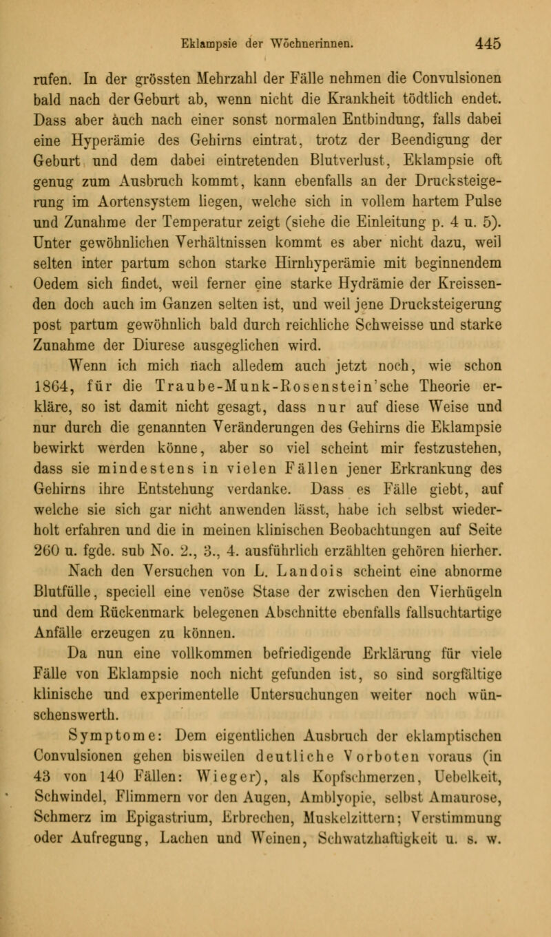 rufen. In der grössten Mehrzahl der Fälle nehmen die Convnlsionen bald nach der Geburt ab, wenn nicht die Krankheit tödtlich endet. Dass aber auch nach einer sonst normalen Entbindung, falls dabei eine Hyperämie des Gehirns eintrat, trotz der Beendigung der Geburt und dem dabei eintretenden Blutverlust, Eklampsie oft genug zum Ausbruch kommt, kann ebenfalls an der Drucksteige- rung im Aortensystem liegen, welche sich in vollem hartem Pulse und Zunahme der Temperatur zeigt (siehe die Einleitung p. 4 u. 5). Unter gewöhnlichen Verhältnissen kommt es aber nicht dazu, weil selten inter partum schon starke Hirnhyperämie mit beginnendem Oedem sich findet, weil ferner eine starke Hydrämie der Kreissen- den doch auch im Ganzen selten ist, und weil jene Drucksteigerung post partum gewöhnlich bald durch reichliche Schweisse und starke Zunahme der Diurese ausgeglichen wird. Wenn ich mich nach alledem auch jetzt noch, wie schon 1864, für die Traube-Munk-Rosenstein'sche Theorie er- kläre, so ist damit nicht gesagt, dass nur auf diese Weise und nur durch die genannten Veränderungen des Gehirns die Eklampsie bewirkt werden könne, aber so viel scheint mir festzustehen, dass sie mindestens in vielen Fällen jener Erkrankung des Gehirns ihre Entstehung verdanke. Dass es Fälle giebt, auf welche sie sich gar nicht anwenden lässt, habe ich selbst wieder- holt erfahren und die in meinen klinischen Beobachtungen auf Seite 260 u. fgde. sub No. 2., 3., 4. ausführlich erzählten gehören hierher. Nach den Versuchen von L. Landois scheint eine abnorme Blutfülle, speciell eine venöse Stase der zwischen den Vierhügeln und dem Rückenmark belegenen Abschnitte ebenfalls fallsuchtartige Anfälle erzeugen zu können. Da nun eine vollkommen befriedigende Erklärung für viele Fälle von Eklampsie noch nicht gefunden ist, so sind sorgfältige klinische und experimentelle Untersuchungen weiter noch wün- schenswerth. Symptome: Dem eigentlichen Ausbruch der eklamptischen Convulsionen gehen bisweilen deutliche Vorboten voraus (in 4;i von 140 Fällen: Wieger), als Kopfschmerzen, Uebclkeit, Schwindel, Flimmern vor den Augen, Amblyopie, selbst Amaurose, Schmerz im Epigastrium, Erbrechen, liuskellittern; Verstimmung oder Aufregung, Lachen und Weinen, Schwatzhaftagkeit u. s. w.