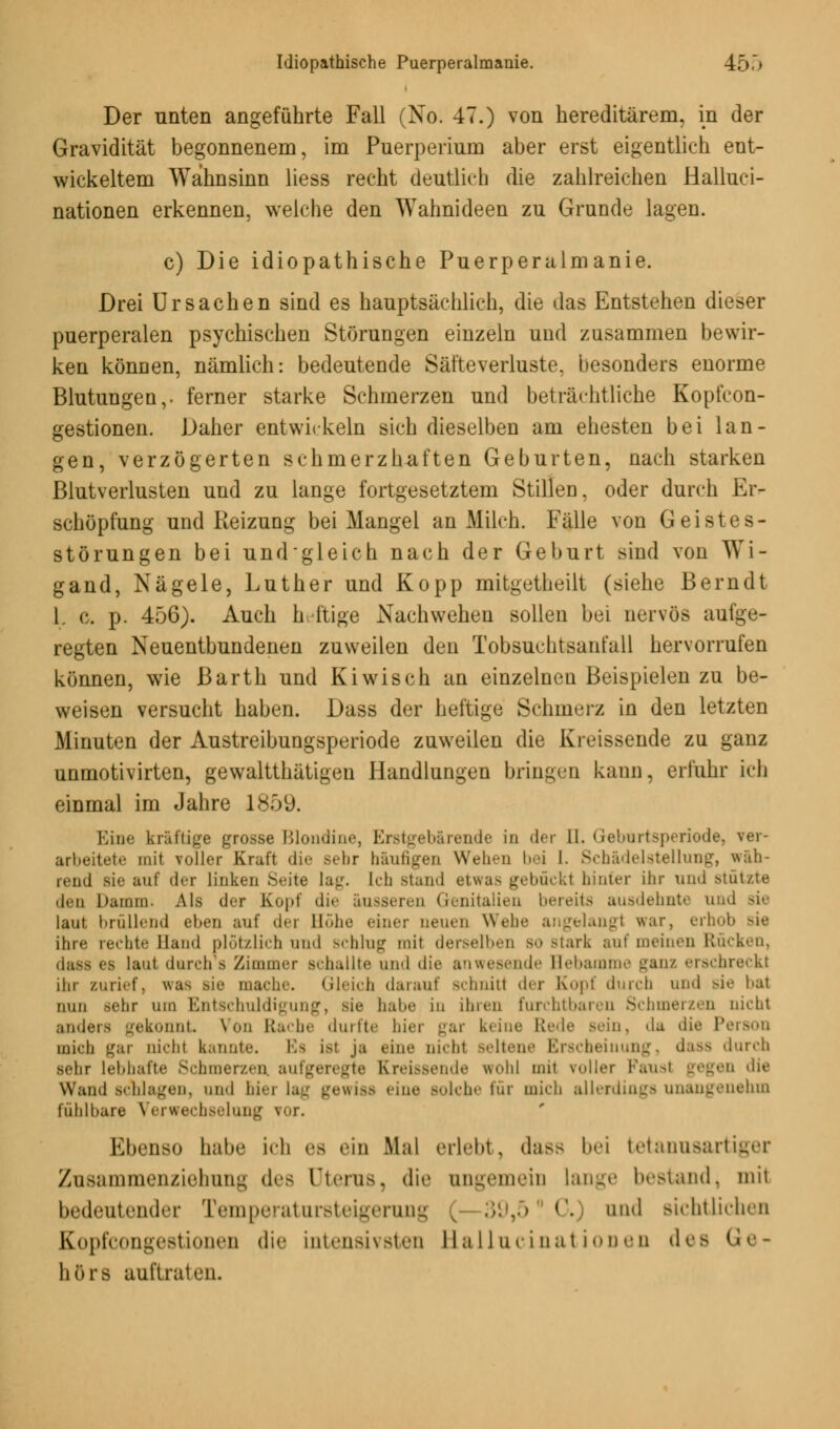 Der unten angeführte Fall (No. 47.) von hereditärem, in der Gravidität begonnenem, im Puerperium aber erst eigentlich ent- wickeltem Wahnsinn Hess recht deutlich die zahlreichen Halluci- nationen erkennen, welche den Wahnideen zu Grunde lagen. c) Die idiopathische Puerperalmanie. Drei Ursachen sind es hauptsächlich, die das Entstehen dieser puerperalen psychischen Störungen einzeln und zusammen bewir- ken können, nämlich: bedeutende Säfteverluste, besonders enorme Blutungen,, ferner starke Schmerzen und beträchtliche Kopfcon- gestionen. Daher entwickeln sich dieselben am ehesten bei lan- gen, verzögerten schmerzhaften Geburten, nach starken Blutverlusten und zu lange fortgesetztem Stillen, oder durch Er- schöpfung und Reizung bei Mangel an Milch. Fälle von Geistes- störungen bei undgleich nach der Geburt sind von Wi- gand, Nägele, Luther und Kopp mitgetheilt (siehe Berndt 1. e. p. 456). Aach heftige Nachwehen sollen bei nervös aufge- regten Neuentbundenen zuweilen den Tobsuclitsanfall hervorrufen können, wie Barth und Kiwi seh an einzelnen Beispielen zu be- weisen versucht haben. Dass der heftige Schmerz in den letzten Minuten der Austreibungsperiode zuweilen die Kreissende zu ganz unmotivirten, gewaltthätigeu Handlungen bringen kann, erfuhr ich einmal im Jahre 1859. Eine kräftige grosse Blondine, Erstgebärende in der Q. Geburtsperiodi arbeitete mit voller Kraft die Bebr häufigen Wehen bei 1. Schädelstellung, wäh- rend sie auf der linken Seite lag. Ich Btand etwa- gebückt hinter ihr und stützte den Damm. Als der Kopf die äusseren Genitalien bereits ausdehnte und sie laut brüllend eben auf der Höhe einer neuen Wehe angelangt war, erhob Bie ihre rechte Hand plötzlich und Bchlug mit derselben bo Btark auf meinen Rücken, d;^> es lau! durch 8 Zimmer schallte und die anwesende Hebamme ganz erschreckt ihr zurief, \win Bie mache. Gleich darauf Bchniti der Kopf durch und sie hat nun sehr um Entschuldigung, Bie habe in ihren furchtbaren Schmerzen nicht anders gekonnt Von Bache durfte hier gar keine B da die Person mich gar oicht kannte. Es ist ja eine nicht seltene Erscheinung) dass durch sehr lebhafte Schmerzen, aufgeregte Kreissende wohl mit voller Paust gegen die Wand schlagen, und hiei lag gewiss »ine Bolche für mich allerdings unangenehm fühlbare Verwechselung vor. Ebenso habe ich es «'in M;il erlebt, d;iss bei tetanusartiger Zusammenziehung des Uterus, die angemein lange bestand, mit bedeutender Temperatursteigerung ( 39,5( ('. and sichtlichen Hopfcongestionen die intensivsten ELallucinationen des I höra auftraten.