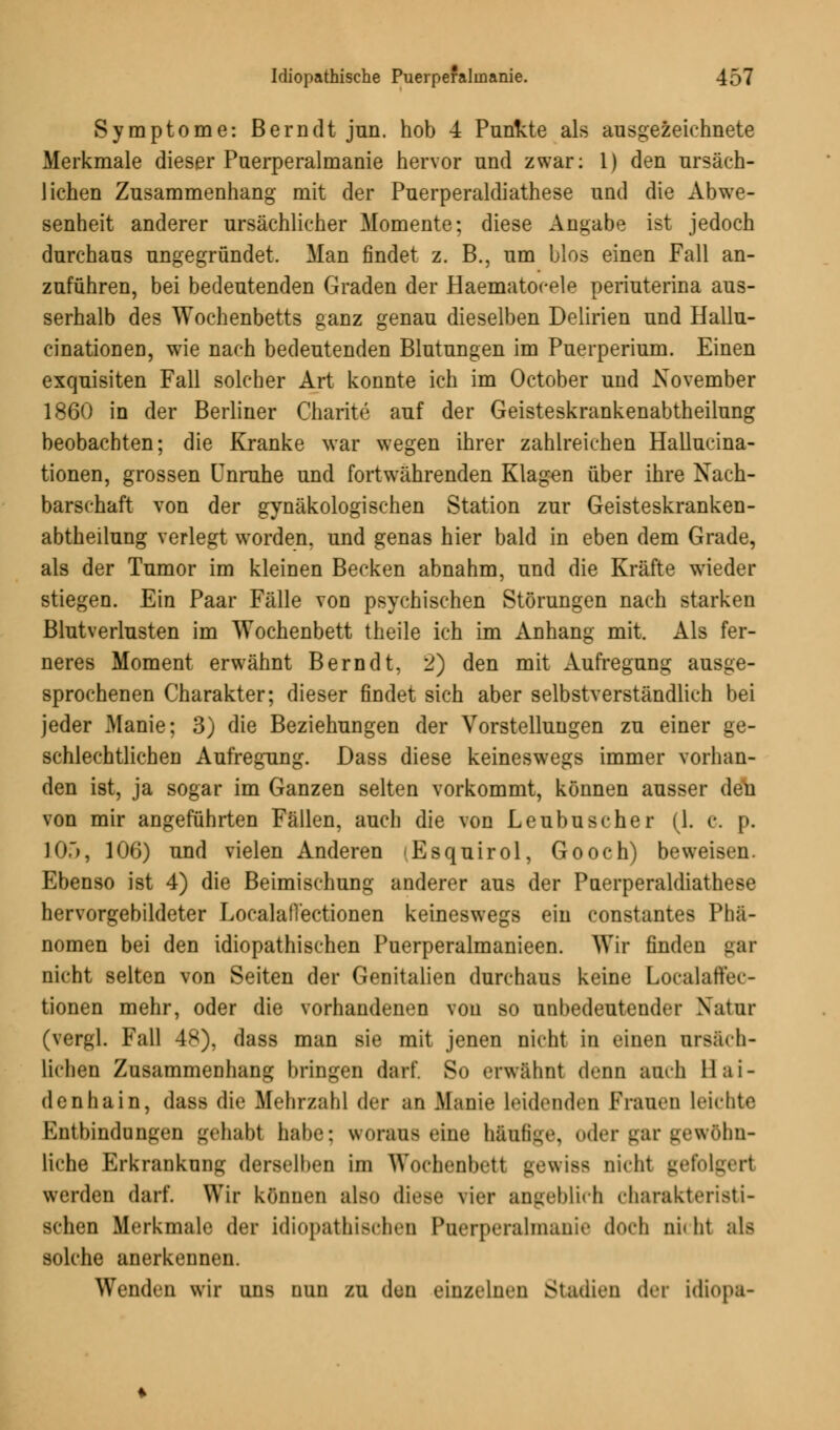 Symptome: Bern dt jun. hob 4 Punkte als ausgezeichnete Merkmale dieser Puerperalmanie hervor und zwar: 1) den ursäch- lichen Zusammenhang mit der Puerperaldiathese und die Abwe- senheit anderer ursächlicher Momente; diese Angabe ist jedoch durchaus ungegründet. Man findet z. B., um Mos einen Fall an- zuführen, bei bedeutenden Graden der Haematocele periuterina aus- serhalb des Wochenbetts ganz genau dieselben Delirien und Hallu- cinationen, wie nach bedeutenden Blutungen im Puerperium. Einen exquisiten Fall solcher Art konnte ich im October und November 1860 in der Berliner Charite auf der Geisteskrankenabtheilung beobachten; die Kranke war wegen ihrer zahlreichen Hallucina- tionen, grossen Unruhe und fortwährenden Klagen über ihre Nach- barschaft von der gynäkologischen Station zur Geisteskranken- abtheilung verlegt worden, und genas hier bald in eben dem Grade, als der Tumor im kleinen Becken abnahm, und die Kräfte wieder stiegen. Ein Paar Fälle von psychischen Störungen nach starken Blutverlusten im Wochenbett theile ich im Anhang mit. Als fer- neres Moment erwähnt Bern dt, 2) den mit Aufregung ausge- sprochenen Charakter; dieser findet sich aber selbstverständlich bei jeder Manie; 3) die Beziehungen der Vorstellungen zu einer ge- schlechtlichen Aufregung. Dass diese keineswegs immer vorhan- den ist, ja sogar im Ganzen selten vorkommt, können ausser den von mir angeführten Fällen, auch die von Leubuscher (1. c. p. 10.), 106) und vielen Anderen (Esquirol, Gooch) beweisen Ebenso ist 4) die Beimischung anderer aus der Puerperaldiathese hervorgebildeter Localall'ectionen keineswegs ein constantes Phä- nomen bei den idiopathischen Puerperalmanieen. Wir finden gar nicht selten von Seiten der Genitalien durchaus keine Localaffec- tionen mehr, oder die vorhandenen von so unbedeutender Natur (vergl. Fall 48), dass man sie mit jenen nicht in einen ursäch- lichen Zusammenhang bringen darf. So erwähnt denn auch 11 ai- de nhain, dass die Mehrzahl der an Manie leidenden Frauen leichte Entbindungen gehabt habe; woraus eine häufige, oder gar gewöhn- liche Erkrankung derselben im Wochenbett ue\\is< nicht gefolgert werden darf. Wir können also diese vier angeblich charakteristi- schen Merkmale der idiopathischen Puerperalmanie doch ni« ht als solche anerkennen. Wenden wir uns nun zu den einzelnen Stadien der idiopa-