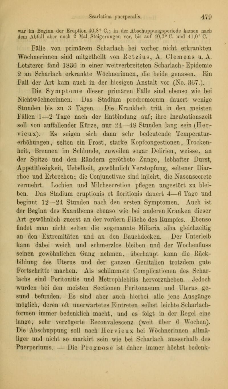 war im Beginn der Eruption 40,8° C.; in der Abschuppungsperiode kamen nach dem Abfall aber noch 2 Mal Steigerungen vor, bis auf 40,3° C. und 41,0' C. Fälle von primärem Scharlach bei vorher nicht erkrankten Wöchnerinnen sind mitgetheilt von Retzins, A. Clemens n. A. Letzterer fand 1836 in einer weitverbreiteten Scharlach-Epidemie 2 an Scharlach erkrankte Wöchnerinnen, die beide genasen. Ein Fall der Art kam auch in der hiesigen Anstalt vor (So. 307.). Die Symptome dieser primären Fälle sind ebenso wie bei Xichtwöchnerinnen. Das Stadium prodromorum dauert wenige Stunden bis zu 3 Tagen. Die Krankheit tritt in den meisten Fällen 1—2 Tage nach der Entbindung auf; ihre Incubationszeit soll von auffallender Kürze, nur 24—48 Stunden lang sein (Her- vieux). Es seigen sich dann sehr bedeutende Temperatur- erhöhungen, selten ein Frost, starke Kopfcongestionen, Trocken- heit, Brennen im Schlünde, zuweilen sogar Delirien, weisse, an der Spitze und den Rändern geröthete Zunge, lebhafter Durst, Appetitlosigkeit, Uebelkeit, gewöhnlich Verstopfung, seltener Diar- rhoe und Erbrechen; die Conjunctivae sind injicirt, die Xasensecivte vermehrt. Lochien und Milchsecretion pflegen ungestört zu blei- ben. Das Stadium eruptionis et floritionis dauert 4—6 Tage und beginnt 12—24 Stunden nach den ersten Symptomen. Auch ist der Beginn des Exanthems ebenso wie bei anderen Kranken dieser Art gewöhnlich zuerst an der vordem Fläche des Rumpfes. Ebenso findet man nicht selten die sogenannte Miliaria alba gleichzeitig an den Extremitäten und an den Uauchdecken. Der Unterleib kann dabei weich und schmerzlos bleiben und der Wocheiiiluss seinen gewöhnlichen Gang nehmen, überhaupt kann die Rück- bildung des Uterus und der ganzen Genitalien trotzdem mite Fortschritte machen. Als schlimmste Complicationeo des Schar- ladis sind Peritonitis und Metrophlebitie hervorzuheben. Jedoch wurden bei den meisten Sectionen Peritonaenm und Uterus sund befunden. Es sind aber auch hierbei alle jei möglieh, deren oft unerwartete« Eintreten Belbsl leichte Scharlach» formen immer bedenklich macht, und es folgt in der Regel eine lange, sehr verzögerte Reeonvalesoenz (weit aber 6 Wochen). Die Abschuppung soll nach Bervieux hei Wöchnerinnen allmä- liger und nicht so markirt sein wie bei Scharlach ausserhalb (l^ Puerperiums. — Die Prognose i-t daher imjner höchst bedenk-