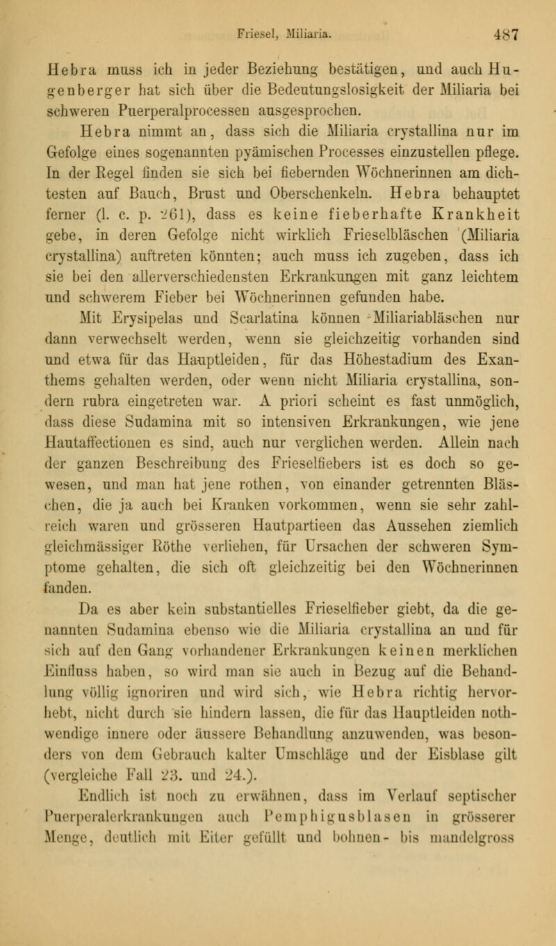 Hebra muss ich in jeder Beziehung bestätigen, und auch Hu - genberger hat sich über die Bedeutungslosigkeit der Miliaria bei schweren Puerperalprocessen ausgesprochen. Hebra nimmt an, dass sich die Miliaria crystallina nur im Gefolge eines sogenannten pyämischen Processes einzustellen pflege. In der Regel finden sie sich bei fiebernden Wöchnerinnen am dich- testen auf Bauch, Brust und Oberschenkeln. Hebra behauptet ferner (1. c. p. 261), dass es keine fieberhafte Krankheit gebe, in deren Gefolge nicht wirklich Frieselbläschen (Miliaria crystallina) auftreten könnten; auch muss ich zugeben, dass ich sie bei den allerverschiedensten Erkrankungen mit ganz leichtem und schwerem Fieber bei Wöchnerinnen gefunden habe. Mit Erysipelas und Scarlatina können - Miliariabläschen nur dann verwechselt werden, wenn sie gleichzeitig vorhanden sind und etwa für das Hauptleiden, für das Höhestadium des Exan- thems gehalten werden, oder wenn nicht Miliaria crystallina, son- dern rubra eingetreten war. A priori scheint es fast unmöglich, dass diese Sudamina mit so intensiven Erkrankungen, wie jene Hautatfectionen es sind, auch nur verglichen werden. Allein nach der ganzen Beschreibung des Frieselfiebers ist es doch so ge- wesen, und man hat jene rothen, von einander getrennten Bläs- chen, die ja auch bei Kranken vorkommen, wenn sie sehr zahl- reich waren und grösseren Hautpartieen das Aussehen ziemlich gleichmässiger Röthe verliehen, für Ursachen der schweren Sym- ptome gehalten, die sich oft gleichzeitig bei den Wöchnerinnen fanden. Da es aber kein substantielles Frieselfieber giebt, da die ge- oannten Sudamina ebenso wie die Miliaria crystallina an und für sich auf den Gang vorhandener Erkrankungen keinen merklichen Einfluss haben, so wird man sie auch in Bezug auf die Behand- lung völlig ignoriren und wird sich, wie Bebra richtig hervor- hebt, nicht durch sie hindern lassen, die für das llaupllciden not- wendige innere oder äussere Behandlung anzuwenden, was beson- ders von dem Gebrauch kalter Umschlage und der Ei>Mase gilt (vergleiche Fall :'.>. und 24.). Endlich ist noch zu erwähnen, dass im Verlauf septischer Puerperalerkrankungen auch Pemphigusblasen in grösserer Menge, deutlich mit Eiter gefülll und bohnen- bis mandelgi